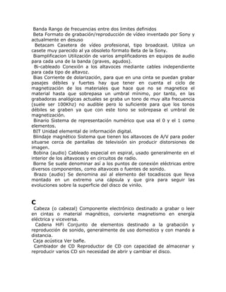 Banda Rango de frecuencias entre dos limites definidos
 Beta Formato de grabación/reproducción de vídeo inventado por Sony y
actualmente en desuso
  Betacam Casetera de vídeo profesional, tipo broadcast. Utiliza un
casete muy parecido al ya obsoleto formato Beta de la Sony.
 Biamplificacion Utilización de varios amplificadores en equipos de audio
para cada una de la banda (graves, agudos).
 Bi-cableado Conexión a los altavoces mediante cables independiente
para cada tipo de altavoz.
 Bias Corriente de dolarización, para que en una cinta se puedan grabar
pasajes débiles y fuertes hay que tener en cuenta el ciclo de
magnetización de los materiales que hace que no se magnetice el
material hasta que sobrepasa un umbral mínimo, por tanto, en las
grabadoras analógicas actuales se graba un tono de muy alta frecuencia
(suele ser 100Khz) no audible pero lo suficiente para que los tonos
débiles se graben ya que con este tono se sobrepasa el umbral de
magnetización.
 Binario Sistema de representación numérico que usa el 0 y el 1 como
elementos.
 BIT Unidad elemental de información digital.
 Blindaje magnético Sistema que tienen los altavoces de A/V para poder
situarse cerca de pantallas de televisión sin producir distorsiones de
imagen.
 Bobina (audio) Cableado especial en espiral, usado generalmente en el
interior de los altavoces y en circuitos de radio.
 Borne Se suele denominar así a los puntos de conexión eléctricas entre
diversos componentes, como altavoces o fuentes de sonido.
 Brazo (audio) Se denomina así al elemento del tocadiscos que lleva
montado en un extremo una cápsula y que gira para seguir las
evoluciones sobre la superficie del disco de vinilo.


C
 Cabeza (o cabezal) Componente electrónico destinado a grabar o leer
en cintas o material magnético, convierte magnetismo en energía
eléctrica y viceversa.
  Cadena HiFi Conjunto de elementos destinado a la grabación y
reproducción de sonido, generalmente de uso domestico y con mando a
distancia.
 Caja acústica Ver bafle.
 Cambiador de CD Reproductor de CD con capacidad de almacenar y
reproducir varios CD sin necesidad de abrir y cambiar el disco.
 