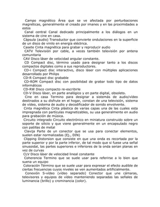 Campo magnético Área que se ve afectada por perturbaciones
magnéticas, generalmente el creado por imanes y en las proximidades a
estos
  Canal central Canal dedicado principalmente a los diálogos en un
sistema de cine en casa.
 Cápsula (audio) Transductor que convierte ondulaciones en la superficie
de un disco de vinilo en energía eléctrica.
 Casete Cinta magnética para grabar y reproducir audio
  CATV Televisión por cable, a veces también televisión por antena
comunitaria
 CAV Disco láser de velocidad angular constante.
  CD Compact disc, término usado para designar tanto a los discos
compactos digitales como a sus reproductores.
 CD-i Compact disc interactivo, disco láser con múltiples aplicaciones
desarrollado por Philips
 CD-R Compact disc grabable
  CD-ROM Compact disc con posibilidad de grabar todo tipo de datos
informáticos
 CD-RW Disco compacto re-escribirle
 CD-V Disco láser, en parte analógico y en parte digital, obsoleto.
  Cine en casa Termino para designar a sistemás de audio/vídeo
destinados a su disfrute en el hogar, constan de una televisión, sistema
de vídeo, sistema de audio y decodificador de sonido envolvente.
 Cinta magnética Cinta plástica de varias capas una de las cuales esta
impregnada con partículas magnetizables, su usa generalmente en audio
para grabación de música.
 Circuito integrado Circuito electrónico en miniatura construido sobre un
soporte de silicio y que viene generalmente en un encapsulado negro
con patillas de metal
  Clavija Parte de un conector que se usa para conectar elementos,
suelen estar normalizadas (Ej., DIN)
 Clipping Distorsion que consiste en que una onda es recortada por la
parte superior y por la parte inferior, de tal modo que si fuese una señal
sinusoidal, las partes superiores e inferiores de la onda serian planas en
vez de curvas
 CLV Disco láser de velocidad lineal constante
  Coherencia Termino que se suele usar para referirse a lo bien que
suena un equipo
 Coloración Término que se suele usar para expresar el efecto audible de
ciertas frecuencias cuyos niveles se ven aumentados artificialmente.
  Conexión S-vídeo (vídeo separado) Conector que une cámaras,
televisores y equipos de vídeo manteniendo separadas las señales de
luminancia (brillo) y crominancia (color).
 