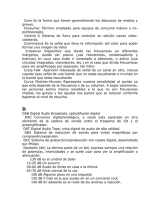 Cono Es la forma que tienen generalmente los altavoces de medios y
graves.
 Consumer Término empleado para equipos de consumo másivo o no-
profesionales.
  Control S Sistema de Sony para controlar en edición varias vídeo-
caseteras.
 Crominancia Es la señal que lleva la información del color para poder
formar una imagen de vídeo
   Crossover Dispositivo que divide las frecuencias en diferentes
márgenes, puede ser pasivo (usa resistencias, condensadores y
bobinas) en cuyo caso suele ir conectado a altavoces, o activo (usa
circuitos integrados, transistores, etc.) en el caso que divida frecuencias
para ser amplificadas por separado. Ver Filtro
 Cross-Talk Aparición indeseada de señal de un canal en otro, incluso
cuando oyes señal de una fuente que no estas escuchando e irrumpe en
la fuente que estas escuchando
  Curva Fletcher-Munson Representa nuestra sensibilidad al sonido ya
que esta depende de la frecuencia y de su volumen. A bajos volúmenes,
las personas somos menos sensibles a lo que no son frecuencias
medias, los graves y los agudos nos parece que se reducen conforme
bajamos el nivel de escucha.


D
DAB Digital Audio Broadcast, radiodifusión digital
  DAC Conversor digital/analógico, a veces esta separado en otro
elemento de la cadena de sonido entre el trasporte de CD y el
preamplificador.
 DAT Digital Audio Tape, cinta digital de audio de alta calidad.
  DBX Sistema de reducción de sonido para cintas magnéticas por
compresión/expansión.
 DCC Sistema de grabación/reproducción con casete digital, desarrollado
por Philips
 Decibelio (db) La décima parte de un bel, expresa siempre una relación
de potencias, intensidades y se suele usar para ver la amplificación o
atenuación.
     130 dB es el umbral de dolor
   15-25 dB Un susurro
   40-60 dB Ruido de fondo en casa o la oficina
   65-70 dB Nivel normal de la voz
      100 dB Algunos picos en una orquesta
      120 dB Y más es lo que sueles oír en un concierto rock
      140 dB En adelante es el ruido de los aviones a reacción.
 