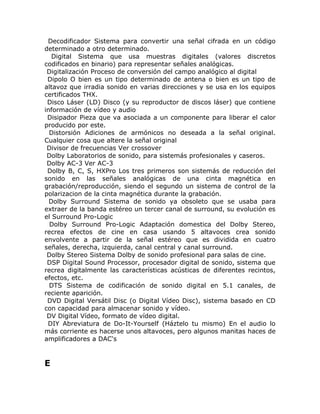 Decodificador Sistema para convertir una señal cifrada en un código
determinado a otro determinado.
   Digital Sistema que usa muestras digitales (valores discretos
codificados en binario) para representar señales analógicas.
 Digitalización Proceso de conversión del campo analógico al digital
 Dipolo O bien es un tipo determinado de antena o bien es un tipo de
altavoz que irradia sonido en varias direcciones y se usa en los equipos
certificados THX.
 Disco Láser (LD) Disco (y su reproductor de discos láser) que contiene
información de vídeo y audio
 Disipador Pieza que va asociada a un componente para liberar el calor
producido por este.
  Distorsión Adiciones de armónicos no deseada a la señal original.
Cualquier cosa que altere la señal original
 Divisor de frecuencias Ver crossover
 Dolby Laboratorios de sonido, para sistemás profesionales y caseros.
 Dolby AC-3 Ver AC-3
 Dolby B, C, S, HXPro Los tres primeros son sistemás de reducción del
sonido en las señales analógicas de una cinta magnética en
grabación/reproducción, siendo el segundo un sistema de control de la
polarizacion de la cinta magnética durante la grabación.
  Dolby Surround Sistema de sonido ya obsoleto que se usaba para
extraer de la banda estéreo un tercer canal de surround, su evolución es
el Surround Pro-Logic
  Dolby Surround Pro-Logic Adaptación domestica del Dolby Stereo,
recrea efectos de cine en casa usando 5 altavoces crea sonido
envolvente a partir de la señal estéreo que es dividida en cuatro
señales, derecha, izquierda, canal central y canal surround.
 Dolby Stereo Sistema Dolby de sonido profesional para salas de cine.
 DSP Digital Sound Processor, procesador digital de sonido, sistema que
recrea digitalmente las características acústicas de diferentes recintos,
efectos, etc.
  DTS Sistema de codificación de sonido digital en 5.1 canales, de
reciente aparición.
 DVD Digital Versátil Disc (o Digital Vídeo Disc), sistema basado en CD
con capacidad para almacenar sonido y vídeo.
 DV Digital Vídeo, formato de vídeo digital.
 DIY Abreviatura de Do-It-Yourself (Háztelo tu mismo) En el audio lo
más corriente es hacerse unos altavoces, pero algunos manitas haces de
amplificadores a DAC's


E
 