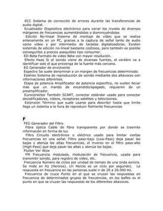 ECC Sistema de corrección de errores durante las transferencias de
audio digital.
  Ecualizador Dispositivo electrónico para variar los niveles de diversos
márgenes de frecuencias aumentándolas o disminuyéndolas
   Edición No-lineal Sistema de montaje de vídeo que se realiza
enteramente en un PC, gracias a la captura de señal tanto de audio
como vídeo y por intermedio de tarjetas digitalizadoras. Existen
sistemás de edición no-lineal bastante costosos, pero también es posible
conseguirlos a precios asequibles tipo consumer.
 ED-Beta Formato de vídeo Beta con mayor resolución.
  Efecto Haas Si el sonido viene de diversas fuentes, el cerebro va a
identificar solo el que provenga de la fuente más cercana.
 EG Generador de envolvente
 Espectro Se suele denominar a un margen de frecuencias determinado.
 Estéreo Sistema de reproducción de sonido mediante dos altavoces con
informaciones diferentes.
  Etapa de potencia Amplificador de potencia especifico, no suelen llevar
más que un mando de encendido/apagado, requieren de un
preamplificador.
  Euroconector También SCART, conector estándar usado para conectar
decodificadores, vídeos, receptores satélites y televisiones.
  Extensión Término que suele usarse para describir hasta que limite
llega un sistema a la hora de reproducir fielmente frecuencias


F
 FEG Generador del Filtro
  Fibra óptica Cable de fibra transparente por donde se trasmite
información en forma de luz
  Filtro Circuito electrónico o eléctrico usado para limitar ciertas
frecuencias en una señal. Filtro paso-bajo (Low-Pass) deja pasar las
bajas y atenúa las altas frecuencias, el inverso en el filtro paso-alto
(High-Pass) que deja pasar las altas y atenúa las bajas.
 Flutter Ver Wow
  FM Frecuencia modulada, modulación de frecuencia, usada para
transmitir sonido, para registro de vídeo, etc.
 Frecuencia Número de ciclos por unidad de tiempo de una onda sonora.
Se mide en Hz (Herzios). Un Herzio es un ciclo por segundo). La
respuesta en frecuencia en las personas suele ir de 20 a 20.000 Hz.
  Frecuencia de cruce Punto en el que se cruzan las respuestas en
frecuencia de determinados grupos de frecuencias, en los bafles es el
punto en que se cruzan las respuestas de los diferentes altavoces.
 
