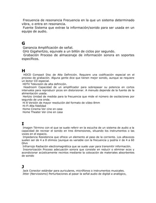 Frecuencia de resonancia Frecuencia en la que un sistema determinado
vibra, o entra en resonancia.
 Fuente Sistema que extrae la información/sonido para ser usada en un
equipo de audio.


G
 Ganancia Amplificación de señal.
 GHz Gigahertzio, equivale a un billón de ciclos por segundo.
 Grabación Proceso de almacenaje de información sonora en soportes
específicos.


H
  HDCD Compact Disc de Alta Definición. Requiere una codificación especial en el
proceso de grabación. Alguna gente dice que tienen mejor sonido, aunque se requiere
un lector CD especial.
 HDTV Televisión de alta definición.
  Headroom Capacidad de un amplificador para sobrepasar su potencia en cortos
intervalos para reproducir picos sin distorsionar. A menudo depende de la fuente de la
alimentación usada.
 Hertzio Unidad de medida para la frecuencia que mide el número de oscilaciones por
segundo de una onda.
 Hi 8 Versión de mayor resolución del formato de vídeo 8mm
 Hi-Fi Alta fidelidad
 Home Cinema Ver cine en casa
 Home Theater Ver cine en casa



I
 Imagen Término con el que se suele referir en la escucha de un sistema de audio a la
capacidad de recrear el sonido en tres dimensiones, situando los instrumentos o las
voces en el espacio.
 Impedancia Resistencia que ofrece un elemento al paso de la corriente. Los altavoces
suelen ser de 4 a 8 ohmios (aunque es variable con la frecuencia y podría ir de 4 a 60
Ohm
 Infrarrojo Radiación electromagnética que se suele usar para transmitir información.
 Insonorización Proceso adecuación sonora que consiste en reducir o eliminar ecos y
acondicionar acústicamente recintos mediante la colocación de materiales absorbentes
de sonido



J
Jack Conector estándar para auriculares, micrófonos o instrumentos musicales.
Jitter (Nerviosismo) Perturbaciones al pasar la señal audio de digital a analógico,
 