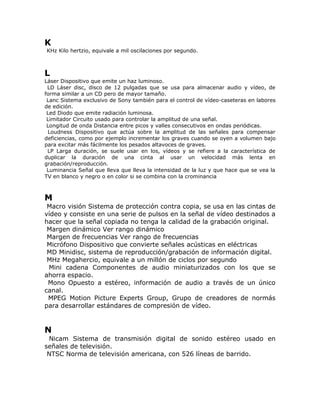 K
KHz Kilo hertzio, equivale a mil oscilaciones por segundo.



L
Láser Dispositivo que emite un haz luminoso.
 LD Láser disc, disco de 12 pulgadas que se usa para almacenar audio y vídeo, de
forma similar a un CD pero de mayor tamaño.
 Lanc Sistema exclusivo de Sony también para el control de vídeo-caseteras en labores
de edición.
 Led Diodo que emite radiación luminosa.
 Limitador Circuito usado para controlar la amplitud de una señal.
 Longitud de onda Distancia entre picos y valles consecutivos en ondas periódicas.
 Loudness Dispositivo que actúa sobre la amplitud de las señales para compensar
deficiencias, como por ejemplo incrementar los graves cuando se oyen a volumen bajo
para excitar más fácilmente los pesados altavoces de graves.
 LP Larga duración, se suele usar en los, vídeos y se refiere a la característica de
duplicar la duración de una cinta al usar un velocidad más lenta en
grabación/reproducción.
 Luminancia Señal que lleva que lleva la intensidad de la luz y que hace que se vea la
TV en blanco y negro o en color si se combina con la crominancia



M
 Macro visión Sistema de protección contra copia, se usa en las cintas de
vídeo y consiste en una serie de pulsos en la señal de vídeo destinados a
hacer que la señal copiada no tenga la calidad de la grabación original.
 Margen dinámico Ver rango dinámico
 Margen de frecuencias Ver rango de frecuencias
 Micrófono Dispositivo que convierte señales acústicas en eléctricas
 MD Minidisc, sistema de reproducción/grabación de información digital.
 MHz Megahercio, equivale a un millón de ciclos por segundo
 Mini cadena Componentes de audio miniaturizados con los que se
ahorra espacio.
 Mono Opuesto a estéreo, información de audio a través de un único
canal.
 MPEG Motion Picture Experts Group, Grupo de creadores de normás
para desarrollar estándares de compresión de vídeo.


N
 Nicam Sistema de transmisión digital de sonido estéreo usado en
señales de televisión.
 NTSC Norma de televisión americana, con 526 líneas de barrido.
 