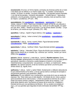 enumeración. Enuncia, en forma rápida y animada, las diversas partes de un todo
o las ideas que se refieren a un mismo sujeto. Ejs. „Tu cautela / conservaba la
canela, / el cacao, la vainilla, / la süave mantequilla, / los grandes quesos frescales
/ y la miel de los panales, / tentación del paladar...‟ (Amado Nervo) - „Agricultura,
población, cría de ganados, industria, comercio, estudios, todo se examina, todo
se mejora.‟ (Jovellanos). (FP pint. - RR)

epanadiplosis. (Ver anadiplosis. - epanalepsis. - geminación.) f. (del gr.,
„doblar, reiterar‟) f. Retór. Figura que consiste en repetir al final de una cláusula o
frase el mismo vocablo con que empieza. Ejs. „Lloré por la calle aquella, sin saber
por qué, llore‟. (RAE) - „Diestro en la lucha, y en las armas diestro‟ (Ercilla) - „¡Tuya
es la tierra, y la victoria es tuya!‟ (Olmedo). (FC - RR)

epanáfora. f. (del gr., „repetir‟) Figura retórica. (Ver anáfora. - repetición.)

epanalepsis. f. (del gr., „volver a tomar‟) (Ver anadiplosis. - epanadiplosis. -
geminación.)

epanástrofe. f. (del gr., „tornar, invertir‟) Retór. Figura llamada también
concatenación. / Retór. conduplicación.

epanortosis. f. (del gr., „rectificar‟) Retór. Figura llamada también corrección.

epéntesis. f. (del gr., „intercalar‟) Gram. Figura de dicción que consiste en añadir
algún sonido dentro de un vocablo. Ejs. „corónica‟ por „crónica‟, „tendré‟ por „tenré‟.
(RAE) (Ver anaptixis.)

epiceno. (del lat. „epicenus‟, y este del gr., „común‟). Nombre epiceno. Gram.
Nombre común, perteneciente a la clase de los animados que, con un solo género
gramatical, masculino o femenino, puede designar al macho o a la hembra
indistintamente o conjuntamente: „una persona, un milano, un matrimonio‟. (RAE) -
epiceno. adj. Género epiceno: el de los nombres que tienen una forma para
ambos sexos. Ej. „águila, lince‟.

epifonema. f. (del gr., „sobre‟ y „gritar‟) Retór. Exclamación o reflexión deducida de
lo que anteriormente se ha dicho, y con lo cual se cierra o concluye el concepto o
pensamiento general a que pertenece. (RAE) -
epifonema. Es una reflexión viva o exclamación que brota de lo que se acaba de
expresar. Ejs. „Este matiz que al cielo desafía, / iris listado de oro, nieve y grana /
será escarmiento de la vida humana: / ¡Tanto se aprende en término de un día! /
Estas que fueron pompa y alegría, / despertando al albor de la mañana, / a la
tarde serán lástima vana / durmiendo en brazos de la noche fría.‟ (Calderón) -
Estrada termina así una semblanza de Moreno: „¡En su cerebro se anidaba el
rayo, y en sus grandes ojos fulguraba el estro divinizado del profeta!‟ (FP lóg. -
RR)
 