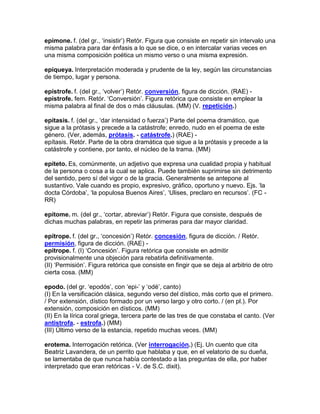 epímone. f. (del gr., „insistir‟) Retór. Figura que consiste en repetir sin intervalo una
misma palabra para dar énfasis a lo que se dice, o en intercalar varias veces en
una misma composición poética un mismo verso o una misma expresión.

epiqueya. Interpretación moderada y prudente de la ley, según las circunstancias
de tiempo, lugar y persona.

epístrofe. f. (del gr., „volver‟) Retór. conversión, figura de dicción. (RAE) -
epístrofe. fem. Retór. „Conversión‟. Figura retórica que consiste en emplear la
misma palabra al final de dos o más cláusulas. (MM) (V. repetición.)

epítasis. f. (del gr., „dar intensidad o fuerza‟) Parte del poema dramático, que
sigue a la prótasis y precede a la catástrofe; enredo, nudo en el poema de este
género. (Ver, además, prótasis. - catástrofe.) (RAE) -
epítasis. Retór. Parte de la obra dramática que sigue a la prótasis y precede a la
catástrofe y contiene, por tanto, el núcleo de la trama. (MM)

epíteto. Es, comúnmente, un adjetivo que expresa una cualidad propia y habitual
de la persona o cosa a la cual se aplica. Puede también suprimirse sin detrimento
del sentido, pero sí del vigor o de la gracia. Generalmente se antepone al
sustantivo. Vale cuando es propio, expresivo, gráfico, oportuno y nuevo. Ejs. „la
docta Córdoba‟, „la populosa Buenos Aires‟, „Ulises, preclaro en recursos‟. (FC -
RR)

epítome. m. (del gr., „cortar, abreviar‟) Retór. Figura que consiste, después de
dichas muchas palabras, en repetir las primeras para dar mayor claridad.

epítrope. f. (del gr., „concesión‟) Retór. concesión, figura de dicción. / Retór.
permisión, figura de dicción. (RAE) -
epítrope. f. (I) „Concesión‟. Figura retórica que consiste en admitir
provisionalmente una objeción para rebatirla definitivamente.
(II) „Permisión‟. Figura retórica que consiste en fingir que se deja al arbitrio de otro
cierta cosa. (MM)

epodo. (del gr. „epodós‟, con „epi-‟ y „odé‟, canto)
(I) En la versificación clásica, segundo verso del dístico, más corto que el primero.
/ Por extensión, dístico formado por un verso largo y otro corto. / (en pl.). Por
extensión, composición en dísticos. (MM)
(II) En la lírica coral griega, tercera parte de las tres de que constaba el canto. (Ver
antistrofa. - estrofa.) (MM)
(III) Último verso de la estancia, repetido muchas veces. (MM)

erotema. Interrogación retórica. (Ver interrogación.) (Ej. Un cuento que cita
Beatriz Lavandera, de un perrito que hablaba y que, en el velatorio de su dueña,
se lamentaba de que nunca había contestado a las preguntas de ella, por haber
interpretado que eran retóricas - V. de S.C. dixit).
 