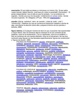 execración. El que habla se desea un mal grave a sí mismo. Ejs. „Si eso sabía
vuesa merced, replicó Sancho, ¡mal haya yo y toda mi parentela!‟ (Cervantes) - „Si
jamás independiente / veo el cielo en que he cantado, / no me entierren en
sagrado, / donde una cruz me recuerde; / entiérrenme en campo verde, / donde
me pise el ganado.‟ (R. Obligado). (FP pat. - RR) (Ver imprecación.)

exordio. (Del lat. „exórdium‟, deriv. de „exordiri‟, y éste de „ordiri‟; „urdir‟.)
„Introducción‟. Palabras con que se comienza la exposición hablada o escrita de
algo, para llamar la atención sobre ella o preparar el ánimo de los oyentes o
lectores. (MM)

figura retórica. (I) Cualquier manera de decir en que, buscando más expresividad
o mayor efecto, bien se introduce alguna variación en el uso corriente de las
palabras, como en la exclamación, o en su significado, como en la metáfora, o
bien se combinan de una manera efectista, como en el retruécano. No hay que
confundir estas figuras con las llamadas específicamente „figuras de construcción‟
y „figuras de dicción‟. (MM)
        FIGURAS DE PENSAMIENTO: alusión, anticipación, antífrasis,
        antítesis, apóstrofe, asociación, asteísmo, atenuación, aumentación,
        carientismo, cleuasmo, clímax, comparación, comunicación,
        conminación, conmoración, conmutación, corrección, deprecación,
        dialogismo, distribución, dubitación, énfasis, enumeración,
        epanortosis, epímone, epítome, equívoco, erotema, eufemismo,
        eutrapelia, exclamación, execración, expolición, extenuación,
        geminación, gradación, hipérbole, histerología, humorismo, idolopeya,
        imposible, imprecación, interrogación, ironía, lítote, obtestación,
        ocupación, optación, paradiástole, paradoja, parresia, perífrasis,
        personificación, polisíndeton, precesión, preterición [pretermisión],
        prolepsis, prosopopeya, reduplicación, repetición, reticencia,
        retruécano, sarcasmo, sátira, semejanza [símil], sujeción, suspensión
        [sustentación], tautología, transposición. (MM)

       FIGURAS DE LENGUAJE: Agnominación, aliteración, amplificación,
       anáfora, anfibología, armonía imitativa, asíndeton, asonancia,
       batología, complexión [complixión], concatenación, concesión,
       conduplicación, conmoración, conversión, datismo, derivación,
       disyunción, endíadis, epanadiplosis, epanáfora, epanalepsis,
       epanástrofe, epifonema, epímone, epístrofe, epítome, epítrope,
       expolición, geminación, hipermetría, histerología, onomatopeya,
       paronomasia, permisión, poliptoton, retruécano, similicadencia,
       sinonimia, traducción. (MM)

       TROPOS: Abusión, alegoría, antonomasia, catacresis, metáfora,
       metagoge, metalepsis, metonimia, onomatopeya, sinécdoque,
       trasnominación. (MM)
 