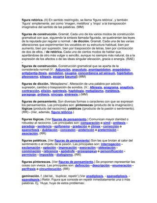 figura retórica. (II) En sentido restringido, se llama „figura retórica‟, y también
„figura‟ simplemente, así como „imagen, metáfora‟ y „tropo‟ a la transposición
imaginativa del sentido de las palabras. (MM)

figuras de construcción. Gramát. Cada uno de los varios modos de construcción
gramatical con que, siguiendo la sintaxis llamada figurada, se quebrantan las leyes
de la reputada por regular o normal. / de dicción. Gramát. Cada una de las varias
alteraciones que experimentan los vocablos en su estructura habitual, bien por
aumento, bien por supresión, bien por trasposición de letras, bien por contracción
de dos de ellos. / de retórica. Cada uno de ciertos modos de hablar que,
apartándose de otro más vulgar o sencillo, aunque no siempre más natural, da a la
expresión de los afectos o de las ideas singular elevación, gracia o energía. (RAE)
-
figuras de construcción. Construcción gramatical que se aparta de la
considerada normal (V.: Adjunción, anacoluto, anantapódoton, anapódoton,
antip[antíp-]tosis, asíndeton, ceugma, concordancia ad sénsum, hipérbaton,
pleonasmo, silepsis, zeugma [zeuma]) (MM)

figuras de dicción. „Metaplasmo‟. Alteración de una palabra por adición,
supresión, cambio o trasposición de sonidos. (V.: Aféresis, anagrama, anaptixis,
contracción, elisión, epéntesis, haplología, metaplasmo, metátesis,
paragoge, prótesis, síncopa, sinéresis.) (MM)

figuras de pensamiento. Son diversas formas o caracteres con que se expresan
los pensamientos. Las principales son: pintorescas (producto de la imaginación);
lógicas (producto del raciocinio); patéticas ((producto de la pasión o sentimiento).
(RR) - (Ver, además, figura retórica.)

figuras lógicas. (Ver figuras de pensamiento.) Comunican mayor claridad o
robustez al raciocinio. Las principales son: comparación o símil - antítesis -
paradoja - sentencia - epifonema - gradación o clímax - corrección o
epanortosis - dubitación - concesión - preterición o pretermisión -
asociación. (RR)

figuras patéticas. (Ver figuras de pensamiento) Son las que brotan al calor del
sentimiento o al ímpetu de la pasión. Las principales son: interrogación -
exclamación - optación - imprecación - execración - obtestación -
conminación - reticencia - apóstrofe - prosopopeya o personificación -
permisión - imposible - dialogismo. (RR)

figuras pintorescas. (Ver figuras de pensamiento.) Se proponen representar las
cosas con viveza. Las principales son: definición - descripción - enumeración -
perífrasis o circunlocución. (RR)

geminación. f. (del lat., „duplicar, repetir‟) (Ver anadiplosis. - epanadiplosis. -
epanalepsis.) Retór. Figura que consiste en repetir inmediatamente una o más
palabras. Ej. „Huye, huye de estos problemas‟.
 