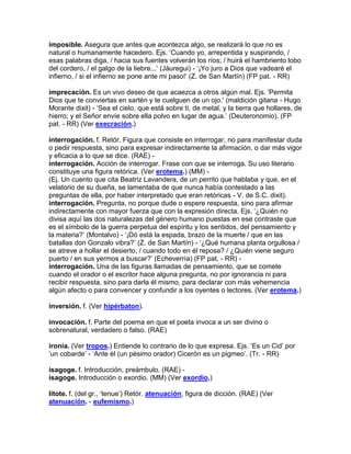 imposible. Asegura que antes que acontezca algo, se realizará lo que no es
natural o humanamente hacedero. Ejs. „Cuando yo, arrepentida y suspirando, /
esas palabras diga, / hacia sus fuentes volverán los ríos; / huirá el hambriento lobo
del cordero, / el galgo de la liebre...‟ (Jáuregui) - „¡Yo juro a Dios que vadearé el
infierno, / si el infierno se pone ante mi paso!‟ (Z. de San Martín) (FP pat. - RR)

imprecación. Es un vivo deseo de que acaezca a otros algún mal. Ejs. 'Permita
Dios que te conviertas en sartén y te cuelguen de un ojo.' (maldición gitana - Hugo
Morante dixit) - „Sea el cielo, que está sobre tí, de metal, y la tierra que hollares, de
hierro; y el Señor envíe sobre ella polvo en lugar de agua.‟ (Deuteronomio). (FP
pat. - RR) (Ver execración.)

interrogación. f. Retór. Figura que consiste en interrogar, no para manifestar duda
o pedir respuesta, sino para expresar indirectamente la afirmación, o dar más vigor
y eficacia a lo que se dice. (RAE) -
interrogación. Acción de interrogar. Frase con que se interroga. Su uso literario
constituye una figura retórica. (Ver erotema.) (MM) -
(Ej. Un cuento que cita Beatriz Lavandera, de un perrito que hablaba y que, en el
velatorio de su dueña, se lamentaba de que nunca había contestado a las
preguntas de ella, por haber interpretado que eran retóricas - V. de S.C. dixit).
interrogación. Pregunta, no porque dude o espere respuesta, sino para afirmar
indirectamente con mayor fuerza que con la expresión directa. Ejs. „¿Quién no
divisa aquí las dos naturalezas del género humano puestas en ese contraste que
es el símbolo de la guerra perpetua del espíritu y los sentidos, del pensamiento y
la materia?‟ (Montalvo) - „¡Dó está la espada, brazo de la muerte / que en las
batallas don Gonzalo vibra?‟ (Z. de San Martín) - „¿Qué humana planta orgullosa /
se atreve a hollar el desierto, / cuando todo en él reposa? / ¿Quién viene seguro
puerto / en sus yermos a buscar?‟ (Echeverría) (FP pat. - RR) -
interrogación. Una de las figuras llamadas de pensamiento, que se comete
cuando el orador o el escritor hace alguna pregunta, no por ignorancia ni para
recibir respuesta, sino para darla él mismo, para declarar con más vehemencia
algún afecto o para convencer y confundir a los oyentes o lectores. (Ver erotema.)

inversión. f. (Ver hipérbaton).

invocación. f. Parte del poema en que el poeta invoca a un ser divino o
sobrenatural, verdadero o falso. (RAE)

ironía. (Ver tropos.) Entiende lo contrario de lo que expresa. Ejs. „Es un Cid‟ por
„un cobarde‟ - „Ante él (un pésimo orador) Cicerón es un pigmeo‟. (Tr. - RR)

isagoge. f. Introducción, preámbulo. (RAE) -
isagoge. Introducción o exordio. (MM) (Ver exordio.)

lítote. f. (del gr., „tenue‟) Retór. atenuación, figura de dicción. (RAE) (Ver
atenuación. - eufemismo.)
 