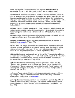 laurel‟ por „la gloria‟ - „El cetro o el trono‟ por „el poder‟; lo material por lo
espiritual o moral: Ej. „Muchacho de poco seso‟ por „sin corazón‟. (RR)

metonomasia. Defecto que se produce cuando se traduce un nombre propio. Un
francés cometería este vicio o defecto escribiendo petit renard, zorra pequeña, en
lugar del apellido español Zorrilla; un inglés, diciendo William Red por Guillermo
Rojo; y un español incurriría en el mismo defecto traducienso el P. Encina por el P.
Duchesne, o llamando Piedra del rey a la ciudad de Kingston, tan solo porque
estas voces tienen respectivamente aquellas significaciones en francés y en
inglés. (NDLC)

mimesis. (del lat. „mimesis‟, y este del gr., „imitar, remedar‟) f. Retór. Imitación que
se hace de una persona, repitiendo lo que ha dicho, y remedándola en el modo de
hablar y en gestos y ademanes, ordinariamente con el fin de burlarse de ella.
(RAE) -
mimesis. (culto) Imitación de los gestos, movimientos, manera de hablar, etc., de
una persona, hecha generalmente como burla. (MM)

moraleja. o moralidad. Sentencia que se deduce de algún hecho, ejemplo o
fábula. (Ver sentencia). (FP lóg. - RR)

neuma. amb. (Del griego, „movimiento de cabeza‟). Retór. Declaración de lo que
se siente o quiere, por medio de movimiento o señas, como cuando se inclina la
cabeza para conceder, o se mueve de uno a otro lado para negar, o bien por
medio de una intejección o de voces de sentido imperfecto. (RAE)

obtestación. Presenta testigos de lo que se afirma. Ejs. „Yo fago testigo a Dios / y
a nuestro patrón Santiago, / que non he sido traidor / en la muerte de don Sancho.‟
(Romancero) - „A vosotros invoco, collados y bosques de Alba; a vosotros os
pongo por testigos.‟ (Cicerón). (FP pat. - RR)

optación. Es el deseo ardiente de alguna cosa agradable o suceso feliz. Ejs.
„Hágate Dios que tal seas / como yo deseo que salgas: / en los trabajos sufrido...‟
(Romancero) - „¡Duren mis versos / cual tu gloria inmortal! ¡Pueda piadoso, / al
contemplar tu faz algún viajero, / dar un suspiro a la memoria mía!‟ (Heredia, Al
Niágara). (FP pat. - RR)

oxímoron. Figura que consiste en reunir dos palabras de sentido contradictorio.
Ejs. „el agudo estúpido‟, „la docta ignorancia‟ (Laura Cotón dixit), „un silencio
ensordecedor‟ (Martín dixit). (Ver antítesis.)

paradoja. Es una antítesis que encierra una contradicción aparente. Ejs. „Mira al
avaro en sus riquezas, pobre.‟ (Arguijo) - „¡Oh soledad, alegre compañía de los
tristes! ¡Oh silencio, voz agradable a los oídos donde llegas...‟ (Cervantes). (FP
lóg. - RR)
 
