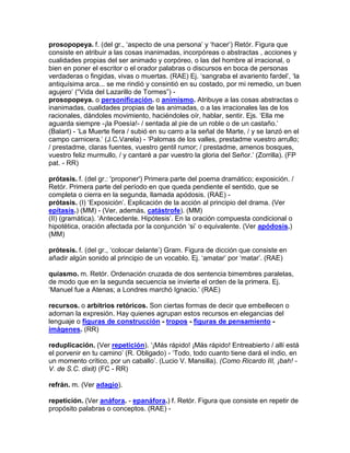 prosopopeya. f. (del gr., „aspecto de una persona‟ y „hacer‟) Retór. Figura que
consiste en atribuir a las cosas inanimadas, incorpóreas o abstractas , acciones y
cualidades propias del ser animado y corpóreo, o las del hombre al irracional, o
bien en poner el escritor o el orador palabras o discursos en boca de personas
verdaderas o fingidas, vivas o muertas. (RAE) Ej. „sangraba el avariento fardel‟, „la
antiquísima arca... se me rindió y consintió en su costado, por mi remedio, un buen
agujero‟ (“Vida del Lazarillo de Tormes”) -
prosopopeya. o personificación. o animismo. Atribuye a las cosas abstractas o
inanimadas, cualidades propias de las animadas, o a las irracionales las de los
racionales, dándoles movimiento, haciéndoles oír, hablar, sentir. Ejs. „Ella me
aguarda siempre -¡la Poesía!- / sentada al pie de un roble o de un castaño.‟
(Balart) - „La Muerte fiera / subió en su carro a la señal de Marte, / y se lanzó en el
campo carnicera.‟ (J.C.Varela) - „Palomas de los valles, prestadme vuestro arrullo;
/ prestadme, claras fuentes, vuestro gentil rumor; / prestadme, amenos bosques,
vuestro feliz murmullo, / y cantaré a par vuestro la gloria del Señor.‟ (Zorrilla). (FP
pat. - RR)

prótasis. f. (del gr.: 'proponer') Primera parte del poema dramático; exposición. /
Retór. Primera parte del período en que queda pendiente el sentido, que se
completa o cierra en la segunda, llamada apódosis. (RAE) -
prótasis. (I) „Exposición‟. Explicación de la acción al principio del drama. (Ver
epítasis.) (MM) - (Ver, además, catástrofe). (MM)
(II) (gramática). „Antecedente. Hipótesis‟. En la oración compuesta condicional o
hipotética, oración afectada por la conjunción „si‟ o equivalente. (Ver apódosis.)
(MM)

prótesis. f. (del gr., „colocar delante‟) Gram. Figura de dicción que consiste en
añadir algún sonido al principio de un vocablo. Ej. „amatar‟ por „matar‟. (RAE)

quiasmo. m. Retór. Ordenación cruzada de dos sentencia bimembres paralelas,
de modo que en la segunda secuencia se invierte el orden de la primera. Ej.
„Manuel fue a Atenas; a Londres marchó Ignacio.‟ (RAE)

recursos. o arbitrios retóricos. Son ciertas formas de decir que embellecen o
adornan la expresión. Hay quienes agrupan estos recursos en elegancias del
lenguaje o figuras de construcción - tropos - figuras de pensamiento -
imágenes. (RR)

reduplicación. (Ver repetición). „¡Más rápido! ¡Más rápido! Entreabierto / allí está
el porvenir en tu camino‟ (R. Obligado) - „Todo, todo cuanto tiene dará el indio, en
un momento crítico, por un caballo‟. (Lucio V. Mansilla). (Como Ricardo III, ¡bah! -
V. de S.C. dixit) (FC - RR)

refrán. m. (Ver adagio).

repetición. (Ver anáfora. - epanáfora.) f. Retór. Figura que consiste en repetir de
propósito palabras o conceptos. (RAE) -
 