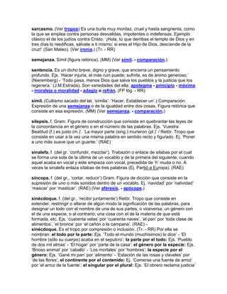 sarcasmo. (Ver tropos) Es una burla muy mordaz, cruel y hasta sangrienta, como
la que se emplea contra personas desvalidas, impotentes o indefensas. Ejemplo
clásico el de los judíos contra Cristo: „¡Hola, tú que derribas el templo de Dios y en
tres días lo reedificas, sálvate a ti mismo; si eres el Hijo de Dios, desciende de la
cruz!‟ (San Mateo). (Ver ironía.) (Tr. - RR)

semejanza. Símil (figura retórica). (MM) (Ver símil. - comparación.)

sentencia. Es un dicho breve, digno y grave, que encierra un pensamiento
profundo. Ejs. „Hacer injuria, el más ruin puede; sufrirla, es de ánimo generoso.‟
(Nieremberg) - „Todo pasa, menos Dios que salva los pueblos y la justicia que los
regenera.‟ (J.M.Estrada). Son variedades del ella: apotegma - principio - máxima
- moraleja o moralidad - adagio o refrán. (FP lóg. - RR)

símil. (Cultismo sacado del lat. „símilis‟. „Hacer, Establecer un‟.) Comparación.
Expresión de una semejanza o de la igualdad entre dos cosas. Figura retórica que
consiste en esa expresión. (MM) (Ver semejanza. - comparación.)

silepsis. f. Gram. Figura de construcción que consiste en quebrantar las leyes de
la concordancia en el género o en el número de las palabras. Ejs. „Vuestra
Beatitud (f.) es justo (m.)‟. „La mayor parte (sing.) murieron (pl.)‟ / Retór. Tropo que
consiste en usar a la vez una misma palabra en sentido recto y figurado. Ej. „Poner
a uno más suave que un guante.‟ (RAE)

sinalefa. f. (del gr. „confundir, mezclar‟). Trabazón o enlace de sílabas por el cual
se forma una sola de la última de un vocablo y de la primera del siguiente, cuando
aquel acaba en vocal y este empieza con vocal, precedida de „h‟ muda o no. A
veces la sinalefa enlaza sílabas de tres palabras (Ej. Partió a Europa). (RAE)

síncopa. f. (del gr., „cortar, reducir‟) Gram. Figura de dicción que consiste en la
supresión de uno o más sonidos dentro de un vocablo. Ej. „navidad‟ por „natividad‟
„mascar‟ por „masticar‟. (RAE) (Ver aféresis. - apócope.)

sinécdoque. f. (del gr., „recibir juntamente‟) Retór. Tropo que consiste en
extender, restringir o alterar de algún modo la significación de las palabras, para
designar un todo con el nombre de una de sus partes, o viceversa; un género con
el de una especie, o al contrario; una cosa con el de la materia de que está
formada, etc. Ejs. „cuarenta velas‟ por „cuarenta naves‟, „el pan‟ por „toda clase de
alimentos‟, „el bronce‟ por „el cañón o la campana‟. (RAE) -
sinécdoque. Es el tropo por compresión o inclusión. (Tr. - RR) Por ella se
nombran: el todo por la parte: Ejs. „Todo el mundo (muchísimos) lo dice‟ - „El
hombre (sólo su cuerpo) acaba en el sepulcro‟; la parte por el todo: Ejs. „Pueblo
de dos mil almas‟ - „El hogar‟ por „parte de la casa‟; el género por la especie: Ejs.
„Brioso animal‟ por „caballo‟ - „Los mortales‟ por „hombres‟; la especie por el
género: Ejs. „Gané mi pan‟ por „alimento‟ - „Estación de las rosas y claveles‟ por
„de las flores‟; el continente por el contenido: Ej. „Comerse una fuente de arroz‟
por „el arroz de la fuente‟; el singular por el plural: Ejs. „El obrero reclama justicia‟
 