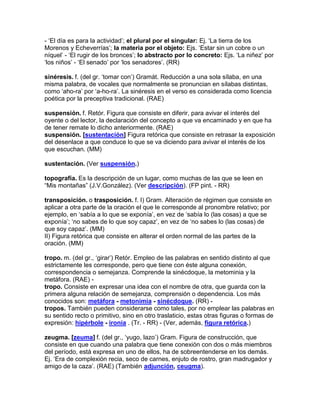 - „El día es para la actividad‟; el plural por el singular: Ej. „La tierra de los
Morenos y Echeverrías‟; la materia por el objeto: Ejs. „Estar sin un cobre o un
níquel‟ - „El rugir de los bronces‟; lo abstracto por lo concreto: Ejs. „La niñez‟ por
„los niños‟ - „El senado‟ por „los senadores‟. (RR)

sinéresis. f. (del gr. „tomar con‟) Gramát. Reducción a una sola sílaba, en una
misma palabra, de vocales que normalmente se pronuncian en sílabas distintas,
como „aho-ra‟ por „a-ho-ra‟. La sinéresis en el verso es considerada como licencia
poética por la preceptiva tradicional. (RAE)

suspensión. f. Retór. Figura que consiste en diferir, para avivar el interés del
oyente o del lector, la declaración del concepto a que va encaminado y en que ha
de tener remate lo dicho anteriormente. (RAE)
suspensión. [sustentación] Figura retórica que consiste en retrasar la exposición
del desenlace a que conduce lo que se va diciendo para avivar el interés de los
que escuchan. (MM)

sustentación. (Ver suspensión.)

topografía. Es la descripción de un lugar, como muchas de las que se leen en
“Mis montañas” (J.V.González). (Ver descripción). (FP pint. - RR)

transposición. o trasposición. f. I) Gram. Alteración de régimen que consiste en
aplicar a otra parte de la oración el que le corresponde al pronombre relativo; por
ejemplo, en „sabía a lo que se exponía‟, en vez de „sabía lo (las cosas) a que se
exponía‟; „no sabes de lo que soy capaz‟, en vez de „no sabes lo (las cosas) de
que soy capaz‟. (MM)
II) Figura retórica que consiste en alterar el orden normal de las partes de la
oración. (MM)

tropo. m. (del gr., „girar‟) Retór. Empleo de las palabras en sentido distinto al que
estrictamente les corresponde, pero que tiene con éste alguna conexión,
correspondencia o semejanza. Comprende la sinécdoque, la metominia y la
metáfora. (RAE) -
tropo. Consiste en expresar una idea con el nombre de otra, que guarda con la
primera alguna relación de semejanza, comprensión o dependencia. Los más
conocidos son: metáfora - metonimia - sinécdoque. (RR) -
tropos. También pueden considerarse como tales, por no emplear las palabras en
su sentido recto o primitivo, sino en otro traslaticio, estas otras figuras o formas de
expresión: hipérbole - ironía . (Tr. - RR) - (Ver, además, figura retórica.)

zeugma. [zeuma] f. (del gr., „yugo, lazo‟) Gram. Figura de construcción, que
consiste en que cuando una palabra que tiene conexión con dos o más miembros
del período, está expresa en uno de ellos, ha de sobreentenderse en los demás.
Ej. „Era de complexión recia, seco de carnes, enjuto de rostro, gran madrugador y
amigo de la caza‟. (RAE) (También adjunción, ceugma).
 