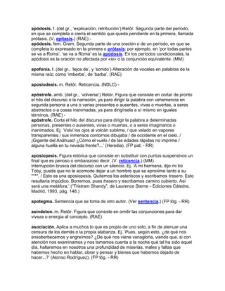apódosis. f. (del gr., „explicación, retribución‟) Retór. Segunda parte del período,
en que se completa o cierra el sentido que queda pendiente en la primera, llamada
prótasis. (V. epítasis.) (RAE) -
apódosis. fem. Gram. Segunda parte de una oración o de un período, en que se
completa lo expresado en la primera o prótasis; por ejemplo, en „por todas partes
se va a Roma‟, „se va a Roma‟ es la apódosis. En los períodos condicionales, la
apódosis es la oración no afectada por «si» o la conjunción equivalente. (MM)

apofonía. f. (del gr., „lejos de‟, y „sonido‟) Alteración de vocales en palabras de la
misma raíz; como „imberbe‟, de „barba‟. (RAE)

aposiodesis. m. Retór. Reticencia. (NDLC) -

apóstrofe. amb. (del gr., „volverse‟) Retór. Figura que consiste en cortar de pronto
el hilo del discurso o la narración, ya para dirigir la palabra con vehemencia en
segunda persona a una o varias presentes o ausentes, vivas o muertas, a seres
abstractos o a cosas inanimadas, ya para dirigírsela a sí mismo en iguales
términos. (RAE) -
apóstrofe. Corta el hilo del discurso para dirigir la palabra a determinadas
personas, presentes o ausentes, vivas o muertas, o a seres imaginarios o
inanimados. Ej. „Volví los ojos al volcán sublime, / que velado en vapores
transparentes / sus inmensos contornos dibujaba / de occidente en el cielo. /
¡Gigante del Anáhuac! ¿Cómo el vuelo / de las edades rápidas no imprime /
alguna huella en tu nevada frente?...‟ (Heredia). (FP pat. - RR)

aposiopesis. Figura retórica que consiste en substituir con puntos suspensivos un
final que es penoso o embarazoso decir. (V. reticencia.) (MM)
Interrupción brusca del discurso con un silencio. Ej. „A mi hermana, dijo mi tío
Toby, puede que no le acomode dejar a un hombre que se aproxime tanto a su
****. / Esto es una aposiopesis. Quitemos los asteriscos y escribamos trasero. Esto
resultaría impúdico. Borremos, pues trasero y escribamos camino cubierto. Así
será una metáfora.‟ (“Tristram Shandy”, de Laurence Sterne - Ediciones Cátedra,
Madrid, 1993, pág. 148.)

apotegma. Sentencia que se toma de otro autor. (Ver sentencia.) (FP lóg. - RR)

asíndeton. m. Retór. Figura que consiste en omitir las conjunciones para dar
viveza o energía al concepto. (RAE)

asociación. Aplica a muchos lo que es propio de uno solo, a fin de atenuar una
censura de los demás o la propia alabanza. Ej. „Pues, según esto, ¿de qué nos
ensoberbecemos y engreímos? ¿De qué nos viene vanagloria, viendo que, si con
atención nos examinamos y nos tomamos cuenta a la noche qué tal ha sido aquel
día, hallaremos en nosotros una profundidad de miserias, males y faltas que
habemos hecho en hablar, obrar y pensar y bienes que habemos dejado de
hacer...?‟ (Alonso Rodríguez). (FP lóg. - RR)
 