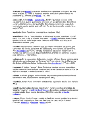 asteísmo. (Ver tropos.) Alaba con apariencia de reprensión o vituperio. Es una
ironía al revés. Ej. „Tiene la inocencia de creer en la virtud y la insolencia de
practicarla.‟ (C. Oyuela). (Ver ironía.) (Tr. - RR)

atenuación. f. (Ver lítote. - eufemismo.). Retór. Figura que consiste en no
expresar todo lo que se quiere dar a entender, sin que por esto deje de ser bien
comprendida la intención del que habla. Cométese generalmente negando lo
contrario de aquello que se quiere afirmar. „No soy tan insensato; en esto no os
alabo‟. (RAE)

batología. Retór. Repetición innecesaria de palabras. (MM)

bustrófedon. (Del gr. „bustrophedón‟, adverbio que significa „arando en zig-zag‟,
comp. con „bus‟, buey, y „strepho‟, „dar vuelta‟; v. estrofa.) Manera de escribir en
que se trazan las líneas empezando cada una en el mismo lado en que ha
terminado la anterior. (MM)

carácter. Descripción de una clase o grupo entero, como la de los gitanos, por
Cervantes; del llanero, por Baralt; del rastreador y del baquiano, por Sarmiento.
(Ver descripción.) (FP pint. - RR) Ej. „Parece que los gitanos nacieron en el
mundo para ladrones: nacen de padres ladrones, críanse con ladrones, estudian
para ladrones, ...‟ (Cervantes).

caricatura. Es la exageración de las dotes morales o físicas de una persona, para
ridiculizarla, como alguna de las „Serranas‟ del Arcipreste de Hita, la „Maritornes‟
del Quijote, el „Dómine Cabra‟ de Quevedo. (Ver descripción). (FP pint. - RR)

catacresis. f. (del gr., „abusar‟) Retór. Tropo que consiste en dar a una palabra
sentido traslaticio, para designar una cosa que carece de nombre especial. Ejs. „la
hoja de la espada‟, „los brazos del sillón‟. (RAE)

catarsis. Entre los griegos, purificación de las pasiones por la contemplación de
las obras de arte, especialmente de la tragedia. (MM)

catástasis. Retór. Punto culminante en la trama o argumento de una obra literaria.
(MM)

catástrofe. (Derivado del griego „katastrophé‟, 'ruina', desenlace dramático, de
„strepho‟, „volverse‟; v.: estrofa; bustrófedon). Desenlace, particularmente cuando
es desgraciado, de un poema dramático. (MM) (Ver, además, prótasis. -
epítasis.)

ceugma. Figura de dicción que consiste en la elipsis en una oración de un término
enunciado en otra contigua. Como en „la vi marchar, pero no (la vi) volver‟
(También adjunción. - zeugma. - zeuma.) (MM)
 