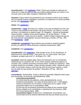 circunlocución. f. (Ver perífrasis). Retór. Figura que consiste en expresar por
medio de un rodeo de palabras algo que hubiera podido decirse con menos o con
una sola, pero no tan bella, enérgica o hábilmente. (RAE)

cleuasmo. Figura retórica de pensamiento que consiste en atribuir el que habla a
otro sus propias buenas cualidades o acciones o en atribuirse a sí mismo las faltas
de otro. (Ver asociación.) (MM)

clímax. (Ver gradación.)

comparación. o símil. Da mayor luz y realce a una cosa al cotejarla con otra. Ejs.
„Como un cisne posado en las riberas / del ancho Paraná, / así, blanco y risueño,
se divisa / a la distancia mi paterno hogar.‟ (R. Obligado) - „Vientos de tempestad
vienen de lejos, / aullando como perros fugitivos.‟ (Z. de San Martín) - „Y todo,
como el diamante, / antes que luz es carbón.‟ (J.Martí). Deben evitarse las que de
tan raras parecen extravagantes, las poco decorosas y triviales. (FP lóg. - RR)
(Ver semejanza. - símil)

complexión. [complixión] Figura retórica que consiste en repetir la palabra
primera y la última en varias oraciones o periodos consecutivos. (MM)

complixión. (Ver complexión.)

concatenación. (Ver repetición). „Pide el pobre al rico, el rico al poderoso, el
poderoso al rey‟ (Gómez Arias) - „Nací para vivir, viví, para crecer, crecí para
envejecer, envejecí para morir‟ (F. de Rojas). (FC - RR)

concesión. Aparenta aceptar algún reparo del adversario, por no considerarlo
obstáculo para su propósito. Ejs. „El oro, decís vosotros, alienta los ingenios; lo
concedo; mas ¿cuántos corazones corrompe antes?‟ (Citado por Capmany) - „Mas
nuestros dioses son inmortales, y libres de toda molestia y dolor. Verdad es, dijo el
mártir, lo que dices; porque ¿cómo han de morir los que nunca vivieron, y cómo
han de sentir los que carecen de sentido?‟ (Granada). (FP lóg. - RR) (Ver
epítrope.)

concordancia. „Conformidad‟. Acción y efecto de concordar. Relación entre cosas
que concuerdan. En particular, gramaticalmente. (MM)
      concordancia gramatical.
      (I) Conformidad de dos palabras unidas gramaticalmente, en sus
      accidentes gramaticales. Los casos de concordancia son: 1) Del adjetivo,
      nombre o pronombre con el nombre. 2) Del verbo con su sujeto. 3) Del
      pronombre relativo con su antecedente. (MM)
      (II) Otro tipo de concordancia gramatical se refiere al uso correcto de las
      formas verbales en la coordinación y subordinación de oraciones. (MM)
      (III) „Concordancia lógica‟. (MM)
      concordancia lógica. Se llama así o simplemente „concordancia‟ a la
      conformidad entre los distintos elementos del discurso desde el punto de
 
