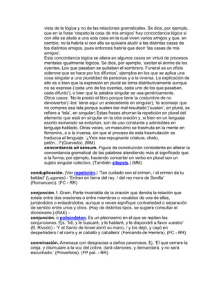vista de la lógica y no de las relaciones gramaticales. Se dice, por ejemplo,
       que en la frase „respeto la casa de mis amigos‟ hay concordancia lógica si
       con ella se alude a una sola casa en la cual viven varios amigos y que, en
       cambio, no la habría si con ella se quisiera aludir a las distintas casas de
       los distintos amigos, pues entonces habría que decir „las casas de mis
       amigos‟.
       Esta concordancia lógica se altera en algunos casos en virtud de procesos
       mentales igualmente lógicos. Se dice, por ejemplo, „excitar el ánimo de los
       oyentes. Los que pasaban se quitaban el sombrero. Funeral es un oficio
       solemne que se hace por los difuntos‟, ejemplos en los que se aplica una
       cosa singular a una pluralidad de personas y a la inversa. La explicación de
       ello es o bien que la expresión en plural se toma distributivamente aunque
       no se exprese („cada uno de los oyentes, cada uno de los que pasaban,
       cada difunto‟), o bien que la palabra singular se usa genéricamente.
       Otros casos: „No le presto el libro porque tiene la costumbre de no
       devolverlos‟(„-los‟ tiene aquí un antecedente en singular); „te aconsejo que
       no compres esa tela porque suelen dar mal resultado‟(„suelen‟, en plural, se
       refiere a „tela‟, en singular) Estas frases ahorran la repetición en plural del
       elemento que está en singular en la otra oración y, si bien en un lenguaje
       escrito esmerado se evitarían, son de uso constante y admisibles en
       lenguaje hablado. Otras veces, un masculino se trasmuta en la mente en
       femenino, o a la inversa, sin que el proceso de esta trasmutación se
       traduzca al lenguaje: „¿Veis esa repugnante criatura, chato,
       pelón...?‟(Quevedo). (MM)
       concordancia ad sénsum. Figura de construcción consistente en alterar la
       concordancia gramatical de las palabras atendiendo más al significado que
       a la forma; por ejemplo, haciendo concertar un verbo en plural con un
       sujeto singular colectivo. (También silepsis.) (MM)

conduplicación. (Ver repetición.) „Ten cuidado con el crimen, / el crimen de tu
beldad‟ (Lugones) - „Entran en tierra del rey, / del rey moro de Sevilla‟
(Romancero). (FC - RR)

conjunción. f. Gram. Parte invariable de la oración que denota la relación que
existe entre dos oraciones o entre miembros o vocablos de una de ellas,
juntándolos o enlazándolos, aunque a veces signifique contrariedad o separación
de sentido entre unos y otros. (Hay de distintos tipos, se sugiere consultar el
diccionario.) (RAE) -
conjunción. o polisíndeton. Es un pleonasmo en el que se repiten las
conjunciones. Ejs. „Iré, y le buscaré, y le hablaré, y le dispondré a favor vuestro‟
(B. Rivodó) - „Y el Santo de Israel abrió su mano, / y los dejó, y cayó en
despeñadero / el carro y el caballo y caballero‟ (Fernando de Herrera). (FC - RR)

conminación. Amenaza con desgracias o daños pavorosos. Ej. „El que cerrare la
oreja, y disimulare a la voz del pobre, dará clamores, y demandará, y no será
escuchado.‟ (Proverbios). (FP pat. - RR)
 