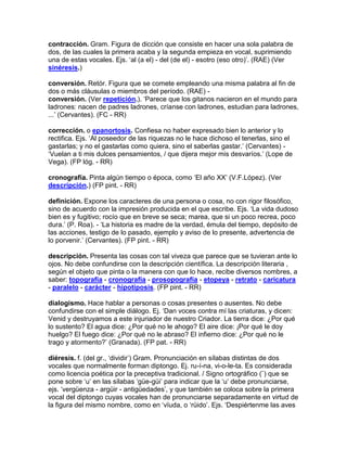 contracción. Gram. Figura de dicción que consiste en hacer una sola palabra de
dos, de las cuales la primera acaba y la segunda empieza en vocal, suprimiendo
una de estas vocales. Ejs. „al (a el) - del (de el) - esotro (eso otro)‟. (RAE) (Ver
sinéresis.)

conversión. Retór. Figura que se comete empleando una misma palabra al fin de
dos o más cláusulas o miembros del período. (RAE) -
conversión. (Ver repetición.). „Parece que los gitanos nacieron en el mundo para
ladrones: nacen de padres ladrones, críanse con ladrones, estudian para ladrones,
...‟ (Cervantes). (FC - RR)

corrección. o epanortosis. Confiesa no haber expresado bien lo anterior y lo
rectifica. Ejs. „Al poseedor de las riquezas no le hace dichoso el tenerlas, sino el
gastarlas; y no el gastarlas como quiera, sino el saberlas gastar.‟ (Cervantes) -
„Vuelan a ti mis dulces pensamientos, / que dijera mejor mis desvaríos.‟ (Lope de
Vega). (FP lóg. - RR)

cronografía. Pinta algún tiempo o época, como „El año XX‟ (V.F.López). (Ver
descripción.) (FP pint. - RR)

definición. Expone los caracteres de una persona o cosa, no con rigor filosófico,
sino de acuerdo con la impresión producida en el que escribe. Ejs. „La vida dudoso
bien es y fugitivo; rocío que en breve se seca; marea, que si un poco recrea, poco
dura.‟ (P. Roa). - „La historia es madre de la verdad, émula del tiempo, depósito de
las acciones, testigo de lo pasado, ejemplo y aviso de lo presente, advertencia de
lo porvenir.‟ (Cervantes). (FP pint. - RR)

descripción. Presenta las cosas con tal viveza que parece que se tuvieran ante lo
ojos. No debe confundirse con la descripción científica. La descripción literaria ,
según el objeto que pinta o la manera con que lo hace, recibe diversos nombres, a
saber: topografía - cronografía - prosopografía - etopeya - retrato - caricatura
- paralelo - carácter - hipotiposis. (FP pint. - RR)

dialogismo. Hace hablar a personas o cosas presentes o ausentes. No debe
confundirse con el simple diálogo. Ej. „Dan voces contra mí las criaturas, y dicen:
Venid y destruyamos a este injuriador de nuestro Criador. La tierra dice: ¿Por qué
lo sustento? El agua dice: ¿Por qué no le ahogo? El aire dice: ¡Por qué le doy
huelgo? El fuego dice: ¿Por qué no le abraso? El infierno dice: ¿Por qué no le
trago y atormento?‟ (Granada). (FP pat. - RR)

diéresis. f. (del gr., „dividir‟) Gram. Pronunciación en sílabas distintas de dos
vocales que normalmente forman diptongo. Ej. ru-í-na, vi-o-le-ta. Es considerada
como licencia poética por la preceptiva tradicional. / Signo ortográfico (¨) que se
pone sobre „u‟ en las sílabas „güe-güi‟ para indicar que la „u‟ debe pronunciarse,
ejs. „vergüenza - argüir - antigüedades‟, y que también se coloca sobre la primera
vocal del diptongo cuyas vocales han de pronunciarse separadamente en virtud de
la figura del mismo nombre, como en „vïuda, o „rüido‟. Ejs. „Despiértenme las aves
 