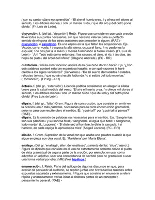 / con su cantar süave no aprendido‟ - „El aire el huerto orea, / y ofrece mil olores al
sentido, / los árboles menea, / con un manso rüído, / que del oro y del cetro pone
olvido.‟ (Fr. Luis de León).

disyunción. f. (del lat., „desunión‟) Retór. Figura que consiste en que cada oración
lleve todas sus partes necesarias, sin que necesite valerse para su perfecto
sentido de ninguna de las otras oraciones que preceden o siguen. (RAE) -
disyunción. o asíndeton. Es una elipsis en la que faltan las conjunciones. Ejs.
„Acude, corre, vuela, / traspasa la alta sierra, ocupa el llano; / no perdones la
espuela; / no des paz a la mano; / menea fulminando el hierro insano‟ (Fr. Luis de
León) - „¡Ah! Todo está como entonces: / los sauces, el cielo, el río, / las olas, las
hojas de plata / del árbol del infinito‟ (Olegario Andrade). (FC - RR)

dubitación. Simula estar indeciso acerca de lo que debe decir o hacer. Ejs. „¿Con
qué palabras contaré esta tan espantosa hazaña, o con qué razones la haré
creíble a los siglos venideros?‟ (Cervantes) - „De tal suerte demudadas / estades,
reliquias tiernas, / que no sé si estáis fablando / o si estáis del todo muertas.‟
(Romancero). (FP lóg. - RR)

éctasis. f. (del gr., „extensión‟). Licencia poética consistente en alargar la sílaba
breve para la cabal medida del verso. „El aire el huerto orea, / y ofrece mil olores al
sentido, / los árboles menea / con un manso ruïdo / que del oro y del cetro pone
olvido‟ (Fray Luis de León).

elipsis. f. (del gr., „falta‟) Gram. Figura de construcción, que consiste en omitir en
la oración una o más palabras, necesarias para la recta construcción gramatical,
pero no para que resulte claro el sentido. Ej. „¿qué tal?‟ por „¿qué tal te parece?‟
(RAE) -
elipsis. Es la omisión de palabras no necesarias para el sentido. Ejs. „Sangrientas
son sus palabras / y su sonrisa fatal; / sangrienta, el agua que bebe; / sangriento,
todo manjar‟ (L. Lugones) - „Si diste sed al hombre, le diste la cascada; / si
hambre, en cada espiga la aprisionada mies‟ (Abigaíl Lozano). (FC - RR)

elisión. f. Gram. Supresión de la vocal con que acaba una palabra cuando la que
sigue empieza con otra vocal. Ej. „Marielena‟ por „María Elena‟.

enálage. (Del gr. „enallagé‟, alter. de „enallasso‟, pariente del lat. „alius‟; „ajeno‟.)
Figura de dicción que consiste en el uso no estrictamente correcto desde el punto
de vista gramatical de alguna parte de la oración; por ejemplo, en usar como
adverbio un adjetivo, usar una concordancia de sentido pero no gramatical o usar
una forma verbal por otra. (MM) (Ver hipálage.)

enumeración. f. Retór. Parte del epílogo de algunos discursos en que, para
acabar de persuadir al auditorio, se repiten juntas con brevedad las razones antes
expuestas separada y extensamente. / Figura que consiste en enumerar o referir
rápida y animadamente varias ideas o distintas partes de un concepto o
pensamiento general. (RAE) -
 
