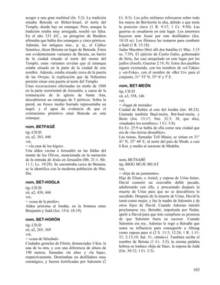 acoger a una gran multitud (Jn. 5:2). La tradición
situaba Betesda en Birket-Israel, al norte del
Templo, donde hay un estanque. Pero, aunque la
tradición estaba muy arraigada, resultó ser falsa.
En el año 333 d.C., un peregrino de Burdeos
afirmaba que había dos estanques y cinco pórticos.
Además, los antiguos mss., p. ej., el Códice
Sinaítico, dicen Betzata en lugar de Betesda. Éstos
son evidentemente variantes de Bezeta, un barrio
de la ciudad situado al norte del monte del
Templo; estas variantes revelan que el estanque
estaba situado en la parte de la ciudad de este
nombre. Además, estaba situado cerca de la puerta
de las Ovejas; la explicación que da Nehemías
permite situar esta puerta al norte del Templo.
Unas excavaciones efectuadas en otoño de 1888
en la parte nororiental de Jerusalén, a causa de la
restauración de la iglesia de Santa Ana,
descubrieron un estanque de 5 pórticos. Sobre la
pared, un fresco medio borrado representaba un
ángel, y el agua da evidencia de que el
cristianismo primitivo situó Betesda en este
estanque.
nom, BETFAGÉ
tip, CIUD
sit, a2, 383, 440
vet,
= «la casa de los higos».
Una aldea vecina a Jerusalén en las faldas del
monte de los Olivos, mencionada en la narración
de la entrada de Jesús en Jerusalén (Mt. 21:1; Mr.
11:1; Lc. 19:29). Se encontraba cerca de Betania;
se la identifica con la moderna población de SbuDis.
nom, BET-HOGLA
tip, CIUD
sit, a2, 438, 444
vet,
= «casa de la perdiz».
Aldea próxima al Jordán, en la frontera entre
Benjamín y Judá (Jos. 15:6; 18:19).
nom, BET-HORÓN
tip, CIUD
sit, a2, 265, 369
vet,
= «casa de falsedad».
Ciudades gemelas de Efraín, distanciadas 3 Km. la
una de la otra, y con una diferencia de altura de
190 metros, llamadas «la alta» y «la baja»,
respectivamente. Dominaban un desfiladero muy
estratégico, y fueron fortificadas por Salomón (2

Cr. 8:5). Los jefes militares reforzaron sobre todo
los muros de Bet-horón la alta, debido a que tenía
la posición clave (1 R. 9:17; 1 Cr. 9:50). Las
guerras se ensañaron en este lugar. Los amorreos
huyeron ante Josué por este desfiladero (Jos.
10:10 ss). Los filisteos las tomaron para combatir
a Saúl (1 R. 13:18).
Judas Macabeo libró allí dos batallas (1 Mac. 3:15
ss; 7:39). El ejército de Cestio Galio, gobernador
de Siria, fue casi aniquilado en este lugar por los
judíos (Josefo, Guerras 2:19, 8). Estos dos pueblos
siguen existiendo, con los nombres de «et-Takta»
y «et-Foka», con el nombre de «Bet Ur» para el
conjunto, 31° 53' N, 35° 6' y 5' E.
nom, BET-MEÓN
tip, CIUD
sit, a3, 558, 146
vet,
= «lugar de morada»
Ciudad de Rubén al este del Jordán (Jer. 48:23).
Llamada también Baal-meón, Bet-baal-meón, y
Beón (Jos. 13:17; Nm. 32:3; 38, que dice,
«mudados los nombres»; 1 Cr. 5:8).
En Ez. 25:9 se habla de ella como una ciudad que
era de «las tierras deseables».
Las ruinas, llamadas Tell Maain, se sitúan en 31°
41' N, 35° 44' E, al norte del país de Moab, a casi
6 Km. y medio al suroeste de Medeba.

nom, BETSABÉ
tip, BIOG MUJE MUAT
vet,
= «hija de un juramento».
Hija de Eliam, o Amiel, y esposa de Urías heteo.
David cometió un execrable doble pecado,
adulterando con ella, y procurando después la
muerte de Urías para que no se descubriera lo
sucedido. Después de la muerte de Urías, David la
tomó como mujer, y fue la madre de Salomón y de
otros hijos de David. Cuando Adonías intentó
proclamarse rey, Betsabé, impulsada por Natán,
apeló a David para que éste cumpliera su promesa
de que Salomón fuera su sucesor. Cuando
Salomón era rey, Adonías le rogó a Betsabé que
usara su influencia para conseguirle a Abisag
como esposa para sí (2 S. 11:3; 12:24; 1 R. 1:1131; 2:13-19; Sal. 51, «título»). También recibe el
nombre de Betsúa (1 Cr. 3:5); la misma palabra
hebrea se traduce «hija de Súa», la esposa de Judá
(Gn. 38:12; 1 Cr. 2:3).

103

 