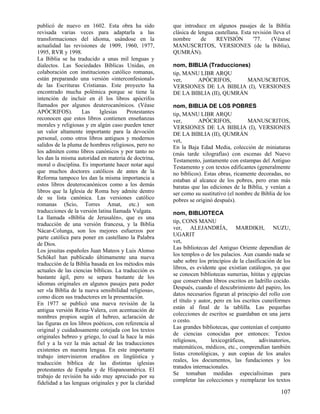 publicó de nuevo en 1602. Esta obra ha sido
revisada varias veces para adaptarla a las
transformaciones del idioma, usándose en la
actualidad las revisiones de 1909, 1960, 1977,
1995, RVR y 1998.
La Biblia se ha traducido a unas mil lenguas y
dialectos. Las Sociedades Bíblicas Unidas, en
colaboración con instituciones católico romanas,
están preparando una versión «interconfesional»
de las Escrituras Cristianas. Este proyecto ha
encontrado mucha polémica porque se tiene la
intención de incluir en él los libros apócrifos
llamados por algunos deuterocanónicos. (Véase
APÓCRIFOS).
Las
Iglesias
Protestantes
reconocen que estos libros contienen enseñanzas
morales y religiosas y en algún caso pueden tener
un valor altamente importante para la devoción
personal, como otros libros antiguos y modernos
salidos de la pluma de hombres religiosos, pero no
los admiten como libros canónicos y por tanto no
les dan la misma autoridad en materia de doctrina,
moral o disciplina. Es importante hacer notar aquí
que muchos doctores católicos de antes de la
Reforma tampoco les dan la misma importancia a
estos libros deuterocanónicos como a los demás
libros que la Iglesia de Roma hoy admite dentro
de su lista canónica. Las versiones católico
romanas (Scio, Torres Amat, etc.) son
traducciones de la versión latina llamada Vulgata.
La llamada «Biblia de Jerusalén», que es una
traducción de una versión francesa, y la Biblia
Nácar-Colunga, son los mejores esfuerzos por
parte católica para poner en castellano la Palabra
de Dios.
Los jesuitas españoles Juan Mateos y Luis Alonso
Schôkel han publicado últimamente una nueva
traducción de la Biblia basada en los métodos más
actuales de las ciencias bíblicas. La traducción es
bastante ágil, pero se separa bastante de los
idiomas originales en algunos pasajes para poder
ser «la Biblia de la nueva sensibilidad religiosa»,
como dicen sus traductores en la presentación.
En 1977 se publicó una nueva revisión de la
antigua versión Reina-Valera, con acentuación de
nombres propios según el hebreo, aclaración de
las figuras en los libros poéticos, con referencia al
original y cuidadosamente cotejada con los textos
originales hebreo y griego, lo cual la hace la más
fiel y a la vez la más actual de las traducciones
existentes en nuestra lengua. En este importante
trabajo intervinieron eruditos en lingüística y
traducción bíblica de las distintas iglesias
protestantes de España y de Hispanoamérica. El
trabajo de revisión ha sido muy apreciado por su
fidelidad a las lenguas originales y por la claridad

que introduce en algunos pasajes de la Biblia
clásica de lengua castellana. Esta revisión lleva el
nombre
de
REVISIÓN
'77.
(Véanse
MANUSCRITOS, VERSIONES (de la Biblia),
QUMRÁN).
nom, BIBLIA (Traducciones)
tip, MANU LIBR ARQU
ver,
APÓCRIFOS,
MANUSCRITOS,
VERSIONES DE LA BIBLIA (I), VERSIONES
DE LA BIBLIA (II), QUMRÁN
nom, BIBLIA DE LOS POBRES
tip, MANU LIBR ARQU
ver,
APÓCRIFOS,
MANUSCRITOS,
VERSIONES DE LA BIBLIA (I), VERSIONES
DE LA BIBLIA (II), QUMRÁN
vet,
En la Baja Edad Media, colección de miniaturas
(más tarde xilografías) con escenas del Nuevo
Testamento, juntamente con estampas del Antiguo
Testamento y con textos edificantes (generalmente
no bíblicos). Estas obras, ricamente decoradas, no
estaban al alcance de los pobres, pero eran más
baratas que las ediciones de la Biblia, y venían a
ser como su sustitutivo (el nombre de Biblia de los
pobres se originó después).
nom, BIBLIOTECA
tip, CONS MANU
ver, ALEJANDRÍA, MARDIKH, NUZU,
UGARIT
vet,
Las bibliotecas del Antiguo Oriente dependían de
los templos o de los palacios. Aun cuando nada se
sabe sobre los principios de la clasificación de los
libros, es evidente que existían catálogos, ya que
se conocen bibliotecas sumerias, hititas y egipcias
que conservaban libros escritos en ladrillo cocido.
Después, cuando el descubrimiento del papiro, los
datos necesarios figuran al principio del rollo con
el título y autor, pero en los escritos cuneiformes
están al final de la tablilla. Las pequeñas
colecciones de escritos se guardaban en una jarra
o cesto.
Las grandes bibliotecas, que contenían el conjunto
de ciencias conocidas por entonces: Textos
religiosos,
lexicográficos,
adivinatorios,
matemáticos, médicos, etc., comprendían también
listas cronológicas, y aun copias de los anales
reales, los documentos, las fundaciones y los
tratados internacionales.
Se tomaban medidas especialísimas para
completar las colecciones y reemplazar los textos

107

 