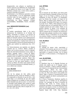 desaparecidos: este esfuerzo se manifiesta de
manera especial en la Biblioteca de Assurbanipal
en su palacio de Nínive, en el siglo VII, cuya
biblioteca contenía uno o varios textos acadios y
sumerios conocidos en la época.
Paralelamente a las bibliotecas generales existían
las especializadas, y así los magistrados podían
encontrar todos los textos jurídicos en un lugar
contiguo al tribunal. También los templos
conservaban los libros sagrados. (Véanse
ALEJANDRÍA, MARDIKH, NUZU, UGARIT,
etc.).
nom, BIENAVENTURANZAS (Las)
tip, DOCT
vet,
El nombre generalmente dado a las nueve
afirmaciones de bendición en el Sermón del
Monte, mostrando el carácter y la porción de
aquellos que entran en el reino (Mt. 5:1-11). Se
hallan en marcado contraste con la administración
de la Ley, en la que hay una lista de maldiciones
además de bendiciones. Cuando Israel entró en la
tierra prometida se leyeron las bienaventuranzas al
pueblo, pero también las maldiciones (Jos. 8:3335).
Las bienaventuranzas son repetidas con algunas
variantes por Lc. 6:20-23. Mateo, excepto la
última, usa la tercera persona; Lucas la segunda.
Mateo da ocho bienaventuranzas; Lucas, cuatro, la
primera, segunda, cuarta y octava de Mateo.
También Mateo da a algunas un sentido espiritual,
mientras Lucas se limita a uno literal. Así, donde
Lucas dice simplemente «pobres», Mateo dice
«pobres en espíritu»; el «los que tienen hambre»
de Lucas es «los que tienen hambre y sed de
justicia» en Mateo. Sin duda, Jesús repitió muchas
veces las bienaventuranzas en distintas formas, y a
eso se deben esas variantes.
nom, BILDAD
tip, BIOG HOMB HOAT
vet,
Uno de los amigos de Job, suhita, quizá
descendiente de Súa, el hijo de Abraham y Cetura.
No comprendió en absoluto el caso de Job, y sólo
pudo llegar a la conclusión de que éste estaba
siendo castigado por su maldad, en tanto que Dios
había declarado que Job era justo. La ira de Dios
se encendió contra Bildad; pero cuando él, junto
con sus dos compañeros, ofrecieron un sacrificio y
Job hubo orado por ellos, Dios le aceptó (Jb. 2:11;
8:1; 18:1; 25:1; 42:9).

nom, BITINIA
tip, PAIS
sit, a9, 455, 131
vet,
País al noroeste de Asia Menor, que forma parte
de la actual Anatolia, limitando al norte con el mar
Negro, al sur con Frigia y Galacia, al este con
Paflagonia, al oeste con Misia y el Propóntido;
pero sus límites han variado a lo largo de las
épocas. Bajo el imperio persa, Bitinia vino a ser
una satrapía. Nicomedes III la legó a los romanos
en el año 74 a.C. Pablo y Silas trataron de ir, pero
el Espíritu Santo no se lo permitió (Hch. 16:7). El
evangelio penetró por otros medios. Pedro, en su
primera epístola, se dirige a los cristianos de
Bitinia (1 P. 1:1). Plinio el joven, a inicios del
siglo II, informa que los cristianos son numerosos;
más tarde hubo grandes concilios en dos ciudades
de Bitinia, Nicea y Calcedonia. Es un país fértil,
con extensos viñedos, y con una variada población
forestal, incluyendo el nogal y el castaño.
nom, BLANCA
tip, MEDI
vet,
(gr. «leptón»).
La moneda de menos valor, equivalente a
solamente 1/8 de asarion, que era a su vez 1/16 de
denario, que era el sueldo diario de un jornalero,
equivalente a 4 gramos de plata. Así, la blanca
equivalía a 1/128 de denario, o 30 miligramos de
plata.
nom, BLASFEMIA
ver, ESPÍRITU SANTO
vet,
La blasfemia tiene en la Sagrada Escritura un
sentido más amplio que en el lenguaje común.
Incluía la calumnia, y abarca cualquier palabra o
acto ofensivo a la majestad divina, como profanar
lugares santos, alterar los ritos, violar
conscientemente la ley, tomar el nombre de Dios
en vano, etc. Para evitar todo lo más posible esto
último, llegó a omitirse la pronunciación misma
del nombre sagrado de Jehová sustituyéndolo con
«Adonai» («Señor»).
En el Nuevo Testamento, blasfemia significa la
usurpación por el hombre de las prerrogativas
divinas. Los enemigos de Jesús lo acusaron de
blasfemia (Mt. 19:26; Jn. 10:36), porque no
reconocían su deidad. Los evangelistas consideran
blasfemia toda injuria a Cristo. La blasfemia más
grave, que no admite perdón, es la que va contra el
Espíritu Santo (Mt. 3:28). Esta blasfemia

108

 
