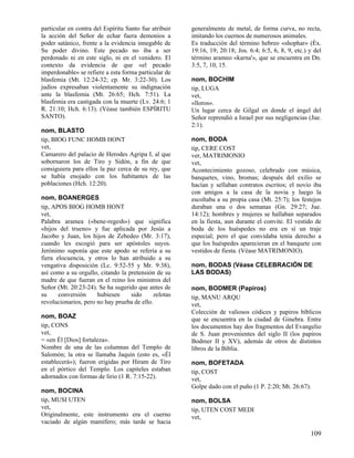 particular en contra del Espíritu Santo fue atribuir
la acción del Señor de echar fuera demonios a
poder satánico, frente a la evidencia innegable de
Su poder divino. Este pecado no iba a ser
perdonado ni en este siglo, ni en el venidero. El
contexto da evidencia de que «el pecado
imperdonable» se refiere a esta forma particular de
blasfemia (Mt. 12:24-32; cp. Mr. 3:22-30). Los
judíos expresaban violentamente su indignación
ante la blasfemia (Mt. 26:65; Hch. 7:51). La
blasfemia era castigada con la muerte (Lv. 24:6; 1
R. 21:10; Hch. 6:13). (Véase también ESPÍRITU
SANTO).
nom, BLASTO
tip, BIOG FUNC HOMB HONT
vet,
Camarero del palacio de Herodes Agripa I, al
sobornaron los de Tiro y Sidón, a fin de
consiguiera para ellos la paz cerca de su rey,
se había enojado con los habitantes de
poblaciones (Hch. 12:20).

que
que
que
las

nom, BOANERGES
tip, APOS BIOG HOMB HONT
vet,
Palabra aramea («bene-regesh») que significa
«hijos del trueno» y fue aplicada por Jesús a
Jacobo y Juan, los hijos de Zebedeo (Mr. 3:17),
cuando les escogió para ser apóstoles suyos.
Jerónimo suponía que este apodo se refería a su
fiera elocuencia, y otros lo han atribuido a su
vengativa disposición (Lc. 9:52-55 y Mr. 9:38),
así como a su orgullo, citando la pretensión de su
madre de que fueran en el reino los ministros del
Señor (Mt. 20:23-24). Se ha sugerido que antes de
su
conversión
hubiesen
sido
zelotas
revolucionarios, pero no hay prueba de ello.
nom, BOAZ
tip, CONS
vet,
= «en Él [Dios] fortaleza».
Nombre de una de las columnas del Templo de
Salomón; la otra se llamaba Jaquín (esto es, «Él
establecerá»); fueron erigidas por Hiram de Tiro
en el pórtico del Templo. Los capiteles estaban
adornados con formas de lirio (1 R. 7:15-22).
nom, BOCINA
tip, MUSI UTEN
vet,
Originalmente, este instrumento era el cuerno
vaciado de algún mamífero; más tarde se hacia

generalmente de metal, de forma curva, no recta,
imitando los cuernos de numerosos animales.
Es traducción del término hebreo «shophar» (Éx.
19:16, 19; 20:18; Jos. 6:4; 6:5, 6, 8, 9, etc.) y del
término arameo «karna'», que se encuentra en Dn.
3:5, 7, 10, 15.
nom, BOCHIM
tip, LUGA
vet,
«lloros».
Un lugar cerca de Gilgal en donde el ángel del
Señor reprendió a Israel por sus negligencias (Jue.
2:1).
nom, BODA
tip, CERE COST
ver, MATRIMONIO
vet,
Acontecimiento gozoso, celebrado con música,
banquetes, vino, bromas; después del exilio se
hacían y sellaban contratos escritos; el novio iba
con amigos a la casa de la novia y luego la
escoltaba a su propia casa (Mt. 25:7); los festejos
duraban una o dos semanas (Gn. 29:27; Jue.
14:12); hombres y mujeres se hallaban separados
en la fiesta, aun durante el convite. El vestido de
boda de los huéspedes no era en sí un traje
especial; pero el que convidaba tenía derecho a
que los huéspedes aparecieran en el banquete con
vestidos de fiesta. (Véase MATRIMONIO).
nom, BODAS (Véase CELEBRACIÓN DE
LAS BODAS)
nom, BODMER (Papiros)
tip, MANU ARQU
vet,
Colección de valiosos códices y papiros bíblicos
que se encuentra en la ciudad de Ginebra. Entre
los documentos hay dos fragmentos del Evangelio
de S. Juan provenientes del siglo II (los papiros
Bodmer II y XV), además de otros de distintos
libros de la Biblia.
nom, BOFETADA
tip, COST
vet,
Golpe dado con el puño (1 P. 2:20; Mt. 26:67).
nom, BOLSA
tip, UTEN COST MEDI
vet,

109

 