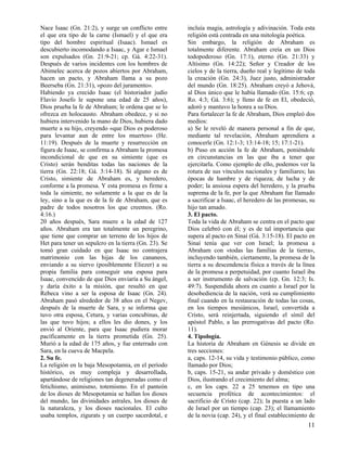 Nace Isaac (Gn. 21:2), y surge un conflicto entre
el que era tipo de la carne (Ismael) y el que era
tipo del hombre espiritual (Isaac). Ismael es
descubierto incomodando a Isaac, y Agar e Ismael
son expulsados (Gn. 21:9-21; cp. Gá. 4:22-31).
Después de varios incidentes con los hombres de
Abimelec acerca de pozos abiertos por Abraham,
hacen un pacto, y Abraham llama a su pozo
Beerseba (Gn. 21:31), «pozo del juramento».
Habiendo ya crecido Isaac (el historiador judío
Flavio Josefo le supone una edad de 25 años),
Dios prueba la fe de Abraham; le ordena que se lo
ofrezca en holocausto. Abraham obedece, y si no
hubiera intervenido la mano de Dios, hubiera dado
muerte a su hijo, creyendo «que Dios es poderoso
para levantar aun de entre los muertos» (He.
11:19). Después de la muerte y resurrección en
figura de Isaac, se confirma a Abraham la promesa
incondicional de que en su simiente (que es
Cristo) serán benditas todas las naciones de la
tierra (Gn. 22:18; Gá. 3:14-18). Si alguno es de
Cristo, simiente de Abraham es, y heredero,
conforme a la promesa. Y esta promesa es firme a
toda la simiente, no solamente a la que es de la
ley, sino a la que es de la fe de Abraham, que es
padre de todos nosotros los que creemos. (Ro.
4:16.)
20 años después, Sara muere a la edad de 127
años. Abraham era tan totalmente un peregrino,
que tiene que comprar un terreno de los hijos de
Het para tener un sepulcro en la tierra (Gn. 23). Se
tomó gran cuidado en que Isaac no contrajera
matrimonio con las hijas de los cananeos,
enviando a su siervo (posiblemente Eliezer) a su
propia familia para conseguir una esposa para
Isaac, convencido de que Dios enviaría a Su ángel,
y daría éxito a la misión, que resultó en que
Rebeca vino a ser la esposa de Isaac (Gn. 24).
Abraham pasó alrededor de 38 años en el Negev,
después de la muerte de Sara, y se informa que
tuvo otra esposa, Cetura, y varias concubinas, de
las que tuvo hijos; a ellos les dio dones, y los
envió al Oriente, para que Isaac pudiera morar
pacíficamente en la tierra prometida (Gn. 25).
Murió a la edad de 175 años, y fue enterrado con
Sara, en la cueva de Macpela.
2. Su fe.
La religión en la baja Mesopotamia, en el período
histórico, es muy compleja y desarrollada,
apartándose de religiones tan degeneradas como el
fetichismo, animismo, totemismo. En el panteón
de los dioses de Mesopotamia se hallan los dioses
del mundo, las divinidades astrales, los dioses de
la naturaleza, y los dioses nacionales. El culto
usaba templos, zigurats y un cuerpo sacerdotal, e

incluía magia, astrología y adivinación. Toda esta
religión está centrada en una mitología poética.
Sin embargo, la religión de Abraham es
totalmente diferente. Abraham creía en un Dios
todopoderoso (Gn. 17:1), eterno (Gn. 21:33) y
Altísimo (Gn. 14:22); Señor y Creador de los
cielos y de la tierra, dueño real y legítimo de toda
la creación (Gn. 24:3), Juez justo, administrador
del mundo (Gn. 18:25). Abraham creyó a Jehová,
al Dios único que le había llamado (Gn. 15:6; cp.
Ro. 4:3; Gá. 3:6); y lleno de fe en El, obedeció,
adoró y mantuvo la honra a su Dios.
Para fortalecer la fe de Abraham, Dios empleó dos
medios:
a) Se le reveló de manera personal a fin de que,
mediante tal revelación, Abraham aprendiera a
conocerle (Gn. 12:1-3; 13:14-18; 15; 17:1-21).
b) Puso en acción la fe de Abraham, poniéndole
en circunstancias en las que iba a tener que
ejercitarla. Como ejemplo de ello, podemos ver la
rotura de sus vínculos nacionales y familiares; las
épocas de hambre y de riqueza; de lucha y de
poder; la ansiosa espera del heredero, y la prueba
suprema de la fe, por la que Abraham fue llamado
a sacrificar a Isaac, el heredero de las promesas, su
hijo tan amado.
3. El pacto.
Toda la vida de Abraham se centra en el pacto que
Dios celebró con él; y es de tal importancia que
supera al pacto en Sinaí (Gá. 3:15-18). El pacto en
Sinaí tenía que ver con Israel; la promesa a
Abraham con «todas las familias de la tierra»,
incluyendo también, ciertamente, la promesa de la
tierra a su descendencia física a través de la línea
de la promesa a perpetuidad, por cuanto Israel iba
a ser instrumento de salvación (cp. Gn. 12:3; Is.
49:7). Suspendida ahora en cuanto a Israel por la
desobediencia de la nación, verá su cumplimiento
final cuando en la restauración de todas las cosas,
en los tiempos mesiánicos, Israel, convertida a
Cristo, será reinjertada, siguiendo el símil del
apóstol Pablo, a las prerrogativas del pacto (Ro.
11).
4. Tipología.
La historia de Abraham en Génesis se divide en
tres secciones:
a, caps. 12-14, su vida y testimonio público, como
llamado por Dios;
b, caps. 15-21, su andar privado y doméstico con
Dios, ilustrando el crecimiento del alma;
c, en los caps. 22 a 25 tenemos en tipo una
secuencia profética de acontecimientos: el
sacrificio de Cristo (cap. 22); la puesta a un lado
de Israel por un tiempo (cap. 23); el llamamiento
de la novia (cap. 24), y el final establecimiento de

11

 