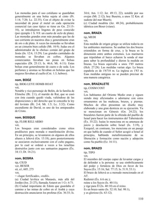 Las monedas para el uso cotidiano se guardaban
generalmente en una bolsa sujeta al cinto (Pr.
1:14; 7:20; Lc. 22:35). Con el objeto de evitar la
necesidad de pesar el metal en cada operación
comercial (un caso típico se tiene en Gn. 23:1516), se introdujeron lingotes de peso conocido
(por ejemplo 1 S. 9:8: un cuarto de siclo de plata).
Las monedas grandes eran más pesadas que las de
uso corriente en nuestros días y generalmente eran
de oro o de plata. A veces las monedas se llevaban
en un cinturón bien ceñido (Mt. 10:9). Judas era el
administrador de la «bolsa» común del grupo de
Jesús (Jn. 12:6; 13:29). Las grandes cantidades de
monedas se llevaban en cofres. Algunos
comerciantes llevaban sus pesas en bolsas
especiales (Dt. 25:13; Is. 46:6; Mi. 6:11). Estas
bolsas eran generalmente de cuero o de seda. Los
perfumes y aromas se llevaban en bolsitas que las
mujeres llevaban al cuello (Cnt. 1:3, hebreo).
nom, BOOZ
tip, BIOG LEYE HOMB HOAT
vet,
Notable y rico personaje de Belén, de la familia de
Elimelec (Rt. 2:1), el marido de Rut, que se casó
con ésta cuando quedó viuda, valiéndose de las
disposiciones y del derecho que le concedía la ley
del levirato (Rt. 2-4; Mt. 1:5; Lc. 3:32). Como
ascendiente de David, es uno de los antepasados
de Cristo.
nom, BOSQUE
tip, FLOR RELI ARBO
vet,
Los bosques eran considerados como sitios
predilectos para morada o manifestación divina.
En un principio, se levantaron en algunos de ellos
altares a Jehová (Gn. 13:18), pero posteriormente
se asociaron exclusivamente con el culto pagano,
por lo cual se ordenó a veces a los israelitas
destruirlos junto con sus santuarios paganos (Éx.
34:13; Dt. 16:21).
nom, BOSRA
tip, CIUD
ver, BESER
sit, a1, 605, 275
vet,
= «lugar fortificado», «redil».
(a) Ciudad levítica en Manasés, más allá del
Jordán (Jos. 21:27), llamada Astarot en 1 Cr. 6:71.
(b) Ciudad importante de Edom que guardaba el
camino a las minas de cobre en el Arabá y cuya
destrucción anunciaron los profetas (Gn. 36:33; Is.

34:6; Am. 1:12; Jer. 49:13, 22); notable por sus
ovejas (Mi. 2:12); hoy Buseira, a unos 32 Km. al
sudeste del mar Muerto.
(c) Ciudad moabita (Jer. 48:24), probablemente
idéntica con Beser (véase).
nom, BRAZA
tip, MEDI
vet,
Esta medida de origen griego se utiliza todavía en
los ambientes marineros. Se usaban los dos brazos
extendidos en forma de cruz, y la braza es la
dimensión entre ambos extremos. Los marineros
que tripulaban el barco echaron la sonda al mar
para saber la profundidad y dieron la medida en
brazas. La braza equivalía a unos 1'85 metros
(Hch. 27:28). Las medidas varían algo. La braza
española es de 1'6718 m. La inglesa es 1'83 m.
Esas medidas antiguas no se pueden precisar de
una manera categórica.
nom, BRAZALETE
tip, COSM COST
vet,
Los habitantes del Oriente Medio eran y siguen
siendo muy aficionados a adornarse con estos
ornamentos en las muñecas, brazos, y piernas.
Muchos de ellos presentan un diseño muy
elaborado y una gran destreza en su ejecución. Ya
se mencionan en Génesis (Gn. 24:22); los
brazaletes fueron parte de la ofrenda del pueblo de
Israel para hacer los instrumentos del Tabernáculo
(Éx. 35:22). Isaías lo menciona en su amenaza de
juicio y desolación sobre Israel (Is. 3:19), y
Ezequiel, en contraste, los menciona en un pasaje
en que habla de cuando el Señor acogió a Israel al
principio, hablando metafóricamente de su
liberación y formación como nación y adopción
como Su pueblo (Ez. 16:11).
nom, BRAZO
tip, TIPO
vet,
El miembro del cuerpo capaz de levantar cargas y
de defender a la persona: se usa simbólicamente
del poder y fortaleza de Dios en favor de los
Suyos (Éx. 15:16; Sal. 77:15; Is. 51:9; 53:1).
El brazo de Jehová es a menudo mencionado en el
AT.
Redimió (Éx. 6:6 etc.);
reúne a los Suyos (Is. 40:11);
y rige para Él (Is. 40:10) en el reino.
Es un brazo santo (Is. 52:10; Sal. 98:1),
y es glorioso (Is. 63:12).

110

 