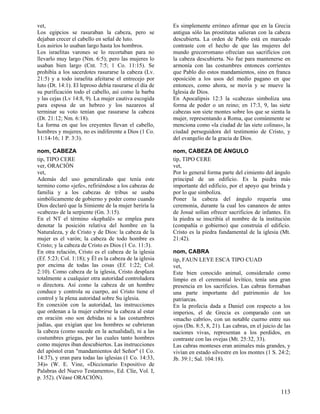 vet,
Los egipcios se rasuraban la cabeza, pero se
dejaban crecer el cabello en señal de luto.
Los asirios lo usaban largo hasta los hombros.
Los israelitas varones se lo recortaban para no
llevarlo muy largo (Nm. 6:5); pero las mujeres lo
usaban bien largo (Cnt. 7:5; 1 Co. 11:15). Se
prohibía a los sacerdotes rasurarse la cabeza (Lv.
21:5) y a todo israelita afeitarse el entrecejo por
luto (Dt. 14:1). El leproso debía rasurarse el día de
su purificación todo el cabello, así como la barba
y las cejas (Lv 14:8, 9). La mujer cautiva escogida
para esposa de un hebreo y los nazareos al
terminar su voto tenían que rasurarse la cabeza
(Dt. 21:12; Nm. 6:18).
La forma en que los creyentes llevan el cabello,
hombres y mujeres, no es indiferente a Dios (1 Co.
11:14-16; 1 P. 3:3).

Es simplemente erróneo afirmar que en la Grecia
antigua sólo las prostitutas salieran con la cabeza
descubierta. La orden de Pablo está en marcado
contraste con el hecho de que las mujeres del
mundo grecorromano ofrecían sus sacrificios con
la cabeza descubierta. No fue para mantenerse en
armonía con las costumbres entonces corrientes
que Pablo dio estos mandamientos, sino en franca
oposición a los usos del medio pagano en que
entonces, como ahora, se movía y se mueve la
Iglesia de Dios.
En Apocalipsis 12:3 la «cabeza» simboliza una
forma de poder o un reino; en 17:3, 9, las siete
cabezas son siete montes sobre los que se sienta la
mujer, representando a Roma, que comúnmente se
menciona como «la ciudad de las siete colinas», la
ciudad perseguidora del testimonio de Cristo, y
del evangelio de la gracia de Dios.

nom, CABEZA
tip, TIPO CERE
ver, ORACIÓN
vet,
Además del uso generalizado que tenía este
termino como «jefe», refiriéndose a los cabezas de
familia y a los cabezas de tribus se usaba
simbólicamente de gobierno y poder como cuando
Dios declaró que la Simiente de la mujer heriría la
«cabeza» de la serpiente (Gn. 3:15).
En el NT el término «kephalë» se emplea para
denotar la posición relativa del hombre en la
Naturaleza, y de Cristo y de Dios: la cabeza de la
mujer es el varón; la cabeza de todo hombre es
Cristo; y la cabeza de Cristo es Dios (1 Co. 11:3).
En otra relación, Cristo es el cabeza de la iglesia
(Ef. 5:23; Col. 1:18); y Él es la cabeza de la iglesia
por encima de todas las cosas (Ef. 1:22; Col.
2:10). Como cabeza de la iglesia, Cristo desplaza
totalmente a cualquier otra autoridad controladora
o directora. Así como la cabeza de un hombre
conduce y controla su cuerpo, así Cristo tiene el
control y la plena autoridad sobre Su iglesia.
En conexión con la autoridad, las instrucciones
que ordenan a la mujer cubrirse la cabeza al estar
en oración «no son debidas ni a las costumbres
judías, que exigían que los hombres se cubrieran
la cabeza (como sucede en la actualidad), ni a las
costumbres griegas, por las cuales tanto hombres
como mujeres iban descubiertos. Las instrucciones
del apóstol eran "mandamientos del Señor" (1 Co.
14:37), y eran para todas las iglesias (1 Co. 14:33,
34)» (W. E. Vine, «Diccionario Expositivo de
Palabras del Nuevo Testamento», Ed. Clíe, Vol. I,
p. 352). (Véase ORACIÓN).

nom, CABEZA DE ÁNGULO
tip, TIPO CERE
vet,
Por lo general forma parte del cimiento del ángulo
principal de un edificio. Es la piedra más
importante del edificio, por el apoyo que brinda y
por lo que simboliza.
Poner la cabeza del ángulo requería una
ceremonia, durante la cual los cananeos de antes
de Josué solían ofrecer sacrificios de infantes. En
la piedra se inscribía el nombre de la institución
(compañía o gobierno) que construía el edificio.
Cristo es la piedra fundamental de la iglesia (Mt.
21:42).
nom, CABRA
tip, FAUN LEYE ESCA TIPO CUAD
vet,
Este bien conocido animal, considerado como
limpio en el ceremonial levítico, tenía una gran
presencia en los sacrificios. Las cabras formaban
una parte importante del patrimonio de los
patriarcas.
En la profecía dada a Daniel con respecto a los
imperios, el de Grecia es comparado con un
«macho cabrío», con un notable cuerno entre sus
ojos (Dn. 8:5, 8, 21). Las cabras, en el juicio de las
naciones vivas, representan a los perdidos, en
contraste con las ovejas (Mt. 25:32, 33).
Las cabras monteses eran animales más grandes, y
vivían en estado silvestre en los montes (1 S. 24:2;
Jb. 39:1; Sal. 104:18).

113

 