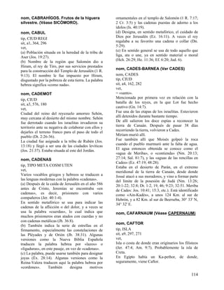 nom, CABRAHÍGOS. Frutos de la higuera
silvestre. (Véase SICÓMORO).
nom, CABUL
tip, CIUD REGI
sit, a1, 364, 296
vet,
(a) Población situada en la heredad de la tribu de
Aser (Jos. 19:27).
(b) Nombre de la región que Salomón dio a
Hiram, el rey de Tiro, por sus servicios prestados
para la construcción del Templo de Jerusalén (1 R.
9:13). El nombre le fue impuesto por Hiram,
disgustado por la pobreza de esta tierra. La palabra
hebrea significa «como nada».
nom, CADEMOT
tip, CIUD
sit, a3, 576, 180
vet,
Ciudad del reino del reyezuelo amorreo Sehón,
muy cercana al desierto del mismo nombre. Sehón
fue derrotado cuando los israelitas invadieron su
territorio ante su negativa de colaborar con ellos y
dejarles el terreno franco para el paso de todo el
pueblo (Dt. 2:26-36).
La ciudad fue asignada a la tribu de Rubén (Jos.
13:18) y llegó a ser una de las ciudades levíticas
(Jos. 21:37). Estaba situada al este del Jordán.
nom, CADENAS
tip, TIPO META COSM UTEN
vet,
Varios vocablos griegos y hebreos se traducen a
las lenguas modernas con la palabra «cadenas».
(a) Después de la caída de Jerusalén en el año 586
antes de Cristo, Jeremías se encontraba «en
cadenas», es decir, prisionero con varios
compañeros (Jer. 40:1-4).
En sentido metafórico se usa para indicar las
cadenas de la aflicción o del dolor, y a veces se
usa la palabra «cuerdas», lo cual indica que
muchos prisioneros eran atados con cuerdas y no
con cadenas metálicas (Jb. 36:8).
(b) También indica la serie de estrellas en el
firmamento, especialmente las constelaciones de
las Pléyades y de Orión (Jb. 38:31). Algunas
versiones como la Nueva Biblia Española
traducen la palabra hebrea por «lazos» o
«ligaduras», en este pasaje, en vez de «cadenas».
(c) La palabra, puede usarse también para designar
joyas (Éx. 28:14). Algunas versiones como la
Reina-Valera traducen aquí la palabra hebrea por
«cordones».
También
designa
motivos

ornamentales en el templo de Salomón (1 R. 7:17;
2 Cr. 3:5) y las cadenas puestas de adorno a los
ídolos (Is. 40:19).
(d) Designa, en sentido metafórico, el cuidado de
Dios por Jerusalén (Ez. 16:11). A veces el rey
regalaba a su favorito una cadena o collar (Dn.
5:29).
(e) En sentido general se usa de todo aquello que
liga, ata o une, ya en sentido material o moral
(Hch. 26:29; He. 11:36; Ef. 6:20; Jud. 6).
nom, CADES-BARNEA (Ver CADES)
nom, CADES
tip, CIUD
sit, a4, 162, 282
vet,
= «santo».
Mencionada por primera vez en relación con la
batalla de los reyes, en la que Lot fue hecho
cautivo (Gn. 14:7).
Fue una de las etapas de los israelitas. Estuvieron
allí detenidos durante bastante tiempo.
De allí salieron los doce espías a reconocer la
tierra de Canaán. Después de pasar 38 días
recorriendo la tierra, volvieron a Cades.
Miriam murió allí.
Fue también allí que Moisés golpeó la roca
cuando el pueblo murmuró ante la falta de agua.
El agua entonces obtenida se conoce como el
«agua de Meriba», o «contienda» (Nm. 20:13;
27:14; Sal. 81:7), y las «aguas de las rencillas en
Cades» (Ez. 47:19; 48:28).
Estaba en el desierto de Parán, en el extremo
meridional de la tierra de Canaán, desde donde
Josué atacó a sus moradores, y vino a formar parte
del límite de la posesión de Judá (Nm. 13:26;
20:1-22; 32:8; Dt. 1:2, 19, 46; 9:23; 32:51. Meriba
de Cades: Jos. 10:41; 15:3, etc.). Está identificado
como «Ain-Kadès», a unos 124 Km. al sur de
Hebrón, y a 82 Km. al sur de Beerseba, 30° 33' N,
34° 32' E.
nom, CAFARNAUM (Véase CAPERNAUM)
nom, CAFTOR
tip, ISLA
sit, a9, 297, 271
vet,
Isla o costa de donde eran originarios los filisteos
(Jer. 47:4; Am. 9:7). Probablemente la isla de
Creta.
En Egipto había un Ka-pethor, de donde,
seguramente, viene Caftor.

114

 