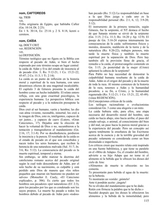 nom, CAFTOREOS
tip, TRIB
vet,
Tribu originaria de Egipto, que habitaba Caftor
(Gn. 10:14; Dt. 2:23).
En 1 S. 30:14, Ez. 25:16 y 2 S. 8:18, kereti o
cereteos.
nom, CAÍDA
tip, DOCT CRIT
ver, REDENCIÓN
vet,
(a) DEFINICIÓN.
Término teológico que no figura en la Biblia con
respecto al pecado de Adán, si bien el hecho
expresado por este término ocupa un lugar central:
la caída de Adán y Eva del estado de inocencia al
de pecado (Gn. 3; Ro. 5:12-21; 1 Co. 15:21-22,
45-47; 2 Co. 11:3; 1 Ti. 2:14).
La caída es un punto de inflexión en la historia
moral y espiritual de la raza humana, con unos
desastrosos efectos de una magnitud incalculable.
El capítulo 3 de Génesis presenta la caída del
hombre como un hecho indudable. El relato entero
refleja, con una gran exactitud psicológica, la
experiencia humana. La perspectiva bíblica con
respecto al pecado y a la redención presupone la
caída.
Dios creó al ser humano, varón y hembra; les dio
«un alma viviente, razonable, inmortal; los creó a
la imagen de Dios, esto es, inteligentes, capaces de
ser justos... y capaces de caer» (Lutero, «Gran
Catecismo», 17). Dejados ante la elección de
hacer la voluntad de Dios o no, sucumbieron a la
tentación y transgredieron el mandamiento (Gn.
2:16, 17; 3:1-8). Por su desobediencia, perdieron
la inocencia y la pureza. El resultado de la caída es
el estado de pecado en el que son concebidos y
nacen todos los seres humanos, que reciben la
herencia de una naturaleza malvada (Sal. 51:7; Jn.
3:6; Ro. 5:12). La consecuencia del pecado es la
muerte espiritual, temporal y eterna.
Sin embargo, se debe matizar la doctrina del
catolicismo romano acerca del pecado original
según la cual todo descendiente de Adán, por el
solo hecho de su nacimiento, es culpable y está
perdido ante Dios de manera que «los niños
pequeños que mueran sin bautismo no pueden ser
salvos» (Monseñor E. Cauly, «El Catecismo
explicado», p. 306). Es cierto que todos los
hombres son pecadores «por naturaleza» (Ef. 2:3),
pero los pecados por los que es condenado son los
suyos propios. La muerte ha pasado a todos los
hombres debido al pecado de Adán pero «todos»

han pecado (Ro. 5:12) La responsabilidad en base
a la que Dios juzga a cada uno es la
responsabilidad personal (Ro. 2:1, 6, 12; 3:9-20;
5:12).
El instrumento de la primera tentación, según
Génesis, fue la serpiente, el NT destaca el hecho
de que Satanás mismo se sirvió de la serpiente
(Gn. 3:15; 2 Co. 11:3; Ro. 16:20 y Ap. 12:9). El
pasaje de Gn. 3:16-24 expresa intensamente las
consecuencias de la caída: sufrimientos físicos y
morales, desunión, maldición de la tierra y de la
naturaleza (Ro. 8:20-22), trabajos penosos, más
tarde la muerte física y también la muerte
espiritual por la separación de Dios. Pero hay
también allí la provisión llena de gracia, el
remedio a la caída, el protoevangelio contenido en
Gn. 3:15; ¡la posteridad de la mujer (Cristo)
aplastará la cabeza de la serpiente!
Para Pablo no hay necesidad de demostrar la
culpabilidad humana resultante de la caída de
Adán. Adán es el origen del pecado y de la muerte
de toda la raza. Al mismo comienzo de la historia
de la raza, tenemos a Adán y la humanidad
pecadora; a su fin, a Cristo, y la humanidad
regenerada (Ro. 5:12-21; 1 Co. 15:21, 22, 45-49).
(véase REDENCIÓN).
(b) Concepciones criticas de la caída.
Los teólogos racionalistas o evolucionistas
consideran Gn. 3 como una alegoría o un mito.
La caída hubiera sido, para ellos, una etapa
necesaria del desarrollo moral del hombre, una
caída no hacia abajo, sino hacia arriba; el paso del
estado salvaje, o animal, al conocimiento del bien
y del mal, un paso hacia la pureza moral gracias a
la experiencia del pecado. Pero un concepto así
ignora totalmente la enseñanza de las Escrituras
acerca de la esencia y de la terrible gravedad del
pecado: solamente es considerada como un bien
disimulado o imperfecto.
Los críticos creen que nuestro relato está inspirado
en una fuente babilónica, y que tiene su paralelo
en el «Mito de Adapa». Ea, el creador del hombre,
advierte a su hijo Adapa que no tome ni el
alimento ni la bebida que le ofrecen los dioses del
cielo de Anu:
«Alimentos de muerte te ofrecerán: no los
comerás.
Te presentarán para bebida el agua de la muerte:
no la beberás.
Te mostrarán un vestido: ¡póntelo!
Ante ti pondrán aceite: ¡úngete!
No te olvides del mandamiento que te he dado.
Retén con firmeza la palabra que te he dicho.»
Sucedió después que los dioses le ofrecieron los
alimentos y la bebida de la inmortalidad, pero

115

 
