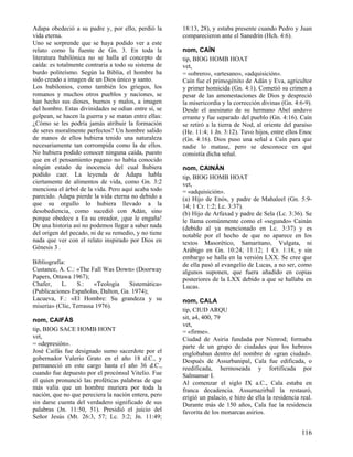 Adapa obedeció a su padre y, por ello, perdió la
vida eterna.
Uno se sorprende que se haya podido ver a este
relato como la fuente de Gn. 3. En toda la
literatura babilónica no se halla el concepto de
caída: es totalmente contraria a todo su sistema de
burdo politeísmo. Según la Biblia, el hombre ha
sido creado a imagen de un Dios único y santo.
Los babilonios, como también los griegos, los
romanos y muchos otros pueblos y naciones, se
han hecho sus dioses, buenos y malos, a imagen
del hombre. Estas divinidades se odian entre sí, se
golpean, se hacen la guerra y se matan entre ellas:
¿Cómo se les podría jamás atribuir la formación
de seres moralmente perfectos? Un hombre salido
de manos de ellos hubiera tenido una naturaleza
necesariamente tan corrompida como la de ellos.
No hubiera podido conocer ninguna caída, puesto
que en el pensamiento pagano no había conocido
ningún estado de inocencia del cual hubiera
podido caer. La leyenda de Adapa habla
ciertamente de alimentos de vida, como Gn. 3:2
menciona el árbol de la vida. Pero aquí acaba todo
parecido. Adapa pierde la vida eterna no debido a
que su orgullo lo hubiera llevado a la
desobediencia, como sucedió con Adán, sino
porque obedece a Ea su creador, ¡que le engaña!
De una historia así no podemos llegar a saber nada
del origen del pecado, ni de su remedio, y no tiene
nada que ver con el relato inspirado por Dios en
Génesis 3 .
Bibliografía:
Custance, A. C.: «The Fall Was Down» (Doorway
Papers, Ottawa 1967);
Chafer,
L.
S.:
«Teología
Sistemática»
(Publicaciones Españolas, Dalton, Ga. 1974);
Lacueva, F.: «El Hombre: Su grandeza y su
miseria» (Clíe, Terrassa 1976).
nom, CAIFÁS
tip, BIOG SACE HOMB HONT
vet,
= «depresión».
José Caifás fue designado sumo sacerdote por el
gobernador Valerio Grato en el año 18 d.C., y
permaneció en este cargo hasta el año 36 d.C.,
cuando fue depuesto por el procónsul Vitelio. Fue
él quien pronunció las proféticas palabras de que
más valía que un hombre muriera por toda la
nación, que no que pereciera la nación entera, pero
sin darse cuenta del verdadero significado de sus
palabras (Jn. 11:50, 51). Presidió el juicio del
Señor Jesús (Mt. 26:3, 57; Lc. 3:2; Jn. 11:49;

18:13, 28), y estaba presente cuando Pedro y Juan
comparecieron ante el Sanedrín (Hch. 4:6).
nom, CAÍN
tip, BIOG HOMB HOAT
vet,
= «obrero», «artesano», «adquisición».
Caín fue el primogénito de Adán y Eva, agricultor
y primer homicida (Gn. 4:1). Cometió su crimen a
pesar de las amonestaciones de Dios y despreció
la misericordia y la corrección divinas (Gn. 4:6-9).
Desde el asesinato de su hermano Abel anduvo
errante y fue separado del pueblo (Gn. 4:16). Caín
se retiró a la tierra de Nod, al oriente del paraíso
(He. 11:4; 1 Jn. 3:12). Tuvo hijos, entre ellos Enoc
(Gn. 4:16). Dios puso una señal a Caín para que
nadie lo matase, pero se desconoce en qué
consistía dicha señal.
nom, CAINÁN
tip, BIOG HOMB HOAT
vet,
= «adquisición».
(a) Hijo de Enós, y padre de Mahaleel (Gn. 5:914; 1 Cr. 1:2; Lc. 3:37).
(b) Hijo de Arfaxad y padre de Sela (Lc. 3:36). Se
le llama comúnmente como el «segundo» Cainán
(debido al ya mencionado en Lc. 3:37) y es
notable por el hecho de que no aparece en los
textos Masorético, Samaritano, Vulgata, ni
Arábigo en Gn. 10:24; 11:12; 1 Cr. 1:18, y sin
embargo se halla en la versión LXX. Se cree que
de ella pasó al evangelio de Lucas, a no ser, como
algunos suponen, que fuera añadido en copias
posteriores de la LXX debido a que se hallaba en
Lucas.
nom, CALA
tip, CIUD ARQU
sit, a4, 400, 79
vet,
= «firme».
Ciudad de Asiria fundada por Nimrod; formaba
parte de un grupo de ciudades que los hebreos
englobaban dentro del nombre de «gran ciudad».
Después de Assurbanipal, Cala fue edificada, o
reedificada, hermoseada y fortificada por
Salmansar I.
Al comenzar el siglo IX a.C., Cala estaba en
franca decadencia. Assurnazirbal la restauró,
erigió un palacio, e hizo de ella la residencia real.
Durante más de 150 años, Cala fue la residencia
favorita de los monarcas asirios.

116

 