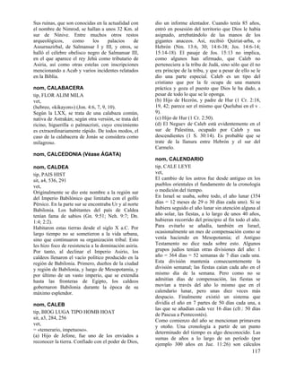 Sus ruinas, que son conocidas en la actualidad con
el nombre de Nimrod, se hallan a unos 32 Km. al
sur de Nínive. Entre muchos otros restos
arqueológicos,
como
los
palacios
de
Assurnazirbal, de Salmansar I y III, y otros, se
halló el célebre obelisco negro de Salmansar III,
en el que aparece el rey Jehú como tributario de
Asiria, así como otras estelas con inscripciones
mencionando a Acab y varios incidentes relatados
en la Biblia.
nom, CALABACERA
tip, FLOR ALIM MILA
vet,
(hebreo, «kikayon») (Jon. 4:6, 7, 9, 10).
Según la LXX, se trata de una calabaza común,
nativa de Astrakán; según otra versión, se trata del
ricino, higuerilla o palmacristi, cuyo crecimiento
es extraordinariamente rápido. De todos modos, el
caso de la calabacera de Jonás se considera como
milagroso.

dio un informe alentador. Cuando tenía 85 años,
entró en posesión del territorio que Dios le había
asignado, arrebatándolo de las manos de los
gigantes anaceos. Así, recibió Quiriat-arba, o
Hebrón (Nm. 13:6, 30; 14:6-38; Jos. 14:6-14;
15:14-18). El pasaje de Jos. 15:13 no implica,
como algunos han afirmado, que Caleb no
perteneciera a la tribu de Judá, sino sólo que él no
era príncipe de la tribu, y que a pesar de ello se le
dio una parte especial. Caleb es un tipo del
cristiano que por la fe ocupa de una manera
práctica y goza el puesto que Dios le ha dado, a
pesar de todo lo que se le oponga.
(b) Hijo de Hezrón, y padre de Hur (1 Cr. 2:18,
19, 42; parece ser el mismo que Quelubai en el v .
9).
(c) Hijo de Hur (1 Cr. 2:50).
(d) El Neguev de Caleb está evidentemente en el
sur de Palestina, ocupado por Caleb y sus
descendientes (1 S. 30:14). Es probable que se
trate de la llanura entre Hebrón y el sur del
Carmelo.

nom, CALCEDONIA (Véase ÁGATA)
nom, CALDEA
tip, PAIS HIST
sit, a4, 536, 291
vet,
Originalmente se dio este nombre a la región sur
del Imperio Babilónico que limitaba con el golfo
Pérsico. En la parte sur se encontraba Ur y al norte
Babilonia. Los habitantes del país de Caldea
tenían fama de sabios (Gn. 9:51; Neh. 9:7; Dn.
1:4; 2:2).
Habitaron estas tierras desde el siglo X a.C. Por
largo tiempo no se sometieron a la vida urbana,
sino que continuaron su organización tribal. Esto
les hizo foco de resistencia a la dominación asiria.
Por tanto, al declinar el Imperio Asirio, los
caldeos llenaron el vacío político producido en la
región de Babilonia. Primero, dueños de la ciudad
y región de Babilonia, y luego de Mesopotamia, y
por último de un vasto imperio, que se extendía
hasta las fronteras de Egipto, los caldeos
gobernaron Babilonia durante la época de su
máximo esplendor.
nom, CALEB
tip, BIOG LUGA TIPO HOMB HOAT
sit, a3, 284, 256
vet,
= «temerario, impetuoso».
(a) Hijo de Jefone, fue uno de los enviados a
reconocer la tierra. Confiado con el poder de Dios,

nom, CALENDARIO
tip, CALE LEYE
vet,
El cambio de los astros fue desde antiguo en los
pueblos orientales el fundamento de la cronología
o medición del tiempo.
En Israel se usaba, sobre todo, el año lunar (354
días = 12 meses de 29 o 30 días cada uno). Si se
hubiera seguido el año lunar sin atención alguna al
año solar, las fiestas, a lo largo de unos 40 años,
hubieran recorrido del principio al fin todo el año.
Para evitarlo se añadía, también en Israel,
ocasionalmente un mes de compensación como se
venía haciendo en Mesopotamia; el Antiguo
Testamento no dice nada sobre esto. Algunos
grupos judíos tenían otras divisiones del año: 1
año = 364 días = 52 semanas de 7 días cada una.
Esta división mantenía consecuentemente la
división semanal; las fiestas caían cada año en el
mismo día de la semana. Pero como no se
admitían días de compensación, las fiestas se
movían a través del año lo mismo que en el
calendario lunar, pero unas diez veces más
despacio. Finalmente existió un sistema que
dividía el año en 7 partes de 50 días cada una, a
las que se añadían cada vez 16 días (cfr.: 50 días
de Pascua a Pentecostés).
Como comienzo del año se mencionan primavera
y otoño. Una cronología a partir de un punto
determinado del tiempo es algo desconocido. Las
sumas de años a lo largo de un período (por
ejemplo 300 años en Jue. 11:26) son cálculos

117

 