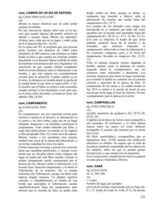 nom, CAMINO DE UN DÍA DE REPOSO
tip, CONS TIPO LEYE COST
vet,
Denota la mayor distancia que un judío podía
caminar en sábado.
No hay instrucción alguna sobre esto en la ley,
sino que cuando algunos del pueblo salieron en
sábado a recoger maná, Moisés les reprendió:
«Estése, pues, cada uno en su lugar, y nadie salga
de él el séptimo día» (Éx. 16:29).
En la época del NT se aceptaba que una persona
podía caminar una distancia de 2.000 codos
(alrededor de 900 metros); esta distancia se había
fijado en base a que cuando los israelitas estaban
marchando en el desierto habían recibido la orden
de mantener esta distancia del arca, llegándose a la
conclusión de que cuando estaban acampados
había la misma distancia entre el tabernáculo y las
tiendas, y que este espacio era constantemente
cruzado para la adoración. Cuando estaban ya en
la tierra, la distancia se contaba desde la puerta de
la ciudad desde la que salía el viajero (Hch. 1:12).
Es posible que el Señor se refiera a esta costumbre
cuando instruyó a Sus discípulos a orar para que,
en el juicio sobre Jerusalén, su huida no fuera «en
sábado» (Mt. 24:20).

donde estaba un ídolo, porque se añade, «y
cualquiera que buscaba a Jehová, salía al
tabernáculo de reunión que estaba fuera del
campamento» (Éx. 33:7).
Los cuerpos de los animales cuya sangre era
introducida en el santuario por parte del sumo
sacerdote por el pecado eran quemados fuera del
campamento (Éx. 29:14; Lv. 4:11, 12; He. 13:11).
Con esto se relaciona el hecho de que Jesús
también «padeció fuera de la puerta» ( de
Jerusalén,
que
entonces
respondía
al
campamento); sobre todo se basa la exhortación a
los cristianos: «salgamos, pues, a él, fuera del
campamento, llevando su vituperio» (He. 13:12,
13).
Todo el sistema religioso terreno adaptado al
hombre natural, como el judaísmo de antaño,
responde ahora al «campamento», que los
cristianos están exhortados a abandonar. Los
sistemas religiosos que tienen su lugar reconocido
en el mundo se hallan en contraste con el carácter
celestial y espiritual de la iglesia de Dios. El
campamento de los santos y la ciudad amada en
Ap. 20:9 se refiere a la nación de Israel en una
escena que tiene lugar al final del milenio. No hay
«campamento» para la iglesia en la tierra.

nom, CAMPAMENTO
tip, CONS LEYE TIPO
vet,
El «campamento» era una expresión común para
referirse a Israel en el desierto: el tabernáculo en
el centro y las doce tribus, cada una en su lugar
señalado, dispuestas a su alrededor constituían el
campamento. Todo estaba ordenado por Dios, y
cada tribu debía plantar sus tiendas en los lugares
a ellas designadas (Nm. 2). Como sería de esperar,
Moisés, Aarón, y los sacerdotes eran quienes
estaban más cerca de la puerta del tabernáculo, y
los levitas rodeaban los otros tres lados.
Ciertas impurezas excluían a quienes las contraían
hasta que quedaban purificados, y muchas cosas
tenían que ser llevadas afuera como indignas del
lugar en medio del cual Dios moraba. Cuando el
mismo campamento quedó contaminado por el
becerro de oro, Moisés «tomó el tabernáculo, y lo
levantó lejos, fuera del campamento, y lo llamó el
Tabernáculo de la reunión». No se trataba
realmente del Tabernáculo, porque no había sido
todavía erigido entonces. La palabra significa
«tienda», e indudablemente se trataba de una
tienda que anticipaba el Tabernáculo, sacado
significativamente fuera del campamento, para
mostrar que la morada de Dios no podía estar

nom, CAMPANILLAS
tip, UTEN TIPO ESCA
vet,
(a) (heb. «paamon», de «golpear»). (Éx. 28:33, 34;
39:25, 26).
Colgaban de la túnica de Aarón «una campanilla y
una granada». El testimonio y el fruto debían
marcar todos sus pasos, así como debieran
acompañar el caminar del cristiano por su unión
con Cristo.
(b) (Heb. «metsilloth»), «campanillas», por su
repiquetear (Zac. 14:20), aunque una traducción
alternativa es «brida». Se supone que se trata de
las placas metálicas suspendidas de las cabezas de
los caballos, sobre las que se pueden grabar
inscripciones, y que suenan con un repiqueteo.
En la restauración y bendición de Israel se grabará
en estas placas «Santidad a Jehová».
nom, CANÁ
tip, LUGA CIUD
sit, a1, 403, 306
vet,
= «caña».
Nombre de lugar, por ejemplo:
(a) Caná de Galilea, mencionado sólo en Juan (Jn.
2:1, 11: bodas de Caná; Jn. 4:46; 21:2). Se discute

121

 