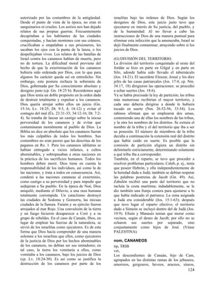 autorizado por las costumbres de la antigüedad.
Desde el punto de vista de la época, no eran ni
sanguinarios ni crueles. Los asirios nos han dejado
relatos de sus propias guerras. Frecuentemente
decapitaban a los habitantes de las ciudades
conquistadas, y hacían montones con sus cráneos;
crucificaban o empalaban a sus prisioneros, les
sacaban los ojos con la punta de la lanza, o los
despellejaban vivos. Los relatos de las batallas de
Israel contra los cananeos hablan de muerte, pero
no de tortura. La dificultad moral proviene del
hecho de que la exterminación de los cananeos
hubiera sido ordenada por Dios, con lo que para
algunos Su carácter queda así en entredicho. Sin
embargo, esta postura rechaza la soberanía de
Dios, gobernada por Su conocimiento absoluto y
designio justo (cp. Gn. 18:25 b). Recordemos aquí
que Dios tenía un doble propósito en la orden dada
de destruir totalmente y expulsar a los cananeos.
Dios quería arrojar sobre ellos un juicio (Gn.
15:16; Lv. 18:25; Dt. 9:3, 4; 18:12) y evitar el
contagio del mal (Éx. 23:31-33; 34:12-16; Dt. 7:24). Se trataba de lanzar un castigo sobre la inicua
perversidad de los cananeos y de evitar que
contaminaran moralmente al pueblo de Dios. La
Biblia no dice en absoluto que los cananeos fueran
los más culpables de todos los hombres. Sus
costumbres no eran peores que las descritas de los
paganos en Ro. 1. Pero los cananeos idólatras se
habían entregado a vicios infames, a cultos
abominables, y sobrepasaban a otras naciones en
la práctica de los sacrificios humanos. Todos los
hombres deben morir. Dios tiene en cuenta la
responsabilidad de los individuos, así como la de
las naciones, y trata a todos en consecuencia. Así,
condenó a las naciones cananeas al exterminio,
como castigo a su perversidad y para impedir que
sedujeran a Su pueblo. En la época de Noé, Dios
aniquiló, mediante el Diluvio, a una raza humana
totalmente corrompida. Un cataclismo destruyó
las ciudades de Sodoma y Gomorra, las inicuas
ciudades de la llanura. Faraón y su ejército fueron
arrojados al mar Rojo. Una convulsión de la tierra
y un fuego hicieron desaparecer a Coré y a su
grupo de rebeldes. En el caso de Canaán, Dios, en
lugar de emplear las fuerzas de la naturaleza, se
sirvió de los israelitas como ejecutores. Es de esta
forma que Dios hacía comprender de una manera
solemne a los israelitas que ellos, como ejecutores
de la justicia de Dios por los hechos abominables
de los cananeos, no debían ser sus imitadores; en
tal caso, la tierra los vomitaría a ellos, como
vomitaba a los cananeos, bajo los juicios de Dios
(cp. Lv. 18:24-30). Es así como se justifica la
destrucción de los cananeos por parte de los

israelitas bajo las órdenes de Dios. Según los
designios de Dios, este juicio justo tuvo que
ejecutarse en interés de Su justicia, del pueblo, y
de la humanidad. Al no llevar a cabo las
instrucciones de Dios de una manera puntual para
eliminar esta infección que la amenazaba, Israel se
dejó finalmente contaminar, atrayendo sobre sí los
juicios de Dios.
(G) DIVISIÓN DEL TERRITORIO.
La división del territorio conquistado al oeste del
Jordán se hizo en parte en Gilgal y en parte en
Silo, adonde había sido llevado el tabernáculo
(Jos. 14-21). El sacerdote Eleazar, Josué y los diez
jefes de las casas patriarcales (Jos. 17:4; cp. Nm.
34:17, 18) dirigieron las operaciones: se procedió
a echar suertes (Jos. 18:6).
Ya se había precisado la ley de partición; las tribus
más numerosas recibirían el mayor territorio, y
cada uno debería dirigirse a donde le hubiera
tocado en suerte (Nm. 26:52-56; 33:54). Los
rabinos afirman que se emplearon dos urnas,
conteniendo una de ellas los nombres de las tribus,
y la otra los nombres de los distritos. Se extraía el
nombre de la tribu y el del territorio que iba a ser
su posesión. El número de miembros de la tribu
decidía a continuación la extensión real del distrito
que había caído en suerte. Es posible que la
comisión de partición eligiera un distrito sin
delimitarlo estrictamente, determinando solamente
a qué tribu iba a corresponder.
También, en el reparto, se tuvo que proceder a
resolver problemas particulares; Caleb, p. ej., tenía
que poseer Hebrón, y ello independientemente de
la heredad dada a Judá; también se debían respetar
las palabras postreras de Jacob (Gn. 49). Así,
Zabulón recibió una parte del territorio que no
incluía la costa marítima; indudablemente, se le
dio también una franja costera para ajustarse a lo
que había indicado el patriarca. La zona asignada
a Judá era considerable (Jos. 15:1-63); después
que tuvo lugar el reparto efectivo, el territorio
dado a Simeón se incluyó dentro del de Judá (Jos.
19:9). Efraín y Manasés tenían que morar como
vecinos, según el deseo de Jacob; por ello no se
echaron sus suertes por separado, sino
conjuntamente como hijos de José. (Véase
PALESTINA).
nom, CANANEOS
tip, TRIB
vet,
Los descendientes de Canaán, hijo de Cam,
agrupados en las distintas ramas de los jebuseos,
amorreos, gergeseos, heveos, araceos, sineos,

124

 