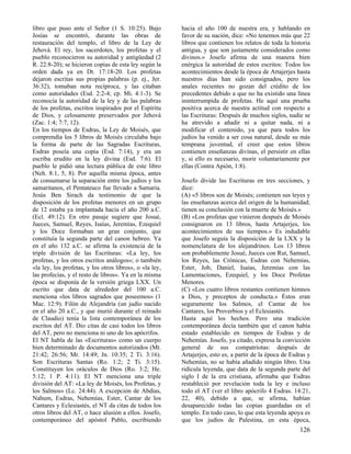 libro que puso ante el Señor (1 S. 10:25). Bajo
Josías se encontró, durante las obras de
restauración del templo, el libro de la Ley de
Jehová. El rey, los sacerdotes, los profetas y el
pueblo reconocieron su autoridad y antigüedad (2
R. 22:8-20); se hicieron copias de esta ley según la
orden dada ya en Dt. 17:18-20. Los profetas
dejaron escritas sus propias palabras (p. ej., Jer.
36:32), tomaban nota recíproca, y las citaban
como autoridades (Esd. 2:2-4; cp. Mi. 4:1-3). Se
reconocía la autoridad de la ley y de las palabras
de los profetas, escritos inspirados por el Espíritu
de Dios, y celosamente preservados por Jehová
(Zac. 1:4; 7:7, 12).
En los tiempos de Esdras, la Ley de Moisés, que
comprendía los 5 libros de Moisés circulaba bajo
la forma de parte de las Sagradas Escrituras,
Esdras poseía una copia (Esd. 7:14), y era un
escriba erudito en la ley divina (Esd. 7:6). El
pueblo le pidió una lectura pública de este libro
(Neh. 8:1, 5, 8). Por aquella misma época, antes
de consumarse la separación entre los judíos y los
samaritanos, el Pentateuco fue llevado a Samaria.
Jesús Ben Sirach da testimonio de que la
disposición de los profetas menores en un grupo
de 12 estaba ya implantada hacia el año 200 a.C.
(Ecl. 49:12). En otro pasaje sugiere que Josué,
Jueces, Samuel, Reyes, Isaías, Jeremías, Ezequiel
y los Doce formaban un gran conjunto, que
constituía la segunda parte del canon hebreo. Ya
en el año 132 a.C. se afirma la existencia de la
triple división de las Escrituras: «La ley, los
profetas, y los otros escritos análogos»; o también
«la ley, los profetas, y los otros libros», o «la ley,
las profecías, y el resto de libros». Ya en la misma
época se disponía de la versión griega LXX. Un
escrito que data de alrededor del 100 a.C.
menciona «los libros sagrados que poseemos» (1
Mac. 12:9). Filón de Alejandría (un judío nacido
en el año 20 a.C., y que murió durante el reinado
de Claudio) tenía la lista contemporánea de los
escritos del AT. Dio citas de casi todos los libros
del AT, pero no menciona ni uno de los apócrifos.
El NT habla de las «Escrituras» como un cuerpo
bien determinado de documentos autorizados (Mt.
21:42; 26:56; Mr. 14:49; Jn. 10:35; 2 Ti. 3:16).
Son Escrituras Santas (Ro. 1:2; 2 Ti. 3:15).
Constituyen los oráculos de Dios (Ro. 3:2; He.
5:12; 1 P. 4:11). El NT menciona una triple
división del AT: «La ley de Moisés, los Profetas, y
los Salmos» (Lc. 24:44). A excepción de Abdías,
Nahum, Esdras, Nehemías, Ester, Cantar de los
Cantares y Eclesiastés, el NT da citas de todos los
otros libros del AT, o hace alusión a ellos. Josefo,
contemporáneo del apóstol Pablo, escribiendo

hacia el año 100 de nuestra era, y hablando en
favor de su nación, dice: «No tenemos más que 22
libros que contienen los relatos de toda la historia
antigua, y que son justamente considerados como
divinos.» Josefo afirma de una manera bien
enérgica la autoridad de estos escritos: Todos los
acontecimientos desde la época de Artajerjes hasta
nuestros días han sido consignados, pero los
anales recientes no gozan del crédito de los
precedentes debido a que no ha existido una línea
ininterrumpida de profetas. He aquí una prueba
positiva acerca de nuestra actitud con respecto a
las Escrituras: Después de muchos siglos, nadie se
ha atrevido a añadir ni a quitar nada, ni a
modificar el contenido, ya que para todos los
judíos ha venido a ser cosa natural, desde su más
temprana juventud, el creer que estos libros
contienen enseñanzas divinas, el persistir en ellas
y, si ello es necesario, morir voluntariamente por
ellas (Contra Apión, 1:8).
Josefo divide las Escrituras en tres secciones, y
dice:
(A) «5 libros son de Moisés; contienen sus leyes y
las enseñanzas acerca del origen de la humanidad;
tienen su conclusión con la muerte de Moisés.»
(B) «Los profetas que vinieron después de Moisés
consignaron en 13 libros, hasta Artajerjes, los
acontecimientos de sus tiempos.» Es indudable
que Josefo seguía la disposición de la LXX y la
nomenclatura de los alejandrinos. Los 13 libros
son probablemente Josué, Jueces con Rut, Samuel,
los Reyes, las Crónicas, Esdras con Nehemías,
Ester, Job, Daniel, Isaías, Jeremías con las
Lamentaciones, Ezequiel, y los Doce Profetas
Menores.
(C) «Los cuatro libros restantes contienen himnos
a Dios, y preceptos de conducta.» Éstos eran
seguramente los Salmos, el Cantar de los
Cantares, los Proverbios y el Eclesiastés.
Hasta aquí los hechos. Pero una tradición
contemporánea decía también que el canon había
estado establecido en tiempos de Esdras y de
Nehemías. Josefo, ya citado, expresa la convicción
general de sus compatriotas: después de
Artajerjes, esto es, a partir de la época de Esdras y
Nehemías, no se había añadido ningún libro. Una
ridícula leyenda, que data de la segunda parte del
siglo I de la era cristiana, afirmaba que Esdras
restableció por revelación toda la ley e incluso
todo el AT (ver el libro apócrifo 4 Esdras. 14:21,
22, 40), debido a que, se afirma, habían
desaparecido todas las copias guardadas en el
templo. En todo caso, lo que esta leyenda apoya es
que los judíos de Palestina, en esta época,

126

 