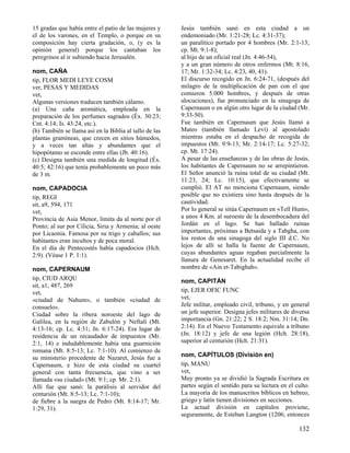 15 gradas que había entre el patio de las mujeres y
el de los varones, en el Templo, o porque en su
composición hay cierta gradación, o, (y es la
opinión general) porque los cantaban los
peregrinos al ir subiendo hacia Jerusalén.
nom, CAÑA
tip, FLOR MEDI LEYE COSM
ver, PESAS Y MEDIDAS
vet,
Algunas versiones traducen también cálamo.
(a) Una caña aromática, empleada en la
preparación de los perfumes sagrados (Éx. 30:23;
Cnt. 4:14; Is. 43:24, etc.).
(b) También se llama así en la Biblia al tallo de las
plantas gramíneas, que crecen en sitios húmedos,
y a veces tan altas y abundantes que el
hipopótamo se esconde entre ellas (Jb. 40:16).
(c) Designa también una medida de longitud (Éx.
40:5; 42:16) que tenía probablemente un poco más
de 3 m.
nom, CAPADOCIA
tip, REGI
sit, a9, 594, 171
vet,
Provincia de Asia Menor, limita da al norte por el
Ponto; al sur por Cilicia, Siria y Armenia; al oeste
por Licaonia. Famosa por su trigo y caballos; sus
habitantes eran incultos y de poca moral.
En el día de Pentecostés había capadocios (Hch.
2:9). (Véase 1 P. 1:1).
nom, CAPERNAUM
tip, CIUD ARQU
sit, a1, 487, 269
vet,
«ciudad de Nahum», o también «ciudad de
consuelo».
Ciudad sobre la ribera noroeste del lago de
Galilea, en la región de Zabulón y Neftalí (Mt.
4:13-16; cp. Lc. 4:31; Jn. 6:17-24). Era lugar de
residencia de un recaudador de impuestos (Mr.
2:1, 14) e indudablemente había una guarnición
romana (Mt. 8:5-13; Lc. 7:1-10). Al comienzo de
su ministerio procedente de Nazaret, Jesús fue a
Capernaum, e hizo de esta ciudad su cuartel
general con tanta frecuencia, que vino a ser
llamada «su ciudad» (Mt. 9:1; cp. Mr. 2:1).
Allí fue que sanó: la parálisis al servidor del
centurión (Mt. 8:5-13; Lc. 7:1-10);
de fiebre a la suegra de Pedro (Mt. 8:14-17; Mr.
1:29, 31).

Jesús también sanó en esta ciudad a un
endemoniado (Mr. 1:21-28; Lc. 4:31-37);
un paralítico portado por 4 hombres (Mr. 2:1-13;
cp. Mt. 9:1-8);
al hijo de un oficial real (Jn. 4:46-54),
y a un gran número de otros enfermos (Mt. 8:16,
17; Mr. 1:32-34; Lc. 4:23, 40, 41).
El discurso recogido en Jn. 6:24-71, (después del
milagro de la multiplicación de pan con el que
comieron 5.000 hombres, y después de otras
alocuciones), fue pronunciado en la sinagoga de
Capernaum o en algún otro lugar de la ciudad (Mr.
9:33-50).
Fue también en Capernaum que Jesús llamó a
Mateo (también llamado Leví) al apostolado
mientras estaba en el despacho de recogida de
impuestos (Mt. 9:9-13; Mr. 2:14-17; Lc. 5:27-32;
cp. Mt. 17:24).
A pesar de las enseñanzas y de las obras de Jesús,
los habitantes de Capernaum no se arrepintieron.
El Señor anunció la ruina total de su ciudad (Mt.
11:23, 24; Lc. 10:15), que efectivamente se
cumplió. El AT no menciona Capernaum, siendo
posible que no existiera sino hasta después de la
cautividad.
Por lo general se sitúa Capernaum en «Tell Hum»,
a unos 4 Km. al suroeste de la desembocadura del
Jordán en el lago. Se han hallado ruinas
importantes, próximas a Betsaida y a Tabgha, con
los restos de una sinagoga del siglo III d.C. No
lejos de allí se halla la fuente de Capernaum,
cuyas abundantes aguas regaban parcialmente la
llanura de Genesaret. En la actualidad recibe el
nombre de «Ain et-Tabighah».
nom, CAPITÁN
tip, EJER OFIC FUNC
vet,
Jefe militar, empleado civil, tribuno, y en general
un jefe superior. Designa jefes militares de diversa
importancia (Gn. 21:22; 2 S. 18:2; Nm. 31:14; Dn.
2:14). En el Nuevo Testamento equivale a tribuno
(Jn. 18:12) y jefe de una legión (Hch. 28:18),
superior al centurión (Hch. 21:31).
nom, CAPÍTULOS (División en)
tip, MANU
vet,
Muy pronto ya se dividió la Sagrada Escritura en
partes según el sentido para su lectura en el culto.
La mayoría de los manuscritos bíblicos en hebreo,
griego y latín tienen divisiones en secciones.
La actual división en capítulos proviene,
seguramente, de Esteban Langton (1206; entonces

132

 