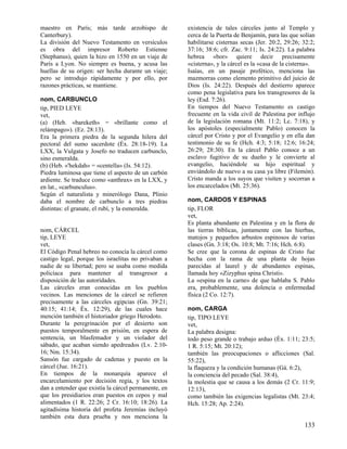 maestro en París; más tarde arzobispo de
Canterbury).
La división del Nuevo Testamento en versículos
es obra del impresor Roberto Estienne
(Stephanus), quien la hizo en 1550 en un viaje de
París a Lyon. No siempre es buena, y acusa las
huellas de su origen: ser hecha durante un viaje;
pero se introdujo rápidamente y por ello, por
razones prácticas, se mantiene.
nom, CARBUNCLO
tip, PIED LEYE
vet,
(a) (Heb. «bareketh» = «brillante como el
relámpago»). (Ez. 28:13).
Era la primera piedra de la segunda hilera del
pectoral del sumo sacerdote (Éx. 28:18-19). La
LXX, la Vulgata y Josefo no traducen carbunclo,
sino esmeralda.
(b) (Heb. «'hekdah» = «centella» (Is. 54:12).
Piedra luminosa que tiene el aspecto de un carbón
ardiente. Se traduce como «anthrax» en la LXX, y
en lat., «carbunculus».
Según el naturalista y minerólogo Dana, Plinio
daba el nombre de carbunclo a tres piedras
distintas: el granate, el rubí, y la esmeralda.

nom, CÁRCEL
tip, LEYE
vet,
El Código Penal hebreo no conocía la cárcel como
castigo legal, porque los israelitas no privaban a
nadie de su libertad; pero se usaba como medida
policíaca para mantener al transgresor a
disposición de las autoridades.
Las cárceles eran conocidas en los pueblos
vecinos. Las menciones de la cárcel se refieren
precisamente a las cárceles egipcias (Gn. 39:21;
40:15; 41:14; Éx. 12:29), de las cuales hace
mención también el historiador griego Herodoto.
Durante la peregrinación por el desierto son
puestos temporalmente en prisión, en espera de
sentencia, un blasfemador y un violador del
sábado, que acaban siendo apedreados (Lv. 2:1016; Nm. 15:34).
Sansón fue cargado de cadenas y puesto en la
cárcel (Jue. 16:21).
En tiempos de la monarquía aparece el
encarcelamiento por decisión regia, y los textos
dan a entender que existía la cárcel permanente, en
que los presidiarios eran puestos en cepos y mal
alimentados (1 R. 22:26; 2 Cr. 16:10; 18:26). La
agitadísima historia del profeta Jeremías incluyó
también esta dura prueba y nos menciona la

existencia de tales cárceles junto al Templo y
cerca de la Puerta de Benjamín, para las que solían
habilitarse cisternas secas (Jer. 20:2, 29:26; 32:2;
37:16; 38:6; cfr. Zac. 9:11; Is. 24:22). La palabra
hebrea «bor» quiere decir precisamente
«cisterna», y la cárcel es la «casa de la cisterna».
Isaías, en un pasaje profético, menciona las
mazmorras como elemento primitivo del juicio de
Dios (Is. 24:22). Después del destierro aparece
como pena legislativa para los transgresores de la
ley (Esd. 7:26).
En tiempos del Nuevo Testamento es castigo
frecuente en la vida civil de Palestina por influjo
de la legislación romana (Mt. 11:2; Lc. 7:18), y
los apóstoles (especialmente Pablo) conocen la
cárcel por Cristo y por el Evangelio y en ella dan
testimonio de su fe (Hch. 4:3; 5:18; 12:6; 16:24;
26:29; 28:30). En la cárcel Pablo conoce a un
esclavo fugitivo de su dueño y le convierte al
evangelio, haciéndole su hijo espiritual y
enviándolo de nuevo a su casa ya libre (Filemón).
Cristo manda a los suyos que visiten y socorran a
los encarcelados (Mt. 25:36).
nom, CARDOS Y ESPINAS
tip, FLOR
vet,
Es planta abundante en Palestina y en la flora de
las tierras bíblicas, juntamente con las hierbas,
matojos y pequeños arbustos espinosos de varias
clases (Gn. 3:18; Os. 10:8; Mt. 7:16; Hch. 6:8).
Se cree que la corona de espinas de Cristo fue
hecha con la rama de una planta de hojas
parecidas al laurel y de abundantes espinas,
llamada hoy «Zizyphus spina Christi».
La «espina en la carne» de que hablaba S. Pablo
era, probablemente, una dolencia o enfermedad
física (2 Co. 12:7).
nom, CARGA
tip, TIPO LEYE
vet,
La palabra designa:
todo peso grande o trabajo arduo (Éx. 1:11; 23:5;
1 R. 5:15; Mt. 20:12);
también las preocupaciones o aflicciones (Sal.
55:22),
la flaqueza y la condición humanas (Gá. 6:2),
la conciencia del pecado (Sal. 38:4),
la molestia que se causa a los demás (2 Cr. 11:9;
12:13),
como también las exigencias legalistas (Mt. 23:4;
Hch. 15:28; Ap. 2:24).

133

 