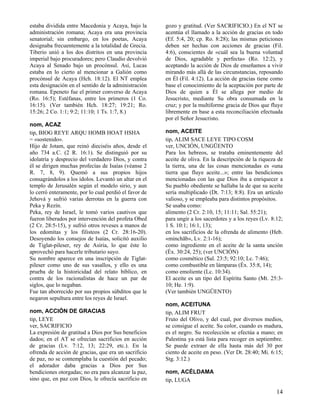 estaba dividida entre Macedonia y Acaya, bajo la
administración romana; Acaya era una provincia
senatorial; sin embargo, en los poetas, Acaya
designaba frecuentemente a la totalidad de Grecia.
Tiberio unió a los dos distritos en una provincia
imperial bajo procuradores; pero Claudio devolvió
Acaya al Senado bajo un procónsul. Así, Lucas
estaba en lo cierto al mencionar a Galión como
procónsul de Acaya (Hch. 18:12). El NT emplea
esta designación en el sentido de la administración
romana. Epeneto fue el primer converso de Acaya
(Ro. 16:5); Estéfanas, entre los primeros (1 Co.
16:15). (Ver también Hch. 18:27; 19:21; Ro.
15:26; 2 Co. 1:1; 9:2; 11:10; 1 Ts. 1:7, 8.)
nom, ACAZ
tip, BIOG REYE ARQU HOMB HOAT HSHA
= «sostenido».
Hijo de Jotam, que reinó dieciséis años, desde el
año 734 a.C. (2 R. 16:1). Se distinguió por su
idolatría y desprecio del verdadero Dios, y contra
él se dirigen muchas profecías de Isaías (véanse 2
R. 7, 8, 9). Quemó a sus propios hijos
consagrándolos a los ídolos. Levantó un altar en el
templo de Jerusalén según el modelo sirio, y aun
lo cerró enteramente, por lo cual perdió el favor de
Jehová y sufrió varias derrotas en la guerra con
Peka y Rezín.
Peka, rey de Israel, le tomó varios cautivos que
fueron liberados por intervención del profeta Obed
(2 Cr. 28:5-15), y sufrió otros reveses a manos de
los edomitas y los filisteos (2 Cr. 28:16-20).
Desoyendo los consejos de Isaías, solicitó auxilio
de Tiglat-pileser, rey de Asiria, lo que éste lo
aprovechó para hacerle tributario suyo.
Su nombre aparece en una inscripción de Tiglatpileser como uno de sus vasallos, y ello es una
prueba de la historicidad del relato bíblico, en
contra de los racionalistas de hace un par de
siglos, que lo negaban.
Fue tan aborrecido por sus propios súbditos que le
negaron sepultura entre los reyes de Israel.
nom, ACCIÓN DE GRACIAS
tip, LEYE
ver, SACRIFICIO
La expresión de gratitud a Dios por Sus beneficios
dados; en el AT se ofrecían sacrificios en acción
de gracias (Lv. 7:12, 13; 22:29, etc.). En la
ofrenda de acción de gracias, que era un sacrificio
de paz, no se contemplaba la cuestión del pecado;
el adorador daba gracias a Dios por Sus
bendiciones otorgadas; no era para alcanzar la paz,
sino que, en paz con Dios, le ofrecía sacrificio en

gozo y gratitud. (Ver SACRIFICIO.) En el NT se
acentúa el llamado a la acción de gracias en todo
(Ef. 5:4, 20; cp. Ro. 8:28); las mismas peticiones
deben ser hechas con acciones de gracias (Fil.
4:6), conscientes de «cuál sea la buena voluntad
de Dios, agradable y perfecta» (Ro. 12:2), y
aceptando la acción de Dios de enseñamos a vivir
mirando más allá de las circunstancias, reposando
en Él (Fil. 4:12). La acción de gracias tiene como
base el conocimiento de la aceptación por parte de
Dios de quien a Él se allega por medio de
Jesucristo, mediante Su obra consumada en la
cruz; y por la multiforme gracia de Dios que fluye
libremente en base a esta reconciliación efectuada
por el Señor Jesucristo.
nom, ACEITE
tip, ALIM SACE LEYE TIPO COSM
ver, UNCIÓN, UNGÜENTO
Para los hebreos, se trataba eminentemente del
aceite de oliva. En la descripción de la riqueza de
la tierra, una de las cosas mencionadas es «una
tierra que fluye aceite...»; entre las bendiciones
mencionadas con las que Dios iba a enriquecer a
Su pueblo obediente se hallaba la de que su aceite
sería multiplicado (Dt. 7:13; 8:8). Era un artículo
valioso, y se empleaba para distintos propósitos.
Se usaba como:
alimento (2 Cr. 2:10, 15; 11:11; Sal. 55:21);
para ungir a los sacerdotes y a los reyes (Lv. 8:12;
1 S. 10:1; 16:1, 13);
en los sacrificios de la ofrenda de alimento (Heb.
«minchãb», Lv. 2:1-16);
como ingrediente en el aceite de la santa unción
(Éx. 30:24, 25); (ver UNCIÓN)
como cosmético (Sal. 23:5; 92:10; Lc. 7:46);
como combustible en lámparas (Éx. 35:8, 14);
como emoliente (Lc. 10:34).
El aceite es un tipo del Espíritu Santo (Mt. 25:310; He. 1:9).
(Ver también UNGÜENTO)
nom, ACEITUNA
tip, ALIM FRUT
Fruto del Olivo, y del cual, por diversos medios,
se consigue el aceite. Su color, cuando es madura,
es el negro. Su recolección se efectúa a mano; en
Palestina ya está lista para recoger en septiembre.
Se puede extraer de ella hasta más del 30 por
ciento de aceite en peso. (Ver Dt. 28:40; Mi. 6:15;
Stg. 3:12.)
nom, ACÉLDAMA
tip, LUGA

14

 