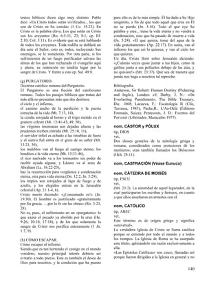 textos bíblicos dicen algo muy distinto. Pablo
dice: «En Cristo todos serán vivificados... los que
son de Cristo en Su venida» (1 Co. 15:23). En
Cristo es la palabra clave. Los que están en Cristo
son los creyentes (Ro. 6:5-11, 23; 8:1; cp. Ef.
2:10; Col. 3:11). Es evidente que se está hablando
de todos los creyentes. Toda rodilla se doblará un
día ante el Señor; esto es, todos, incluyendo Sus
enemigos, se le someterán. Por otra parte, si los
sufrimientos de un fuego purificador salvara las
almas de los que han rechazado el evangelio aquí
y ahora, su redención no tendría lugar por la
sangre de Cristo. Y frente a esto cp. Sal. 49:8.
(g) PURGATORIO.
Doctrina católico romana del Purgatorio.
El Purgatorio es una ficción del catolicismo
romano. Todos los pasajes bíblicos que tratan del
más allá no presentan más que dos destinos:
el cielo y el infierno,
el camino ancho de la perdición y la puerta
estrecha de la vida (Mt. 7:13, 14),
la cizaña arrojada al horno y el trigo metido en el
granero celeste (Mt. 13:41-43, 49, 50),
las vírgenes insensatas son dejadas afuera y las
prudentes reciben entrada (Mt. 25:10, 11),
el servidor infiel es echado a las tinieblas de fuera
y el siervo fiel entra en el gozo de su señor (Mt.
13:21, 30),
los malditos van al fuego al castigo eterno, los
benditos a la vida eterna (Mt. 13:33-46),
el rico malvado va a los tormentos sin poder de
recibir ayuda alguna; y Lázaro va al seno de
Abraham (Lc. 16:22-23);
hay la resurrección para vergüenza y condenación
eterna, otra para vida eterna (Dn. 12:2; Jn. 5:29);
los impíos son arrojados al lago de fuego y de
azufre, y los elegidos entran en la Jerusalén
celestial (Ap. 21:1-4, 8).
Cristo murió diciendo: «¡Consumado es!» (Jn.
19:30). El hombre es justificado «gratuitamente
por Su gracia. ... por la fe sin las obras» (Ro. 3:23,
28).
No es, pues, el sufrimiento en un «purgatorio» lo
que expía el pecado ya abolido por la cruz (He.
9:26; 10:10, 17-18), y de los que solamente la
sangre de Cristo nos purifica enteramente (1 Jn.
1:7, 9).
(h) CÓMO ESCAPAR.
Cómo escapar al infierno.
Siendo que es tan horrendo el castigo en el mundo
venidero, nuestro principal interés debiera ser
evitarlo a todo precio. Este es también el deseo de
Dios para nosotros, y la condición que ha puesto

para ello es de lo más simple. Él ha dado a Su Hijo
unigénito, a fin de que todo aquel que crea en Él
no se pierda (Jn. 3:16). Todo el que oye Su
palabra y cree... tiene la vida eterna y no vendrá a
condenación, sino que ha pasado de muerte a vida
(Jn. 5:24). «El que quiera, tome del agua de la
vida gratuitamente» (Ap. 22:17). En suma, van al
infierno los que así lo quieren, y van al cielo los
que quieren.
Un día, Cristo lloró sobre Jerusalén diciendo:
«¡Cuántas veces quise juntar a tus hijos, como la
gallina junta a sus polluelos debajo de las alas, y
no quisiste!» (Mt. 23:37). Que sea de manera que
jamás nos haga a nosotros tal reproche.
Bibliografía.
Anderson, Sir Robert: Human Destiny (Pickering
and Inglis), Londres s/f; Darby, J. N.: «On
Everlasting Punishment», The Bible Treasury,
Dic. 1868; Lacueva, F.: Escatología II (Clie,
Terrassa, 1983); Pache,R.: L'Au-Delá (Éditions
Emmaús, Suiza); Pentecosts, J. D.: Eventos del
Porvenir (Libertador, Maracaibo 1977).
nom, CÁSTOR y PÓLUX
tip, DIOS
vet,
Dos dioses gemelos de la mitología griega y
romana, considerados como protectores de los
marineros; eran también llamados los Dióscoros
(Hch. 28:11).
nom, CASTRACIÓN (Véase Eunuco)
nom, CÁTEDRA DE MOISÉS
tip, ESCU
vet,
(Mt. 23:2). La autoridad de aquel legislador, de la
cual participaron los escribas y fariseos, en cuanto
a que ellos enseñaron en armonía con él.
nom, CATÓLICO
tip, ABEC
vet,
Este término es de origen griego y significa
«universal».
La verdadera Iglesia de Cristo se llama católica
porque se extiende por todo el mundo y a todos
los tiempos. La Iglesia de Roma se ha usurpado
este título, aplicándolo sin razón exclusivamente a
ella.
«Las Epístolas Católicas» son cinco, llamadas así
porque fueron dirigidas a la Iglesia en general y no

140

 