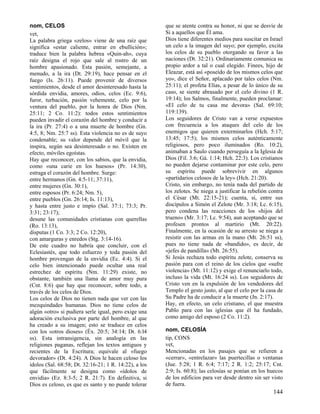 nom, CELOS
vet,
La palabra griega «zelos» viene de una raíz que
significa «estar caliente, entrar en ebullición»;
traduce bien la palabra hebrea «Quin-ah», cuya
raíz designa el rojo que sale al rostro de un
hombre apasionado. Esta pasión, semejante, a
menudo, a la ira (Dt. 29:19), hace pensar en el
fuego (Is. 26:11). Puede provenir de diversos
sentimientos, desde el amor desinteresado hasta la
sórdida envidia, amores, odios, celos (Ec. 9:6),
furor, turbación, pasión vehemente, celo por la
ventura del pueblo, por la honra de Dios (Nm.
25:11; 2 Co. 11:2): todos estos sentimientos
pueden invadir el corazón del hombre y conducir a
la ira (Pr. 27:4) o a una muerte de hombre (Gn.
4:5, 8; Nm. 25:7 ss). Esta violencia no es de suyo
condenable; su valor depende del móvil que la
inspira, según sea desinteresado o no. Existen en
efecto, móviles egoístas.
Hay que reconocer, con los sabios, que la envidia,
como «una carie en los huesos» (Pr. 14:30),
estraga el corazón del hombre. Surge:
entre hermanos (Gn. 4:5-11; 37:11),
entre mujeres (Gn. 30:1),
entre esposos (Pr. 6:24; Nm. 5),
entre pueblos (Gn. 26:14; Is. 11:13),
y hasta entre justo e impío (Sal. 37:1; 73:3; Pr.
3:31; 23:17);
desune las comunidades cristianas con querellas
(Ro. 13:13),
disputas (1 Co. 3:3; 2 Co. 12:20),
con amarguras y enredos (Stg. 3:14-16).
De este cuadro no habría que concluir, con el
Eclesiastés, que todo esfuerzo y toda pasión del
hombre provengan de la envidia (Ec. 4:4). Si el
celo bien intencionado puede ocultar una real
estrechez de espíritu (Nm. 11:29) existe, no
obstante, también una llama de amor muy pura
(Cnt. 8:6) que hay que reconocer, sobre todo, a
través de los celos de Dios.
Los celos de Dios no tienen nada que ver con las
mezquindades humanas. Dios no tiene celos de
algún «otro» si pudiera serle igual, pero exige una
adoración exclusiva por parte del hombre, al que
ha creado a su imagen; esto se traduce en celos
con los «otros dioses» (Éx. 20:5; 34:14; Dt. 6:l4
ss). Esta intransigencia, sin analogía en las
religiones paganas, reflejan los textos antiguos y
recientes de la Escritura; equivale al «fuego
devorador» (Dt. 4:24). A Dios le hacen celoso los
ídolos (Sal. 68:58; Dt. 32:16-21; 1 R. 14:22), a los
que fácilmente se designa como «ídolos de
envidia» (Ez. 8:3-5; 2 R. 21:7). En definitiva, si
Dios es celoso, es que es santo y no puede tolerar

que se atente contra su honor, ni que se desvíe de
Sí a aquellos que Él ama.
Dios tiene diferentes medios para suscitar en Israel
un celo a la imagen del suyo; por ejemplo, excita
los celos de su pueblo otorgando su favor a las
naciones (Dt. 32:21). Ordinariamente comunica su
propio ardor a tal o cual elegido. Finees, hijo de
Eleazar, está así «poseído de los mismos celos que
yo», dice el Señor, aplacado por tales celos (Nm.
25:11); el profeta Elías, a pesar de lo único de su
caso, se siente abrasado por el celo divino (1 R.
19:14); los Salmos, finalmente, pueden proclamar:
«El celo de tu casa me devora» (Sal. 69:10;
119:139).
Los seguidores de Cristo van a verse expuestos
con frecuencia a los ataques del celo de los
enemigos que quieren exterminarlos (Hch. 5:17;
13:45; 17:5); los mismos celos auténticamente
religiosos, pero poco iluminados (Ro. 10:2),
animaban a Saulo cuando perseguía a la Iglesia de
Dios (Fil. 3:6; Gá. 1:14; Hch. 22:3). Los cristianos
no pueden dejarse contaminar por este celo, pero
su espíritu puede sobrevivir en algunos
«partidarios celosos de la ley» (Hch. 21:20).
Cristo, sin embargo, no tenía nada del partido de
los zelotes. Se niega a justificar la rebelión contra
el César (Mt. 22:15-21); cuenta, sí, entre sus
discípulos a Simón el Zelote (Mr. 3:18; Lc. 6:15),
pero condena las reacciones de los «hijos del
trueno» (Mr. 3:17; Lc. 9:54), aun aceptando que se
profesen prontos al martirio (Mt. 20:22).
Finalmente, en la ocasión de su arresto se niega a
resistir con las armas en la mano (Mt. 26:51 ss),
pues no tiene nada de «bandido», es decir, de
«jefes de pandilla» (Mt. 26:55).
Si Jesús rechaza todo espíritu zelote, conserva su
pasión para con el reino de los cielos que «sufre
violencia» (Mt. 11:12) y exige el renunciarlo todo,
incluso la vida (Mt. 16:24 ss). Los seguidores de
Cristo ven en la expulsión de los vendedores del
Templo el gesto justo, al que el celo por la casa de
Su Padre ha de conducir a la muerte (Jn. 2:17).
Hay, en efecto, un celo cristiano, el que muestra
Pablo para con las iglesias que él ha fundado,
como amigo del esposo (2 Co. 11:2).
nom, CELOSÍA
tip, CONS
vet,
Mencionadas en los pasajes que se refieren a
«cerrar», «entrelazar» las puertecillas o ventanas
(Jue. 5:28; 1 R. 6:4; 7:17; 2 R. 1:2; 25:17; Cnt.
2:9; Is. 60:8); las celosías se ponían en los huecos
de los edificios para ver desde dentro sin ser visto
de fuera.

144

 