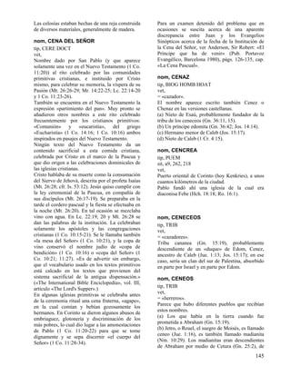 Las celosías estaban hechas de una reja construida
de diversos materiales, generalmente de madera.
nom, CENA DEL SEÑOR
tip, CERE DOCT
vet,
Nombre dado por San Pablo (y que aparece
solamente una vez en el Nuevo Testamento (1 Co.
11:20)) al rito celebrado por las comunidades
primitivas cristianas, e instituido por Cristo
mismo, para celebrar su memoria, la víspera de su
Pasión (Mt. 26:26-29; Mr. 14:22-25; Lc. 22:14-20
y 1 Co. 11:23-26).
También se encuentra en el Nuevo Testamento la
expresión «partimiento del pan». Muy pronto se
añadieron otros nombres a este rito celebrado
frecuentemente por los cristianos primitivos:
«Comunión» y «eucaristía», del griego
«Eucharistía» (1 Co. 14:16; 1 Co. 10:16) ambos
inspirados en pasajes del Nuevo Testamento.
Ningún texto del Nuevo Testamento da un
contenido sacrificial a esta comida cristiana,
celebrada por Cristo en el marco de la Pascua y
que dio origen a las celebraciones dominicales de
las iglesias cristianas.
Cristo hablaba de su muerte como la consumación
del Siervo de Jehová, descrita por el profeta Isaías
(Mt. 26:28; cfr. Is. 53:12). Jesús quiso cumplir con
la ley ceremonial de la Pascua, en compañía de
sus discípulos (Mt. 26:17-19). Se preparaba en la
tarde el cordero pascual y la fiesta se efectuaba en
la noche (Mt. 26:20). En tal ocasión se mezclaba
vino con agua. En Lc. 22:19, 20 y Mt. 26:28 se
dan las palabras de la institución. La celebraban
solamente los apóstoles y las congregaciones
cristianas (1 Co. 10:15-21). Se le llamaba también
«la mesa del Señor» (1 Co. 10:21), y la copa de
vino conservó el nombre judío de «copa de
bendición» (1 Co. 10:16) o «copa del Señor» (1
Co. 10:21; 11:27). «Es de advertir sin embargo,
que el vocabulario usado en los textos primitivos
está calcado en los textos que provienen del
sistema sacrificial de la antigua dispensación.»
(«The International Bible Enciclopedia», vol. III,
artículo «The Lord's Supper».)
En algunas iglesias primitivas se celebraba antes
de la ceremonia ritual una cena fraterna, «agape»,
en la cual comían y bebían gozosamente los
hermanos. En Corinto se dieron algunos abusos de
embriaguez, glotonería y discriminación de los
más pobres, lo cual dio lugar a las amonestaciones
de Pablo (1 Co. 11:20-22) para que se tome
dignamente y se sepa discernir «el cuerpo del
Señor» (1 Co. 11:28-34).

Para un examen detenido del problema que en
ocasiones se suscita acerca de una aparente
discrepancia entre Juan y los Evangelios
Sinópticos acerca de la fecha de la Institución de
la Cena del Señor, ver Anderson, Sir Robert: «El
Príncipe que ha de venir» (Pub. Portavoz
Evangélico, Barcelona 1980), págs. 126-135, cap.
«La Cena Pascual».
nom, CENAZ
tip, BIOG HOMB HOAT
vet,
= «cazador».
El nombre aparece escrito también Cenez o
Chenaz en las versiones castellanas.
(a) Nieto de Esaú, probablemente fundador de la
tribu de los ceneceos (Gn. 36:11, 15).
(b) Un príncipe edomita (Gn. 36:42; Jos. 14:14).
(c) Hermano menor de Caleb (Jos. 15:17).
(d) Nieto de Caleb (1 Cr. 4:15).
nom, CENCREA
tip, PUEM
sit, a9, 262, 218
vet,
Puerto oriental de Corinto (hoy Kenkries), a unos
cuantos kilómetros de la ciudad.
Pablo fundó ahí una iglesia de la cual era
diaconisa Febe (Hch. 18:18; Ro. 16:1).

nom, CENECEOS
tip, TRIB
vet,
= «cazadores».
Tribu cananea (Gn. 15:19), probablemente
descendiente de un «duque» de Edom, Cenez,
ancestro de Caleb (Jue. 1:13; Jos. 15:17); en ese
caso, sería un clan del sur de Palestina, absorbido
en parte por Israel y en parte por Edom.
nom, CENEOS
tip, TRIB
vet,
= «herreros».
Parece que hubo diferentes pueblos que recibían
estos nombres.
(a) Los que había en la tierra cuando fue
prometida a Abraham (Gn. 15:19).
(b) Jetro, o Reuel, el suegro de Moisés, es llamado
ceneo (Jue. 1:16), es también llamado madianita
(Nm. 10:29). Los madianitas eran descendientes
de Abraham por medio de Cetura (Gn. 25:2), de

145

 