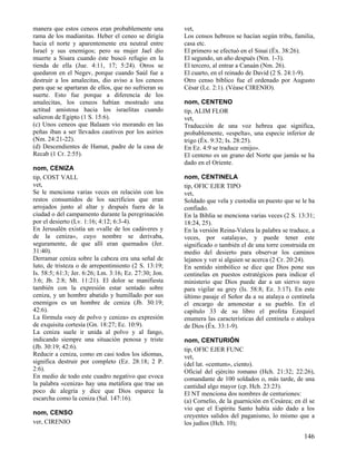 manera que estos ceneos eran probablemente una
rama de los madianitas. Heber el ceneo se dirigía
hacia el norte y aparentemente era neutral entre
Israel y sus enemigos; pero su mujer Jael dio
muerte a Sísara cuando éste buscó refugio en la
tienda de ella (Jue. 4:11, 17; 5:24). Otros se
quedaron en el Negev, porque cuando Saúl fue a
destruir a los amalecitas, dio aviso a los ceneos
para que se apartaran de ellos, que no sufrieran su
suerte. Esto fue porque a diferencia de los
amalecitas, los ceneos habían mostrado una
actitud amistosa hacia los israelitas cuando
salieron de Egipto (1 S. 15:6).
(c) Unos ceneos que Balaam vio morando en las
peñas iban a ser llevados cautivos por los asirios
(Nm. 24:21-22).
(d) Descendientes de Hamat, padre de la casa de
Recab (1 Cr. 2:55).
nom, CENIZA
tip, COST VALL
vet,
Se le menciona varias veces en relación con los
restos consumidos de los sacrificios que eran
arrojados junto al altar y después fuera de la
ciudad o del campamento durante la peregrinación
por el desierto (Lv. 1:16; 4:12; 6:3-4).
En Jerusalén existía un «valle de los cadáveres y
de la ceniza», cuyo nombre se derivaba,
seguramente, de que allí eran quemados (Jer.
31:40).
Derramar ceniza sobre la cabeza era una señal de
luto, de tristeza o de arrepentimiento (2 S. 13:19;
Is. 58:5; 61:3; Jer. 6:26; Lm. 3:16; Ez. 27:30; Jon.
3:6; Jb. 2:8; Mt. 11:21). El dolor se manifiesta
también con la expresión estar sentado sobre
ceniza, y un hombre abatido y humillado por sus
enemigos es un hombre de ceniza (Jb. 30:19;
42:6).
La fórmula «soy de polvo y ceniza» es expresión
de exquisita cortesía (Gn. 18:27; Ec. 10:9).
La ceniza suele ir unida al polvo y al fango,
indicando siempre una situación penosa y triste
(Jb. 30:19; 42:6).
Reducir a ceniza, como en casi todos los idiomas,
significa destruir por completo (Ez. 28:18; 2 P.
2:6).
En medio de todo este cuadro negativo que evoca
la palabra «ceniza» hay una metáfora que trae un
poco de alegría y dice que Dios esparce la
escarcha como la ceniza (Sal. 147:16).
nom, CENSO
ver, CIRENIO

vet,
Los censos hebreos se hacían según tribu, familia,
casa etc.
El primero se efectuó en el Sinaí (Éx. 38:26).
El segundo, un año después (Nm. 1-3).
El tercero, al entrar a Canaán (Nm. 26).
El cuarto, en el reinado de David (2 S. 24:1-9).
Otro censo bíblico fue el ordenado por Augusto
César (Lc. 2:1). (Véase CIRENIO).
nom, CENTENO
tip, ALIM FLOR
vet,
Traducción de una voz hebrea que significa,
probablemente, «espelta», una especie inferior de
trigo (Éx. 9:32; Is. 28:25).
En Ez. 4:9 se traduce «mijo».
El centeno es un grano del Norte que jamás se ha
dado en el Oriente.
nom, CENTINELA
tip, OFIC EJER TIPO
vet,
Soldado que vela y custodia un puesto que se le ha
confiado.
En la Biblia se menciona varias veces (2 S. 13:31;
18:24, 25).
En la versión Reina-Valera la palabra se traduce, a
veces, por «atalaya», y puede tener este
significado o también el de una torre construida en
medio del desierto para observar los caminos
lejanos y ver si alguien se acerca (2 Cr. 20:24).
En sentido simbólico se dice que Dios pone sus
centinelas en puestos estratégicos para indicar el
ministerio que Dios puede dar a un siervo suyo
para vigilar su grey (Is. 58:8; Ez. 3:17). En este
último pasaje el Señor da a su atalaya o centinela
el encargo de amonestar a su pueblo. En el
capítulo 33 de su libro el profeta Ezequiel
enumera las características del centinela o atalaya
de Dios (Éx. 33:1-9).
nom, CENTURIÓN
tip, OFIC EJER FUNC
vet,
(del lat. «centum», ciento).
Oficial del ejército romano (Hch. 21:32; 22:26),
comandante de 100 soldados o, más tarde, de una
cantidad algo mayor (cp. Hch. 23:23).
El NT menciona dos nombres de centuriones:
(a) Cornelio, de la guarnición en Cesárea; en él se
vio que el Espíritu Santo había sido dado a los
creyentes salidos del paganismo, lo mismo que a
los judíos (Hch. 10);

146

 