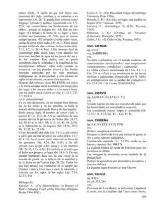 esfera sólida. El hecho de que Job dijera «las
columnas del cielo tiemblan, y se espantan a su
reprensión» (Jb. 26:11) puede bien tomarse como
lenguaje figurado y poético. Igualmente con 2 S.
22:8: «se conmovieron los fundamentos de los
cielos... porque se indignó él». Job dice en otro
lugar: «Él remueve la tierra de su lugar, y hace
temblar sus columnas» (Jb. 9:6), pero al mismo
tiempo declara: «Él extiende el norte sobre vacío,
cuelga la tierra sobre nada» (Jb. 26:7). Unos pocos
pasajes hablan de «las ventanas de los cielos» (Gn.
7:11; 8:2; Is. 24:18; Mal. 3:10), término fácil de
comprender para quien haya visto abatirse las
inmensas trombas de agua en los países del sur y
de los trópicos. Esto dicho, uno se queda
asombrado ante la sobriedad y la exactitud de las
descripciones bíblicas, sobre todo cuando se
comparan con los pueriles errores y las burdas
leyendas admitidas por las más preclaras
inteligencias de la antigüedad, y ello incluso en
siglos relativamente cercanos a los nuestros.
Después del milenio (véase MILENIO), los cielos
y la tierra actuales serán destruidos por fuego para
dar lugar a los nuevos cielos y a la nueva tierra,
«en los cuales mora la justicia» (Ap. 11; 21:1; 2 P.
3:7, 10-13).
(c) El cielo espiritual.
Ya en otra dimensión, en un mundo bien distinto
del de las nubes y de las estrellas, se halla la
morada del bienaventurado Dios y de Sus ángeles.
Pablo parece darle el nombre de tercer cielo, o
paraíso (2 Co. 12:2, 4). Allí se manifiesta de una
manera directa la presencia del Señor (Gn. 28:17;
Sal. 80:15 a; Is. 66:1; Mt. 5:12, 16, 45, 48; 23:9);
es la habitación de los ángeles (Mt. 24:36; 28:2;
Mr. 13:32; Lc. 22:43).
Cristo descendió del cielo (Jn. 3:13), y allí volvió
a subir, por encima de todos los cielos (Hch. 1:11;
Ef. 4:10). En el mismo cielo, intercede en favor de
los creyentes (He. 8:24; Ro. 8:34), y de allí
volverá para juzgar a los vivos y a los muertos
(Mt. 24:30; 1 Ts. 4:16). Es también en el cielo que
el Señor nos prepara un lugar (Jn. 14:1-3). De una
manera particular, Juan nos da una visión le la
morada de gloria, de la belleza, de la santidad, y
de la dicha en perfección (Ap. 21-22). Todos los
que han lavado sus vestiduras en la sangre del
Cordero verán a Dios cara a cara, le adorarán, y
reinarán por los siglos de los siglos (Ap. 7:14;
22:3-5, 14).
Bibliografía:
Koestler, A.: «The Sleepwalkers» (A History of
Man's Changing Vision of the Universe) (Penguin
Books 1964-1982);

Lewis, C. S.: «The Discarded Image» (Cambridge
University Press 1976);
Bounds, E. M.: «El cielo, un lugar, una ciudad, un
hogar» (Clíe, Terrassa, 1983);
Lacueva, F.: «Escatología II» (Clíe, Terrassa,
1983),
Pentecost, J. D.: «Eventos del Porvenir»
(Libertador, Maracaibo, 1977);
Zoller, J. E.: «El Cielo» (Clíe, Terrassa, 1975).
nom, CIENCIA
tip, CIEN
ver, SABIDURÍA
vet,
No debe confundirse con el sentido moderno, de
conocimientos sistematizados, sino simplemente
«conocimiento», «erudición» o «sabiduría».
La «falsa ciencia» mencionada en 1 Co. 8:1, 7 y
Col. 2:8 se refiere a las enseñanzas de las sectas
místicas y judaizantes, denunciadas por S. Pablo,
en contraposición con la verdad del evangelio (1
Co. 12:8; Fil. 1:9). (Véase SABIDURÍA).
nom, CIERVO
tip, ALIM FAUN LEYE CUAD
vet,
Venado macho, de más de cinco años de edad, que
ha desarrollado sus astas (hebreo «ayyal»).
Era considerado animal limpio y comestible (Dt.
12:15; 1 R. 4:23; Sal. 42:1; Cnt. 8:14).
nom, CIGÜEÑA
tip, FAUN LEYE AVES TIPO
vet,
(hebreo «anapha») «cariñosa».
Designa la familia de aves que incluye la garza, el
ibis y otras especies semejantes.
Considerada inmunda (Lv. 11:19), anida en las
hayas y cipreses (Sal. 104:17).
La cigüeña blanca del norte de Palestina pasa los
inviernos en África.
Los antiguos la veneraban como símbolo de la
piedad filial.
Protege la agricultura por alimentarse de reptiles e
insectos dañinos.
La cigüeña negra frecuenta el mar Muerto.
nom, CILICIA
tip, REGI
sit, a9, 535, 249
vet,
Provincia de Asia Menor; se halla entre Capadocia
al norte, con la cordillera del Tauro como límite;

149

 