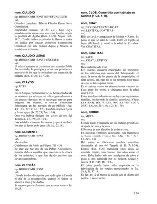 nom, CLAUDIO
tip, BIOG HOMB HONT REYE FUNC EJER
vet,
(Nombre completo: Tiberio Claudio Druso Nero
Germánico).
Emperador romano (41-54 d.C.) bajo cuyo
mandato debía sobrevenir una gran hambre según
la profecía de Ágabo (Hch. 11:28). Según Hch.
18:2, Claudio había expulsado de Roma a todos
los judíos por causar disturbios («impulsore
Chresto»); por este motivo Aquila y Priscila se
trasladaron a Corinto.
nom, CLAUDIO LISIAS
tip, BIOG HOMB HONT FUNC EJER
vet,
El oficial romano en Jerusalén que, cuando Pablo
fue arrestado, le protegió y actuó con presteza en
apartarle de los que le rodeaban con intención de
matarle (Hch. 23:26; 24:7, 22).
nom, CLAVOS
tip, UTEN
vet,
En el Antiguo Testamento la voz hebrea traducida
ya «estaca», ya «clavo», se refiere generalmente a
las estacas clavadas en el suelo que servían para
asegurar las tiendas, o estacas embutidas
firmemente en las paredes de un edificio (Jue.
4:21; Éx. 27:19; Ez. 15:3). También implica fijeza
y firme apoyo (Is. 22:23; Zac. 10:4).
Otra voz hebrea designa los clavos de oro del
Templo (2 Cr. 3:9; Jer. 10:4).
Los soldados clavaron las manos y quizá también
los pies de Jesús en la cruz (cfr. Sal. 22:16).
nom, CLEMENTE
tip, BIOG HOMB HONT
vet,
«benévolo».
Colaborador de Pablo en Filipos (Fil. 4:3).
Se cree que fue uno de los Padres Apostólicos,
nombre dado a aquellos que vivieron en la época
de los apóstoles, y que han dejado escritos que
llevan sus nombres.
nom, CLEOFÁS
tip, BIOG HOMB HONT
vet,
Uno de los dos discípulos que se dirigían a Emaús
el día de la resurrección, cuando el Señor se
acercó a ellos, y les habló.
Se supone que es el mismo que se menciona en Jn.
19:25.

nom, CLOÉ. Convertida que habitaba en
Corinto (1 Co. 1:11).
nom, COAT
tip, BIOG SACE HOMB HOAT
ver, LEVITAS, COATITAS
vet,
Hijo de Leví, y antepasado de Moisés y Aarón. Es
poco lo que se sabe de Coat. Entró en Egipto al
bajar allí Jacob, y murió a la edad de 133 años.
Ver COATITAS.
nom, COATITAS
tip, SACE
ver, COAT, LEVITAS
vet,
Descendientes de Coat.
Los coatitas quedaron encargados del transporte
de los artículos más santos del Tabernáculo: el
arca, la mesa de los panes de la proposición, el
altar de oro, etc. pero no se les permitía tocar nada
de ello, ni tan siquiera mirar.
En el primer censo los descendientes varones de
Coat entre los treinta y cincuenta años de edad
eran 2.750.
Entre sus descendencias se incluyeron importantes
familias, incluyendo la familia sacerdotal.(Véase
LEVITAS). (Éx. 6:16,18; Nm. 3:17-30; 4:2-37;
26:57, 58; Jos. 21:4-26; 1 Cr. 6:1-70).
nom, COBRE
tip, META
vet,
El más dúctil y maleable de los metales primitivos
después del oro y la plata.
El bronce es una aleación de cobre y zinc.
En nuestras versiones castellanas con frecuencia
se llama «metal» (véanse Gn. 4:22; 1 R. 7:14; 1
Cr. 22:3, 14).
Del cobre se fabricaron muchos utensilios
destinados al uso del Templo (1 R. 7:15-39).
Esdras (Esd. 8:27) menciona «dos vasos de
«metal» limpio, muy bueno, preciados como el
oro». Debe haber sido una amalgama de cobre y
plata u oro, admirada por su belleza, solidez y
rareza (1 R. 7:45; Dn. 10:6).
El cobre puede haber sido empleado en la
fabricación de los espejos mencionados en Éx.
38:8; Jb. 37:18.
En Jer. 15:12 el bronce se asocia con el «hierro del
norte», o sea el acero.

154

 