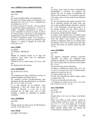 nom, CÓDICE (Véase MANUSCRITOS)
nom, CODICIA
tip, LEYE
vet,
(no existe la palabra hebrea correspondiente).
El codiciar los bienes ajenos es condenado en el
Decálogo (Éx. 20:17; Dt. 5:21) y combatido por
los profetas (Jer. 22:17).
La codicia consume la vida (Pr. 1:19). Los bienes
no garantizan ninguna seguridad (Lc. 12:15) y, en
cambio, comportan preocupación; su deseo se
vuelve insaciable; la avaricia es miope; el culto a
las riquezas llega a convertirse en una religión de
compensación y por ello es idolatría (Col. 3:5).
El Nuevo Testamento enseña a los cristianos a
negarse a sí mismos, no poner su confianza en las
riquezas y a seguir el ejemplo de Cristo (Mt.
16:24; Ro. 6:11).
nom, CODO
tip, MEDI
ver, PESAS Y MEDIDAS
vet,
Medida de longitud basada en el largo del
antebrazo, muy usada entre los babilonios,
egipcios y hebreos.
Variaba de 45 cm., codo común, a 51,5 cm., codo
real.
Era diferente del codo romano.
nom, CODORNIZ
tip, ALIM FAUN AVES
vet,
Ave migratoria que llega a Palestina en marzo, en
grandes bandadas, procedente del sur.
Los israelitas tuvieron providencialmente gran
abundancia de ellas para alimentarse en el desierto
(Éx. 16:12, 13; Nm. 11:31-34).
Es la más pequeña de las perdices; vuela
rápidamente a favor del viento; pero si éste
cambia de dirección, o si las aves se han
extenuado por un largo vuelo, caen al suelo
aturdidas y pueden ser capturadas en grandes
cantidades.
nom, COHORTE
tip, EJER
vet,
Unidad romana de tropa (cerca de 500 hombres)
(cfr. Mr. 15:16; Hch. 21:31).
nom, COJO
tip, MDIC LEYE ESCA

vet,
La cojera, como todas las demás enfermedades,
deformidades o carencias, era producto del
pecado. Por ello se explica la prohibición del
ejercicio del sacerdocio, en la economía mosaica,
a los cojos, como a los que sufrían otras dolencias
(Lv. 21:18).
La Ley era impotente para quitar el pecado. Éste
fue el ministerio peculiar del Señor Jesús, que
vino a traer sanidad integral, espiritual y corporal
(Lc. 7:22). Rechazado, volverá para reinar, y en
Su reinado milenial «el cojo saltará como un
ciervo», en una escena en la que se manifestará
activamente el poder del Dios sanador.
La cojera, como imperfección, era también causa
de exclusión de cualquier animal para el sacrificio.
Todo ello señala a que nuestra vida, nuestro
caminar en testimonio, debe ser un sacrificio para
Él, dándole a Él lo más escogido de nuestra vida;
nuestra vida entera, no nuestras sobras (cp. Mal.
1:8, 13).
nom, COLORES
tip, TIPO
vet,
Los egipcios empleaban sustancias minerales
colorantes, los caldeos los empleaban para
colorear los ladrillos y los hebreos pintaban pieles
(Éx. 25:5) y tejían telas con hilos de varios colores
(Éx. 27:16).
Los colores tienen cierto simbolismo:
el blanco es emblema de pureza (Mr. 16:5; Ap.
3:4; 19:11) y de gozo (Ec. 9:8). El caballo blanco
significa la victoria en Ap. 6:2,
y el negro hambre (Ap. 6:5, 6).
El color rojo generalmente tipifica sangre, guerra
y matanza (Ap. 6:4).
El azul es el conocido color del cielo;
y el púrpura era usado por los ricos y los reyes
(Jue. 8:26; Est. 8:15; Lc. 16:19).
nom, COLOSAS
tip, CIUD
sit, a9, 402, 222
vet,
Ciudad sobre el río Lico en Frigia, Asia Menor
(Col. 1:2).
Parece que Pablo no había todavía visitado la
ciudad cuando escribió su carta a la iglesia allí
(cp. Col. 1:7; 2:1); pero puede que lo hiciera
después en sus viajes, o desde Éfeso. Esperaba
poder visitarlos pronto (Flm. 22), porque allí
vivían Filemón y Onésimo (Col. 4:9).

155

 