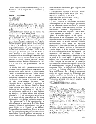 Colosas había sido una ciudad importante, y vio su
decadencia con el surgimiento de Hierápolis y
Laodicea.
nom, COLOSENSES
tip, LIBR LINT
ver, EFESIOS
vet,
Epístola del apóstol Pablo, preso (Col. 4:3, 10,
18), escrita probablemente el año 62 d.C., durante
su primer cautiverio de 2 años en Roma (Hch.
28:30, 31).
Ciertos historiadores piensan que esta epístola fue
escrita en Cesarea (Hch. 23:35; 24:27).
Pablo no había predicado nunca en Colosas, cosa
que se demuestra por Col. 2:1. Parece, en base a
Col. 1:7, que Epafras había fundado esta iglesia, o
que, al menos, ayudó a establecerla; pudo haberse
fundado mientras que el apóstol Pablo trabajaba
en Éfeso (Hch. 19:10). Epafras fue a reunirse con
el apóstol Pablo (Col. 1:7), y las nuevas que le dio
hicieron que escribiera esta carta. Tíquico fue el
mensajero que la llevó (Col. 4:7, 8); Pablo le
confió también la carta destinada a Éfeso (Ef.
6:21), redactada en la misma época. Onésimo, que
acompañó a Tíquico, llevaba la carta dirigida a un
habitante de Colosas, Filemón, de quien Onésimo
había sido esclavo. Arquipo, mencionado en Flm.
2 y en Col. 4:17, era probablemente hijo de
Filemón.
Los saludos (Col. 4:10-17) muestran que si Pablo
no había trabajado personalmente en Colosas, sus
amigos habían estado activos y le habían dado a
conocer bien a ciertos colosenses. Filemón era uno
de sus convertidos (Flm. 19); es posible que
hubiera sido convertido en la ciudad de Éfeso.
Los informes de Epafras le revelaron al apóstol
que unos falsos maestros orientaban a los
colosenses hacia el ritualismo, al ascetismo, y
hacia las vanas especulaciones filosóficas. Estos
falsos maestros eran judíos (Col. 2:11,16). Se
distinguían por su ascetismo (Col. 2:16, 20-23),
que posiblemente recibieran de la secta judía de
los esenios. Profesaban además una filosofía
mística (Col. 2:8) que aparentemente se envanecía
de un conocimiento trascendente de las cosas
divinas (Col. 2:18). Incluso habían introducido el
culto a los ángeles (Col. 2:18), lo que atentaba a la
todo-suficiencia y supremacía de Cristo. Estos
seductores diferían de los judaizantes a los que se
opuso Pablo en la Epístola a los Gálatas.
Representaban una nueva forma de error y parece
que fueron, en ciertos respectos, los precursores de
los gnósticos. Unían al ritualismo la tendencia a la
teosofía característica del pensamiento oriental, y

estos dos errores demandaban, para el apóstol, una
refutación inmediata.
La Epístola a los Colosenses se divide en 4 partes:
(a) Introducción y acción de gracias (Col. 1:1-8);
(b) sección doctrinal (Col. 1:9-3:4);
(c) exhortaciones prácticas (Col. 3:5-4:6);
(d) saludos finales (Col. 4:7-18).
La parte doctrinal es sumamente importante;
Pablo empieza con una oración para que aumente
en los colosenses el conocimiento de la voluntad
de Dios de cara a una vida santa y fructífera. A
continuación
describe
magistralmente
la
preeminencia de Cristo, imagen del Dios invisible,
Señor supremo del universo, y cabeza de la
Iglesia. A renglón seguido, en el capítulo 2,
confrontando a los propagadores del error, el
apóstol presenta la evidencia de la plenitud que los
creyentes tienen en Cristo, habiendo triunfado
definitivamente sobre todos sus enemigos
espirituales. Afirma a los cristianos que solamente
la unión con Cristo, mediante el bautismo del
Espíritu Santo y la fe, les permitirá experimentar
el hecho de la plena salvación. En respuesta a las
pretensiones del ascetismo, les exhorta a la
práctica de una vida conforme a las exigencias de
la moral y del orden social. El tema de esta
epístola está esencialmente centrado en Cristo.
Pablo reafirma la doctrina de la salvación
enseñada en las cartas precedentes, pero desarrolla
de una manera más completa la primacía de la
persona de Cristo, y la total suficiencia de Su obra.
La forma y el fondo de la Epístola a los Efesios y
la de los Colosenses dan evidencia de numerosos
puntos en común, aunque sus diferencias sean
también notables. La Epístola a los Efesios,
redactada en la misma época que la de a los
Colosenses, presenta con mayor amplitud el
mensaje del apóstol.
Véase EFESIOS [EPÍSTOLA A LOS].
Bibliografía:
Bruce, F. F.: «Colossian Problems», esp. «The
Colossian Heresy», Bibliotheca Sacra Jan-March,
April-June, July-Sept. 1984, vol. 141, nº 561, 562,
563 (Dallas Theological Seminari);
Everett F. Harrison, editor: «El Comentario
Bíblico Moody - Nuevo Testamento», sección
«Colosenses», por E. E. Ellis (Moody, Chicago,
1971);
D. Guthrie y J. A. Motyer: «Nuevo Comentario
Bíblico», sección «Colosenses», por D. Guthrie
(Casa Bautista de Publicaciones, El Paso, 1977);
Darby, J. N.: «Synopsis of the Books of the Bible»
(BTP, Oak Park, Ill. 1970);

156

 