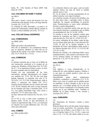 Kelly, W.: «The Epistles of Paul» (BTP, Oak
Park, Ill. 1970).
nom, COLUMNA DE NUBE Y FUEGO
tip, MILA
vet,
Dios guió a Israel a través del desierto con una
columna de nube durante el día y de fuego durante
la noche. (Éx. 13:21, 22).
La columna de nube descendía y se ponía a la
puerta del Tabernáculo cuando Moisés entraba al
mismo, y Jehová hablaba con él (Éx. 33:7-11).
nom, COLLAR (Véase ADORNOS)
nom, COMADRONA
tip, MDIC OFIC
vet,
Mujer que asiste a las parturientas.
Dios dio su bendición a las comadronas hebreas
que no quisieron obedecer la orden del rey de
Egipto de dar muerte a los niños varones al nacer
(Gn. 35:17; 38:28; Éx. 1:15-21).
nom, COMERCIO
vet,
La primera mención que se hace en la Biblia de
una transacción comercial es la compra de un
campo por Abraham a Efrón heteo (Gn. 23:3-20).
En el v. 16 se menciona el dinero a peso, el siclo,
de curso aceptado entre los mercaderes.
Canaán era una encrucijada de las rutas
mercantiles, uniendo Mesopotamia con Egipto
(cp. también Gn. 37:25, 28). De ello sacó gran
partido Salomón, al controlar esta ruta (1 R.
10:14-29; 1 Cr. 9:13-28). Posteriormente, Judá se
dedicó a comerciar con Egipto (Os. 12:1),
mientras Israel traficaba con sus vecinos del norte
(1 R. 20:34). Después del exilio se hace mención
de los feriantes que iban a Jerusalén (Neh. 13:16
ss.). Los judíos exportaban trigo, miel, aceite y
resina (Ez. 27:17), entre otras cosas.
Se hace mención del comercio de Tiro (Ez. 27:524).
En el NT se cita a Lidia como vendedora de
púrpura (Hch. 16:14); se dan advertencias en
cuanto al engreimiento (Stg. 4:13), y se menciona
en relación con la gran Babilonia (Ap. 18:1-23),
entre otras menciones.
nom, COMIDA
tip, TIPO ALIM COST
vet,

Los alimentos básicos eran agua y pan (en parte
también frutas); los días de fiesta se tomaba
además carne y vino.
En vez de mesas se servían generalmente de un
tablero (muchas veces algo levantado).
Los israelitas «yacían a la mesa» (los hombres con
los pies hacia atrás y apoyados sobre el brazo
izquierdo; las mujeres acuclilladas en posición
recta. Posteriormente se yacía sobre alfombras,
divanes y cojines desgastados).
La comida era expresión mucho más que hoy de
una relación amistosa o comunitaria que no debía
ser perturbada (cfr. Sal. 41:10; Mr. 14:20).
La comida es uno de los símbolos usados para
expresar la comunión con Dios y representar el
reino de Dios (Is. 25:6; Mt. 8:1; 19:28; 22:2-12).
Se comía, valiéndose de los dedos, sopas de pan,
con un mismo plato para dos o más personas (Jn.
13:26). El jefe de la familia honraba a los
huéspedes de honor ofreciéndoles doble ración y
los mejores bocados (Gn. 43:32; 1 S. 9:22-23; Rt.
2:14; Jn. 13:26).
Durante las comidas y de sobremesa había varios
entretenimientos, como ponerse adivinanzas (Jue.
14:12), narrarse relatos, oír música y presenciar
danzas (Is. 5:12; 24:7-9; Am. 6:5, 6).
nom, COMÚN
tip, PALA
vet,
Este adjetivo, a veces substantivado, es la
traducción de varias palabras griegas y hebreas y
se usa tanto en sentido positivo como con un
contenido peyorativo.
Generalmente
quiere
decir
simplemente
«profano», «ordinario» o «inmundo» (2 S. 21:5).
Otras veces tiene el sentido que la palabra posee
en castellano, es decir, designa lo que es de uso
general; así, a la lengua griega (en la cual está
escrito el Nuevo Testamento) se la llamaba común
porque era la que hablaban todos. También se
hablaba de la gente común, o sea, normal y
corriente (2 R. 25:11).
nom, COMUNIÓN
vet,
(gr. «koinonía», de «koinos»: común a varias
personas).
Relación dentro de la cual dos partes tienen alguna
cosa en común, asociación. Los creyentes tienen
comunión con el Padre y con el Hijo (1 Jn. 1:3),
con el Espíritu Santo (2 Co. 13:13), y unos con
otros (1 Jn. 1:7). Por ello deben andar en la luz,

157

 