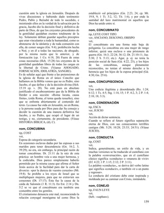 cuestión ante la iglesia en Jerusalén. Después de
vivas discusiones y habiendo dado testimonio
Pedro, Pablo y Bernabé de todo lo sucedido, e
insistiendo ellos en la verdad de la salvación por la
gracia, Jacobo dio la decisión final y definitiva de
parte de Dios, de que los creyentes procedentes de
la gentilidad quedaban exentos totalmente de la
ley. Solamente debían guardar aquellos preceptos
que eran vinculantes a toda la humanidad, como es
abstenerse de la idolatría y de toda comunión con
ella, de comer sangre (Gn. 9:4), prohibición hecha
a Noé, y en él a todas las naciones, de ahogado,
por la misma razón que lo anterior, y de
fornicación (cp. 1 Co. 6:18, 20) Fuera de estas
cosas necesarias (Hch. 15:28) los creyentes de la
gentilidad quedaban libres de todas las cargas en
la libertad de Cristo. (Véanse AHOGADO,
FORNICACIÓN, IDOLATRÍA, SANGRE).
Es de señalar aquí que frente a las pretensiones de
la iglesia de Roma en el único Concilio que
hallamos en la Biblia vemos que no es Pedro, sino
Jacobo, el que define y da la decisión divina (Hch.
15:19 cp. v. 28). No está pues en absoluto
justificado el encabezamiento que da la Biblia de
Herder a esta sección: «Roma locuta, causa
finita», (oída Roma, el tema queda resuelto), sino
que se enfrenta abiertamente al contenido del
texto. La causa fue oída en Jerusalén, no en Roma,
y la persona usada por Dios para dar Su consejo y
decidir la cuestión de una manera definitiva fue
Jacobo, y no Pedro, que ocupó el lugar de un
testigo, y no, ciertamente, de presidente. (Véase
HISTORIA BÍBLICA, (d), C).
nom, CONCUBINA
tip, COST
vet,
Esposa de categoría secundaria.
En ocasiones esclavas dadas por las esposas a sus
maridos para tener descendencia (Gn. 16:2, 3;
39:29); no era, sin embargo, la principal razón de
tomar concubinas. Dt. 21:11 da la raíz de esta
práctica: un hombre veía a una mujer hermosa, y
la codiciaba. Dios parece simplemente haberlo
permitido por la misma causa que afirma el Señor
Jesús acerca de la facilidad para dar la carta de
divorcio: «por la dureza de vuestro corazón» (Mt.
19:8). Se prohíbe a los reyes de Israel que se
multipliquen mujeres, para que no extravíen sus
corazones (Dt. 17:17). Ésta fue la causa de la
caída de Salomón (1 R. 11:3). En Est. 2:14 y Dn.
5:2 se ve que el concubinato era también una
costumbre entre los gentiles.
El cristianismo denuncia este mal, reconociendo la
relación conyugal monógama tal como Dios la

estableció «al principio» (Gn. 2:23, 24; cp. Mt.
19:8, 9; 1 Ti. 3:2, 12; Tit. 1:6), y por ende la
santidad del lazo matrimonial en aquellos que
Dios ha unido entre sí.
nom, CONCUBINATO
tip, LEYE COST TIPO
ver, ANCIANO, DIÁCONO, OBISPO
vet,
El concubinato era una forma más baja de
poligamia. La concubina era una mujer de rango
inferior, quizá una esclava o una prisionera de
guerra (Gn. 16:3; 22:24; 36:12; Dt. 21:10-11; Jue.
5:30; 2 S. 5:13; etc.). Agar, p. ej. no tenía la
posición social de Sara (Gá. 4:22, 23), y los hijos
de
las
concubinas,
aunque
plenamente
reconocidos, no tenían el mismo derecho a la
herencia que los hijos de la esposa principal (Gá.
4:30; Gn. 25:6).
nom, CONCUPISCENCIA
vet,
Una codicia ilegítima y desordenada (Ro. 1:24;
6:12; 1 Ts. 4:5; Stg. 1:14, 15; 1 P. 4:2, 3; 2 P. 1:4;
2:10, 18; 3:3).
nom, CONDENACIÓN
tip, ESCA
ver, JUICIO
vet,
Acción de dictar sentencia.
Cuando se refiere al futuro significa separación
eterna de Dios, con sus consecuentes terribles
castigos (Mt. 5:29; 10:28; 23:33; 24:51). (Véase
JUICIO).
nom, CONDUCTA
tip, COST
vet,
Indica, generalmente, un estilo de vida, y en
muchas versiones se ha traducido al castellano con
la palabra «conversación», que en el castellano
clásico significa «conducta» o «manera de vivir»
(Ef. 4:22; 1 P. 1:15; 2:12; 2 P. 3:11).
La palabra «conducta»,, se deriva del verbo latino
que significa «conducir», o también «ir a un punto
y regresar».
La conducta del cristiano debe estar inspirada y
moldeada por su caminar con Cristo, imitándole.
nom, CONEJO
tip, FAUN LEYE
vet,
(heb.: «saphan»).

159

 