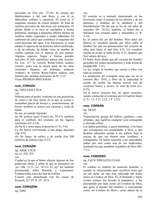 mercados de Tiro (Ez. 27:16). Se extraía del
Mediterráneo y del mar Rojo, y con él se
fabricaban collares y amuletos. El coral es el
esqueleto calcáreo de cienos pólipos. Se trata de
zoófitos provistos de una boca con tentáculos. El
pólipo fijado a la roca se multiplica y forma
polímeras, análogas a pequeños árboles hechos de
zoófitos medio separados y medio adheridos. El
carbonato de calcio que constituye el esqueleto del
coral proviene del agua. Con frecuencia, el coral
adopta el aspecto de un hermoso árbol ramificado,
o de un arbusto, de donde viene su nombre de
zoófito (animal con el aspecto de una planta).
Algunas especies llegan a formar grandes
arrecifes. El heb. «peninim» parece más incierto.
En Lm. 4:7 la versión Reina-Valera traduce
«coral», junto con la mayor parte de las otras
versiones. Algunos, sin embargo, traducen
«rubíes»; la misma Reina-Valera traduce este
término por «piedras preciosas» en Pr. 3:15.
Véase PIEDRAS PRECIOSAS.
nom, CORAZA
tip, TIPO EJER UTEN
vet,
Defensa para el pecho; consistía en una protección
de cuero o de lona fuerte en la que se cosían o
remataban placas de bronce y, posteriormente, de
hierro; también se usaron con escamas y cotas de
malla.
Se usa, en sentido figurado:
(a) De justicia (para Cristo) (Is. 59:17); también
para el conflicto del cristiano en los lugares
celestiales (Ef. 6:14).
(b) De fe y amor (para el desierto) (1 Ts. 5:8).
(c) De hierro (revistiendo a una plaga atacante)
(Ap. 9:9).
(d) De fuego, de zafiro, y de azufre (los 200
millones de jinetes) (Ap. 9:17).
nom, CORAZÍN
tip, ARQU CIUD
sit, a1, 476, 255
vet,
Ciudad en la que el Señor efectuó algunas de Sus
poderosas obras, y sobre la que se pronunció un
¡ay! (Mt. 11:21; Lc. 10:13). El ¡ay! fue también
pronunciado sobre Betsaida y Capernaum.
Estaban todas cerca del mar de Galilea.
Corazín está identificada con las ruinas de
Kerazeh, 32° 55' N, 35° 34' E.
nom, CORAZÓN
tip, TIPO

vet,
El corazón es a menudo mencionado en las
Escrituras como el asiento de los afectos y de las
pasiones, y también de la sabiduría y del
entendimiento. De ahí que se lea de «el sabio de
corazón» (Pr. 16:21); también, el Señor dio a
Salomón «un corazón sabio y entendido» (1 R.
3:12).
Es el centro del ser del hombre. Pero antes del
diluvio el veredicto pasado por Dios sobre el
hombre fue que los pensamientos del corazón de
ellos eran hacia el mal (Gn. 6:5). Un veredicto
similar es el que se halla en Gn. 8:21, después que
Noé saliera del arca.
El Señor Jesús añade que del corazón del hombre
proceden los malos pensamientos y toda forma de
maldad (Mr. 7:21).
La ley exigía al hombre que amara a Dios con
todo su corazón.
La aceptación del evangelio tiene que ser en el
corazón (Ro. 10:9), y Dios da la capacidad al
oyente de recibir las buenas nuevas con un
«corazón bueno y recto», lo cual da fruto (Lc.
8:15).
En la nueva creación hay un «puro corazón»,
siendo conducido el cristiano por el Espíritu Santo
(1 Ti. 1:5; 2 Ti. 2:22; 1 P. 1:22).
nom, CORBÁN
tip, TRAD
vet,
Transcripción griega del hebreo «gorban», «una
ofrenda», que significa cualquier cosa consagrada
u ofrecida a Dios.
Los judíos permitían, y quizá alentaban, a los hijos
que consagraran sus propiedades a Dios, y que
después rehusaran ayudar a sus padres, bajo la
excusa de que sus bienes eran «corbán», o
consagrados. El Señor reprocha a las autoridades
judías por esto como una de sus tradiciones,
mediante las que anulaban la palabra de Dios (Mr.
7:11).
nom, CORDERO
tip, FAUN TIPO LEYE CUAD
vet,
El cordero es símbolo de sumisión humilde, y
cuando se seleccionaba para sacrificio tenía que
ser sin tacha: un tipo muy adecuado del Señor
Jesús, el Cordero de Dios. Él, el Humilde y Santo
«como cordero fue llevado al matadero», y fue
proclamado por Juan como «el Cordero de Dios,
que quita el pecado del mundo»; y nuevamente
como «el Cordero de Dios», como objeto de la

162

 